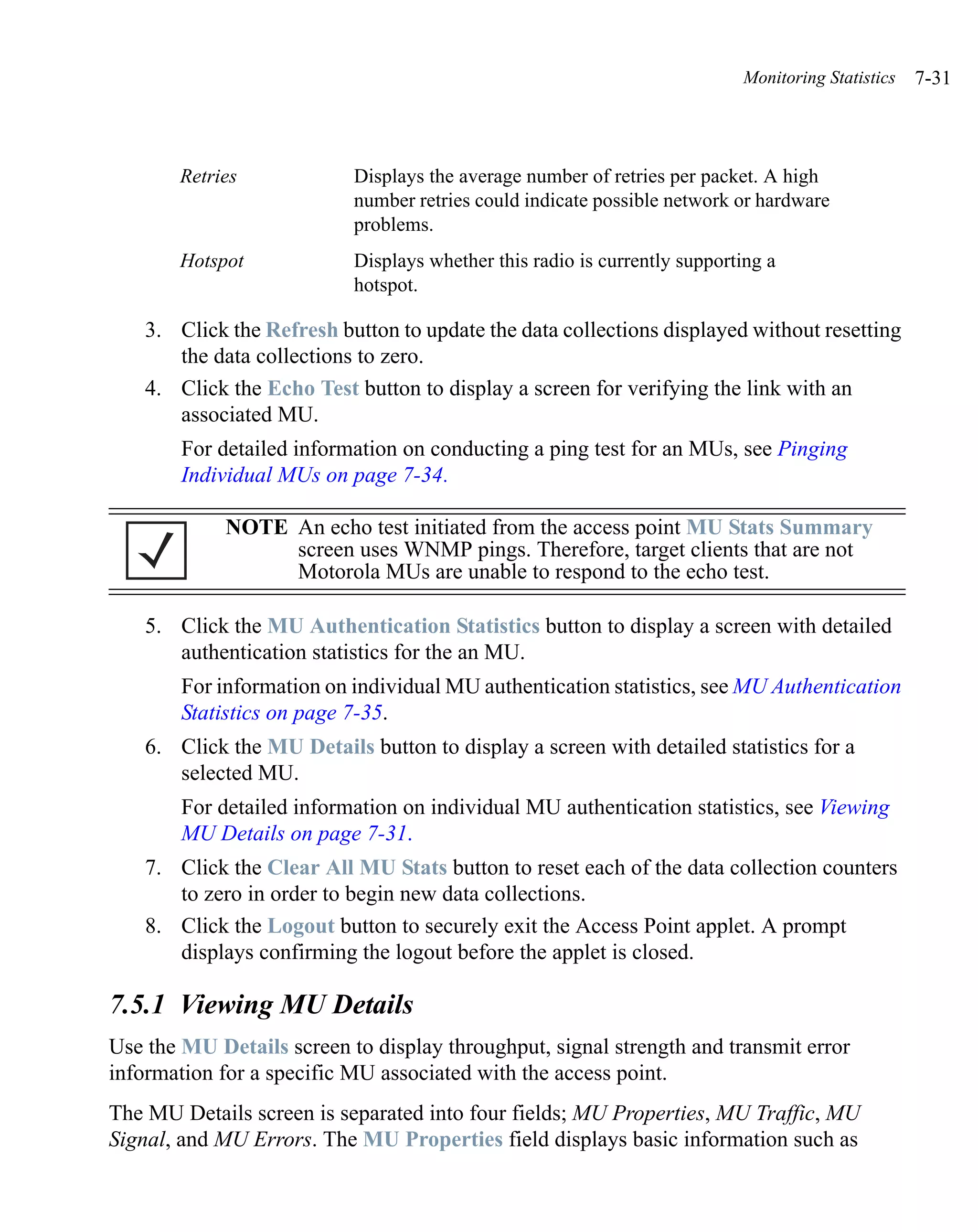 Monitoring Statistics   7-31



       Retries             Displays the average number of retries per packet. A high
                           number retries could indicate possible network or hardware
                           problems.
       Hotspot             Displays whether this radio is currently supporting a
                           hotspot.

    3. Click the Refresh button to update the data collections displayed without resetting
       the data collections to zero.
    4. Click the Echo Test button to display a screen for verifying the link with an
       associated MU.
        For detailed information on conducting a ping test for an MUs, see Pinging
        Individual MUs on page 7-34.

             NOTE An echo test initiated from the access point MU Stats Summary
                  screen uses WNMP pings. Therefore, target clients that are not
                  Motorola MUs are unable to respond to the echo test.

    5. Click the MU Authentication Statistics button to display a screen with detailed
       authentication statistics for the an MU.
        For information on individual MU authentication statistics, see MU Authentication
        Statistics on page 7-35.
    6. Click the MU Details button to display a screen with detailed statistics for a
       selected MU.
        For detailed information on individual MU authentication statistics, see Viewing
        MU Details on page 7-31.
    7. Click the Clear All MU Stats button to reset each of the data collection counters
       to zero in order to begin new data collections.
    8. Click the Logout button to securely exit the Access Point applet. A prompt
       displays confirming the logout before the applet is closed.

7.5.1 Viewing MU Details
Use the MU Details screen to display throughput, signal strength and transmit error
information for a specific MU associated with the access point.
The MU Details screen is separated into four fields; MU Properties, MU Traffic, MU
Signal, and MU Errors. The MU Properties field displays basic information such as
 
