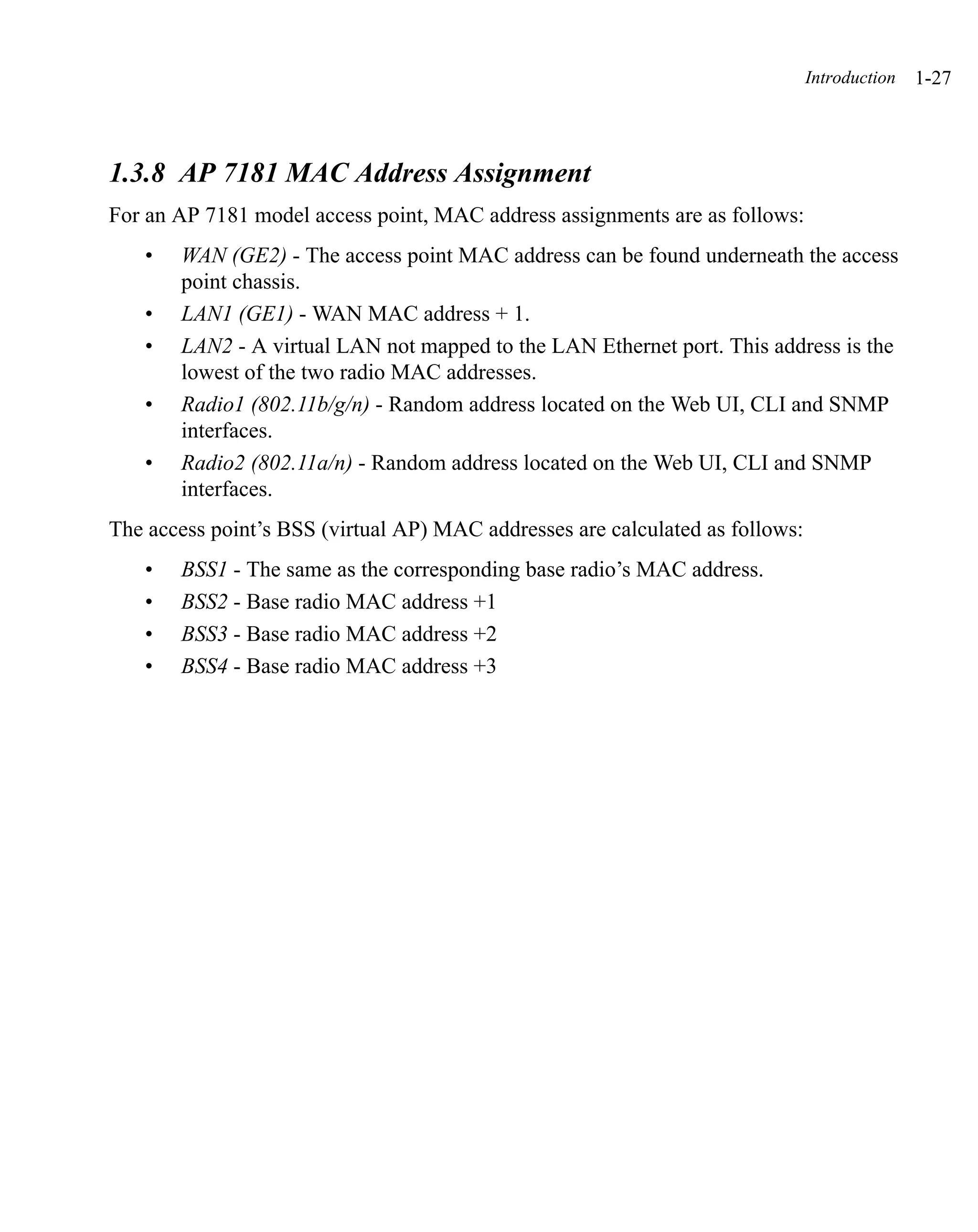 Introduction   1-27



1.3.8 AP 7181 MAC Address Assignment
For an AP 7181 model access point, MAC address assignments are as follows:
   •   WAN (GE2) - The access point MAC address can be found underneath the access
       point chassis.
   •   LAN1 (GE1) - WAN MAC address + 1.
   •   LAN2 - A virtual LAN not mapped to the LAN Ethernet port. This address is the
       lowest of the two radio MAC addresses.
   •   Radio1 (802.11b/g/n) - Random address located on the Web UI, CLI and SNMP
       interfaces.
   •   Radio2 (802.11a/n) - Random address located on the Web UI, CLI and SNMP
       interfaces.
The access point’s BSS (virtual AP) MAC addresses are calculated as follows:
   •   BSS1 - The same as the corresponding base radio’s MAC address.
   •   BSS2 - Base radio MAC address +1
   •   BSS3 - Base radio MAC address +2
   •   BSS4 - Base radio MAC address +3
 