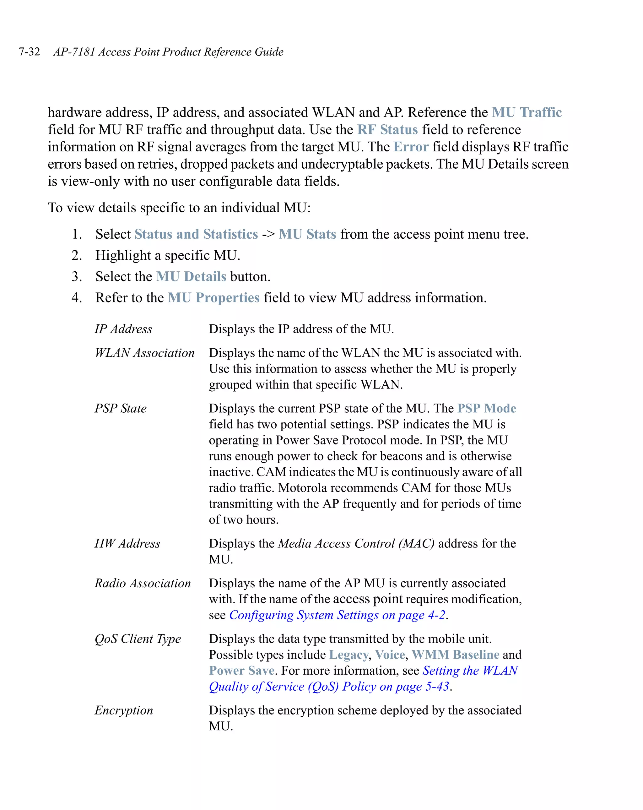 7-32   AP-7181 Access Point Product Reference Guide




       hardware address, IP address, and associated WLAN and AP. Reference the MU Traffic
       field for MU RF traffic and throughput data. Use the RF Status field to reference
       information on RF signal averages from the target MU. The Error field displays RF traffic
       errors based on retries, dropped packets and undecryptable packets. The MU Details screen
       is view-only with no user configurable data fields.
       To view details specific to an individual MU:
           1.   Select Status and Statistics -> MU Stats from the access point menu tree.
           2.   Highlight a specific MU.
           3.   Select the MU Details button.
           4.   Refer to the MU Properties field to view MU address information.

                IP Address          Displays the IP address of the MU.
                WLAN Association    Displays the name of the WLAN the MU is associated with.
                                    Use this information to assess whether the MU is properly
                                    grouped within that specific WLAN.
                PSP State           Displays the current PSP state of the MU. The PSP Mode
                                    field has two potential settings. PSP indicates the MU is
                                    operating in Power Save Protocol mode. In PSP, the MU
                                    runs enough power to check for beacons and is otherwise
                                    inactive. CAM indicates the MU is continuously aware of all
                                    radio traffic. Motorola recommends CAM for those MUs
                                    transmitting with the AP frequently and for periods of time
                                    of two hours.
                HW Address          Displays the Media Access Control (MAC) address for the
                                    MU.
                Radio Association   Displays the name of the AP MU is currently associated
                                    with. If the name of the access point requires modification,
                                    see Configuring System Settings on page 4-2.
                QoS Client Type     Displays the data type transmitted by the mobile unit.
                                    Possible types include Legacy, Voice, WMM Baseline and
                                    Power Save. For more information, see Setting the WLAN
                                    Quality of Service (QoS) Policy on page 5-43.
                Encryption          Displays the encryption scheme deployed by the associated
                                    MU.
 