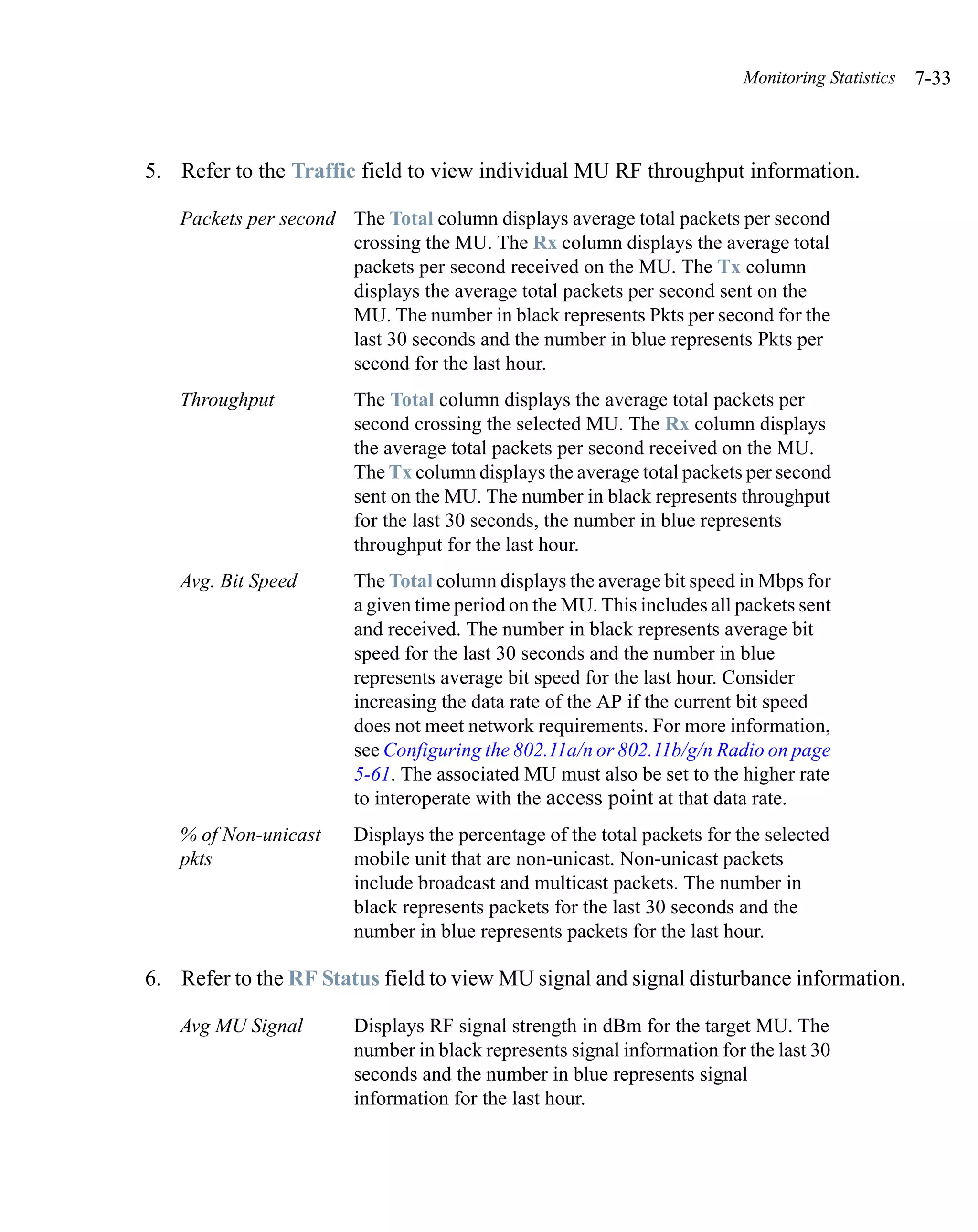 Monitoring Statistics   7-33



5. Refer to the Traffic field to view individual MU RF throughput information.

   Packets per second The Total column displays average total packets per second
                      crossing the MU. The Rx column displays the average total
                      packets per second received on the MU. The Tx column
                      displays the average total packets per second sent on the
                      MU. The number in black represents Pkts per second for the
                      last 30 seconds and the number in blue represents Pkts per
                      second for the last hour.
   Throughput          The Total column displays the average total packets per
                       second crossing the selected MU. The Rx column displays
                       the average total packets per second received on the MU.
                       The Tx column displays the average total packets per second
                       sent on the MU. The number in black represents throughput
                       for the last 30 seconds, the number in blue represents
                       throughput for the last hour.
   Avg. Bit Speed      The Total column displays the average bit speed in Mbps for
                       a given time period on the MU. This includes all packets sent
                       and received. The number in black represents average bit
                       speed for the last 30 seconds and the number in blue
                       represents average bit speed for the last hour. Consider
                       increasing the data rate of the AP if the current bit speed
                       does not meet network requirements. For more information,
                       see Configuring the 802.11a/n or 802.11b/g/n Radio on page
                       5-61. The associated MU must also be set to the higher rate
                       to interoperate with the access point at that data rate.
   % of Non-unicast    Displays the percentage of the total packets for the selected
   pkts                mobile unit that are non-unicast. Non-unicast packets
                       include broadcast and multicast packets. The number in
                       black represents packets for the last 30 seconds and the
                       number in blue represents packets for the last hour.

6. Refer to the RF Status field to view MU signal and signal disturbance information.

   Avg MU Signal       Displays RF signal strength in dBm for the target MU. The
                       number in black represents signal information for the last 30
                       seconds and the number in blue represents signal
                       information for the last hour.
 