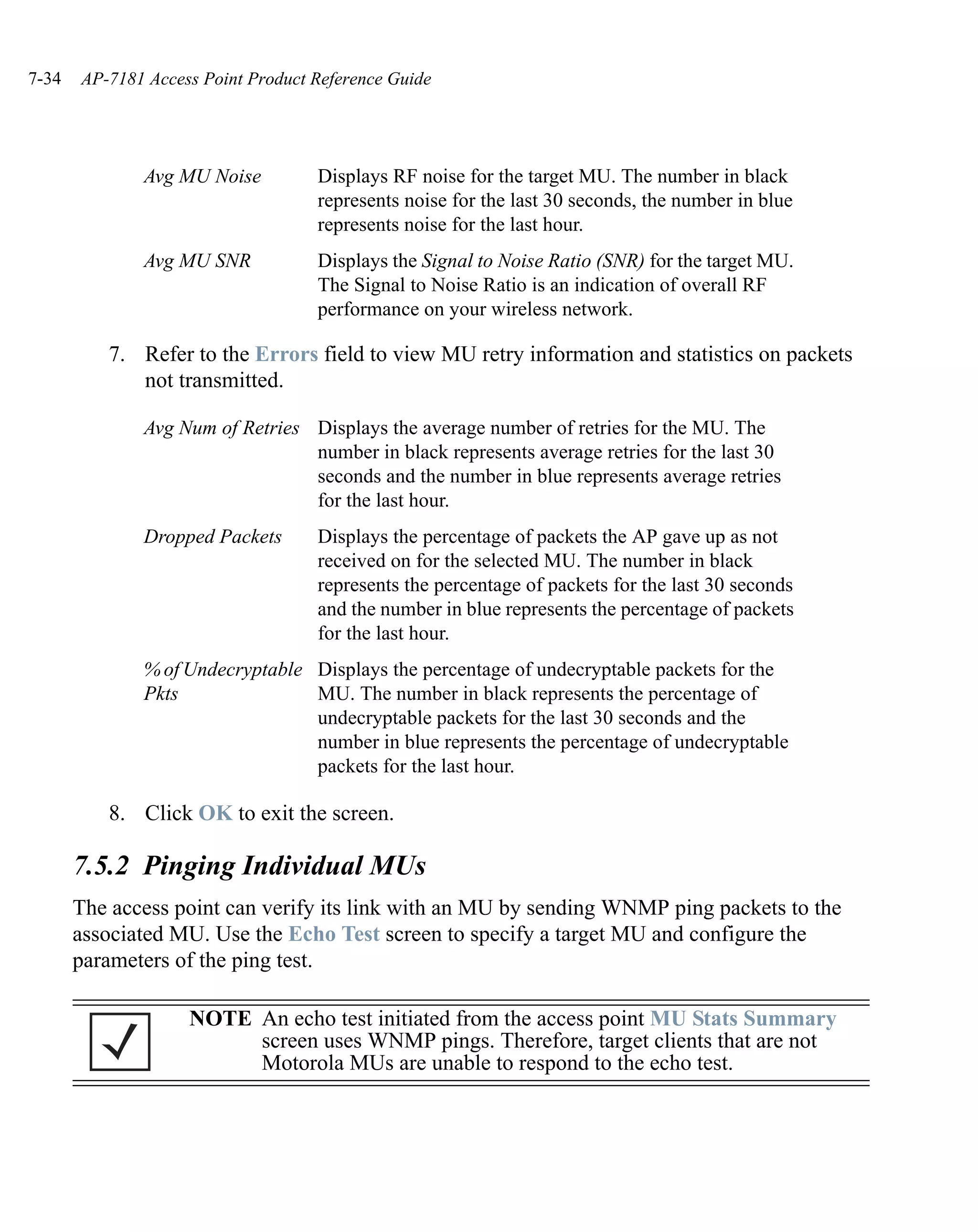 7-34   AP-7181 Access Point Product Reference Guide




              Avg MU Noise          Displays RF noise for the target MU. The number in black
                                    represents noise for the last 30 seconds, the number in blue
                                    represents noise for the last hour.
              Avg MU SNR            Displays the Signal to Noise Ratio (SNR) for the target MU.
                                    The Signal to Noise Ratio is an indication of overall RF
                                    performance on your wireless network.

          7. Refer to the Errors field to view MU retry information and statistics on packets
             not transmitted.

              Avg Num of Retries Displays the average number of retries for the MU. The
                                 number in black represents average retries for the last 30
                                 seconds and the number in blue represents average retries
                                 for the last hour.
              Dropped Packets       Displays the percentage of packets the AP gave up as not
                                    received on for the selected MU. The number in black
                                    represents the percentage of packets for the last 30 seconds
                                    and the number in blue represents the percentage of packets
                                    for the last hour.
              % of Undecryptable Displays the percentage of undecryptable packets for the
              Pkts               MU. The number in black represents the percentage of
                                 undecryptable packets for the last 30 seconds and the
                                 number in blue represents the percentage of undecryptable
                                 packets for the last hour.

          8. Click OK to exit the screen.

       7.5.2 Pinging Individual MUs
       The access point can verify its link with an MU by sending WNMP ping packets to the
       associated MU. Use the Echo Test screen to specify a target MU and configure the
       parameters of the ping test.

                    NOTE An echo test initiated from the access point MU Stats Summary
                         screen uses WNMP pings. Therefore, target clients that are not
                         Motorola MUs are unable to respond to the echo test.
 