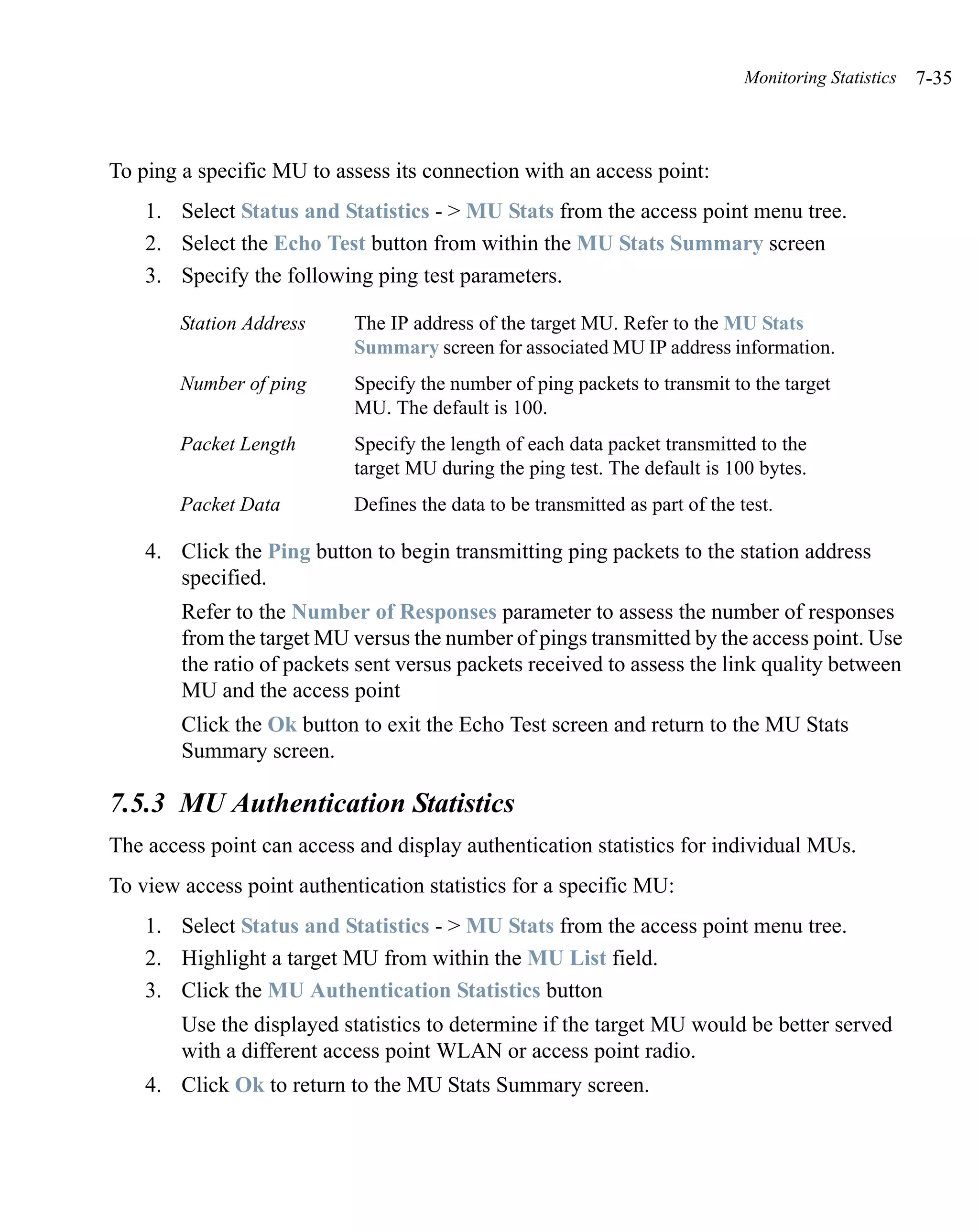 Monitoring Statistics   7-35



To ping a specific MU to assess its connection with an access point:
    1. Select Status and Statistics - > MU Stats from the access point menu tree.
    2. Select the Echo Test button from within the MU Stats Summary screen
    3. Specify the following ping test parameters.

        Station Address     The IP address of the target MU. Refer to the MU Stats
                            Summary screen for associated MU IP address information.
        Number of ping      Specify the number of ping packets to transmit to the target
                            MU. The default is 100.
        Packet Length       Specify the length of each data packet transmitted to the
                            target MU during the ping test. The default is 100 bytes.
        Packet Data         Defines the data to be transmitted as part of the test.

    4. Click the Ping button to begin transmitting ping packets to the station address
       specified.
        Refer to the Number of Responses parameter to assess the number of responses
        from the target MU versus the number of pings transmitted by the access point. Use
        the ratio of packets sent versus packets received to assess the link quality between
        MU and the access point
        Click the Ok button to exit the Echo Test screen and return to the MU Stats
        Summary screen.

7.5.3 MU Authentication Statistics
The access point can access and display authentication statistics for individual MUs.
To view access point authentication statistics for a specific MU:
    1. Select Status and Statistics - > MU Stats from the access point menu tree.
    2. Highlight a target MU from within the MU List field.
    3. Click the MU Authentication Statistics button
        Use the displayed statistics to determine if the target MU would be better served
        with a different access point WLAN or access point radio.
    4. Click Ok to return to the MU Stats Summary screen.
 