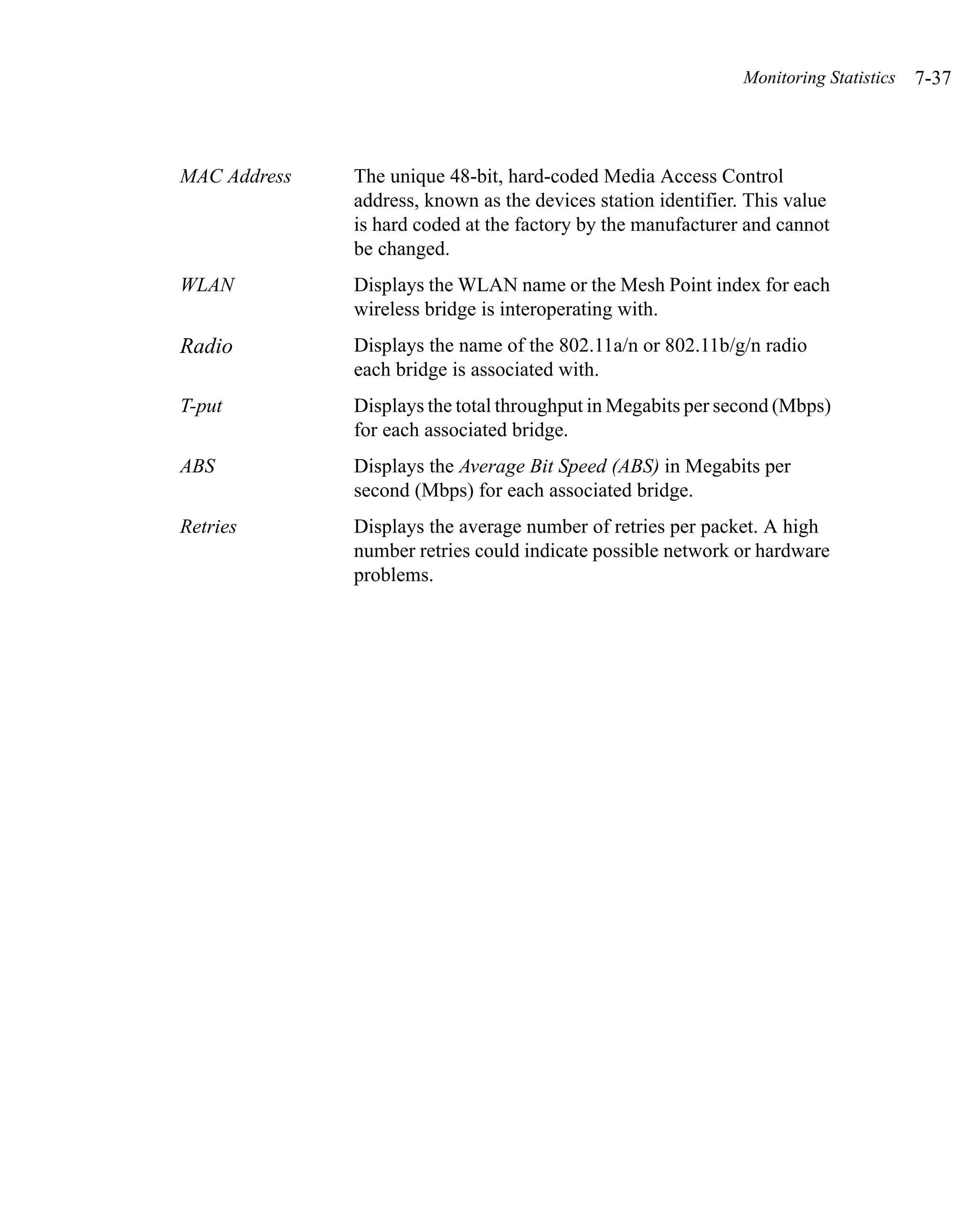 Monitoring Statistics   7-37



MAC Address   The unique 48-bit, hard-coded Media Access Control
              address, known as the devices station identifier. This value
              is hard coded at the factory by the manufacturer and cannot
              be changed.
WLAN          Displays the WLAN name or the Mesh Point index for each
              wireless bridge is interoperating with.
Radio         Displays the name of the 802.11a/n or 802.11b/g/n radio
              each bridge is associated with.
T-put         Displays the total throughput in Megabits per second (Mbps)
              for each associated bridge.
ABS           Displays the Average Bit Speed (ABS) in Megabits per
              second (Mbps) for each associated bridge.
Retries       Displays the average number of retries per packet. A high
              number retries could indicate possible network or hardware
              problems.
 