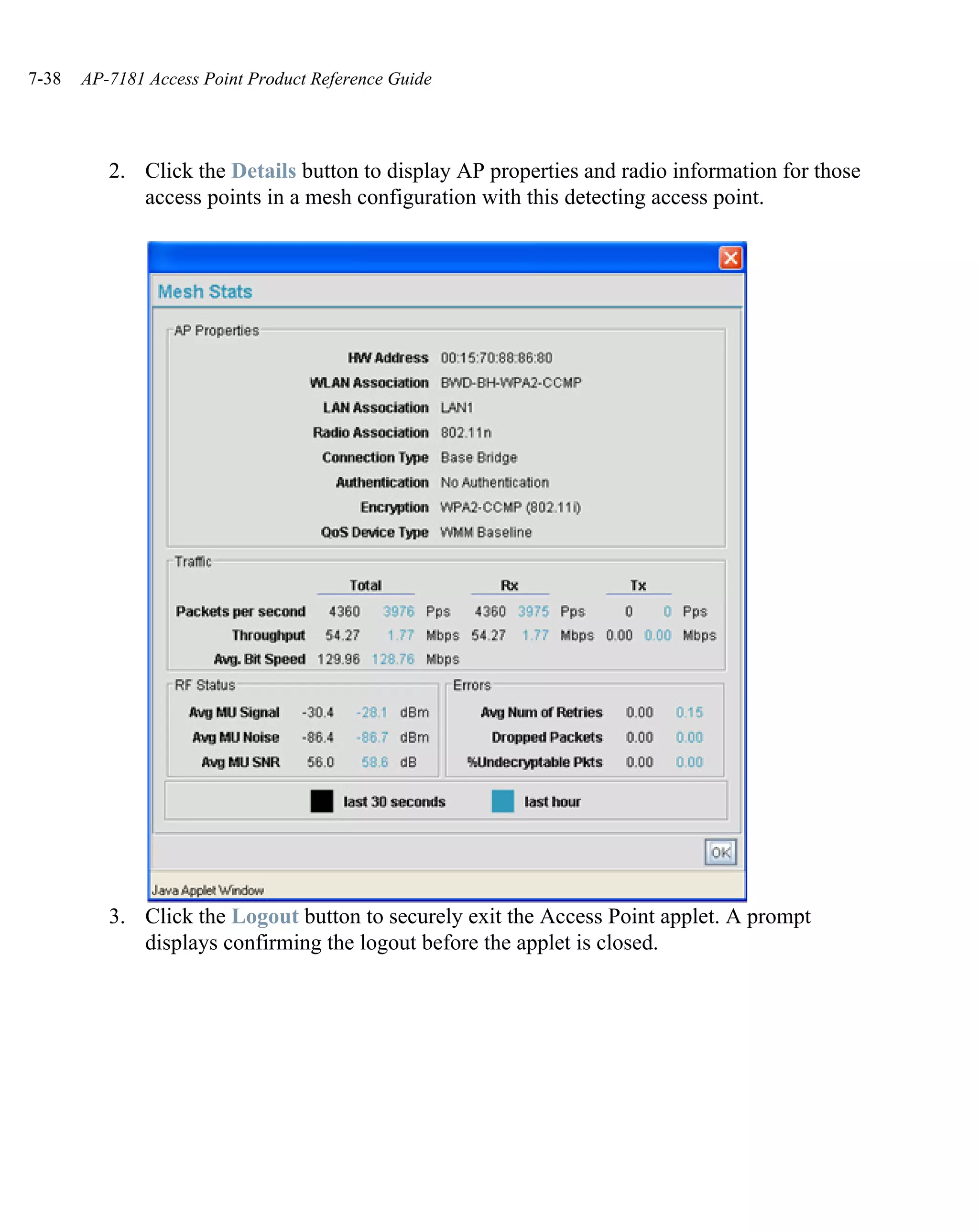 7-38   AP-7181 Access Point Product Reference Guide




          2. Click the Details button to display AP properties and radio information for those
             access points in a mesh configuration with this detecting access point.




          3. Click the Logout button to securely exit the Access Point applet. A prompt
             displays confirming the logout before the applet is closed.
 