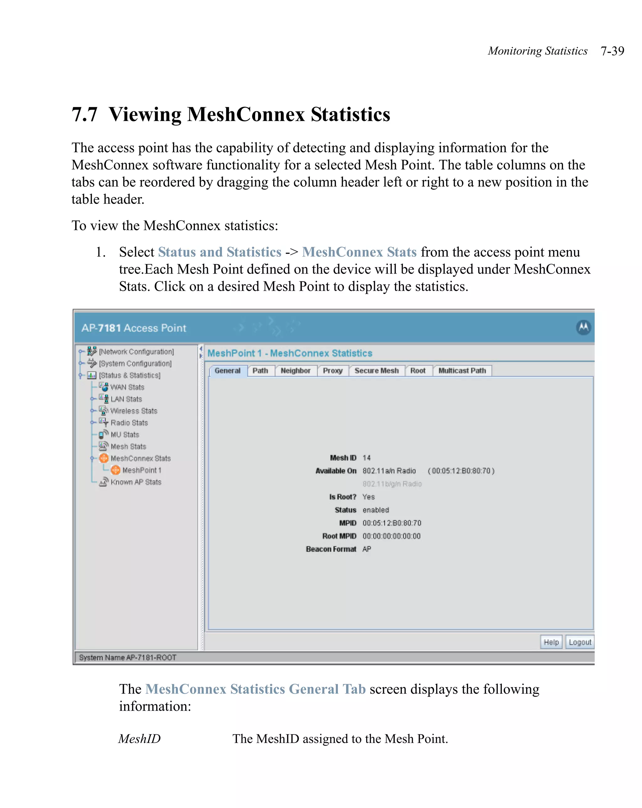 Monitoring Statistics   7-39




7.7 Viewing MeshConnex Statistics
The access point has the capability of detecting and displaying information for the
MeshConnex software functionality for a selected Mesh Point. The table columns on the
tabs can be reordered by dragging the column header left or right to a new position in the
table header.
To view the MeshConnex statistics:
    1. Select Status and Statistics -> MeshConnex Stats from the access point menu
       tree.Each Mesh Point defined on the device will be displayed under MeshConnex
       Stats. Click on a desired Mesh Point to display the statistics.




        The MeshConnex Statistics General Tab screen displays the following
        information:

        MeshID              The MeshID assigned to the Mesh Point.
 