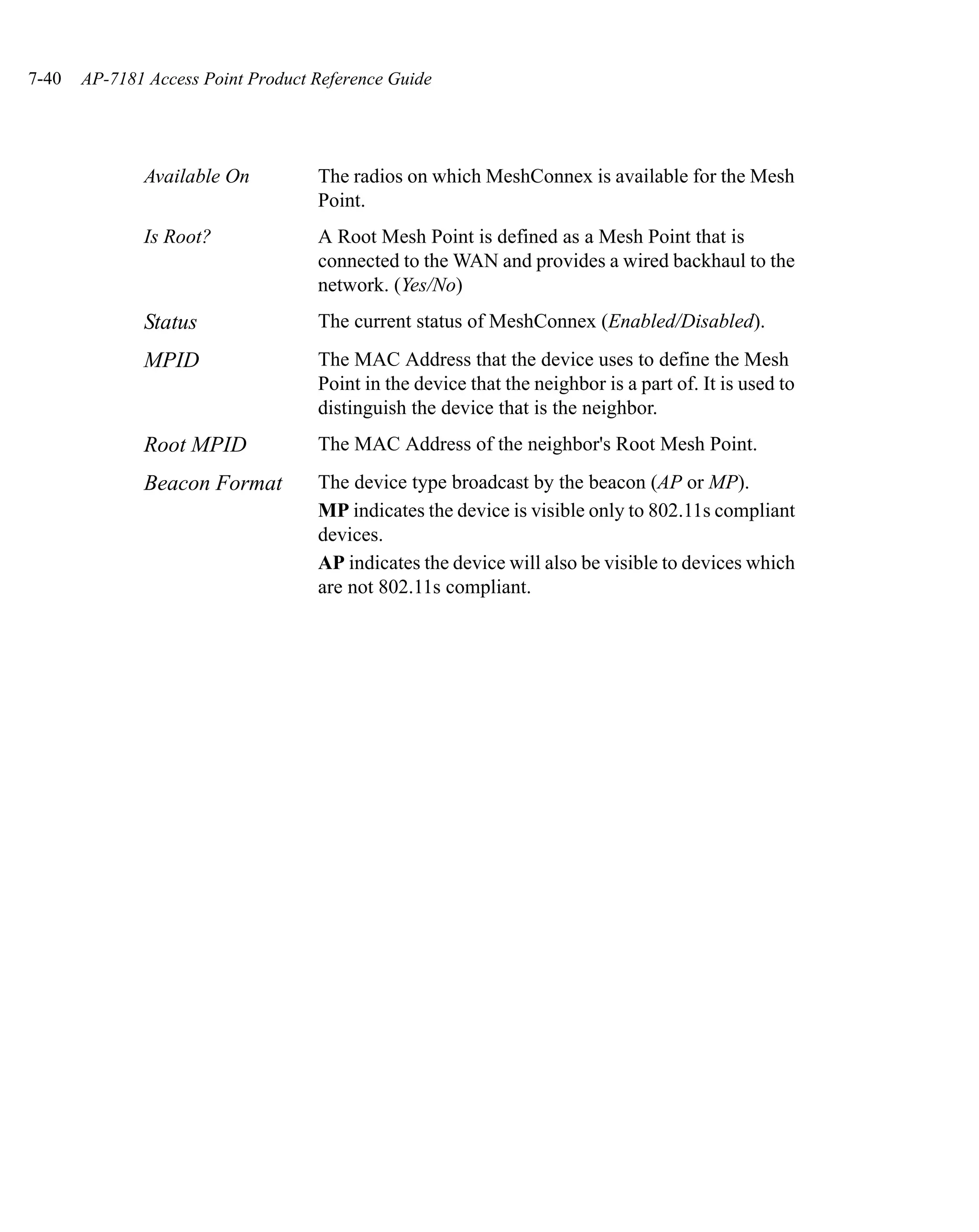 7-40   AP-7181 Access Point Product Reference Guide




              Available On          The radios on which MeshConnex is available for the Mesh
                                    Point.
              Is Root?              A Root Mesh Point is defined as a Mesh Point that is
                                    connected to the WAN and provides a wired backhaul to the
                                    network. (Yes/No)
              Status                The current status of MeshConnex (Enabled/Disabled).
              MPID                  The MAC Address that the device uses to define the Mesh
                                    Point in the device that the neighbor is a part of. It is used to
                                    distinguish the device that is the neighbor.
              Root MPID             The MAC Address of the neighbor's Root Mesh Point.
              Beacon Format         The device type broadcast by the beacon (AP or MP).
                                    MP indicates the device is visible only to 802.11s compliant
                                    devices.
                                    AP indicates the device will also be visible to devices which
                                    are not 802.11s compliant.
 