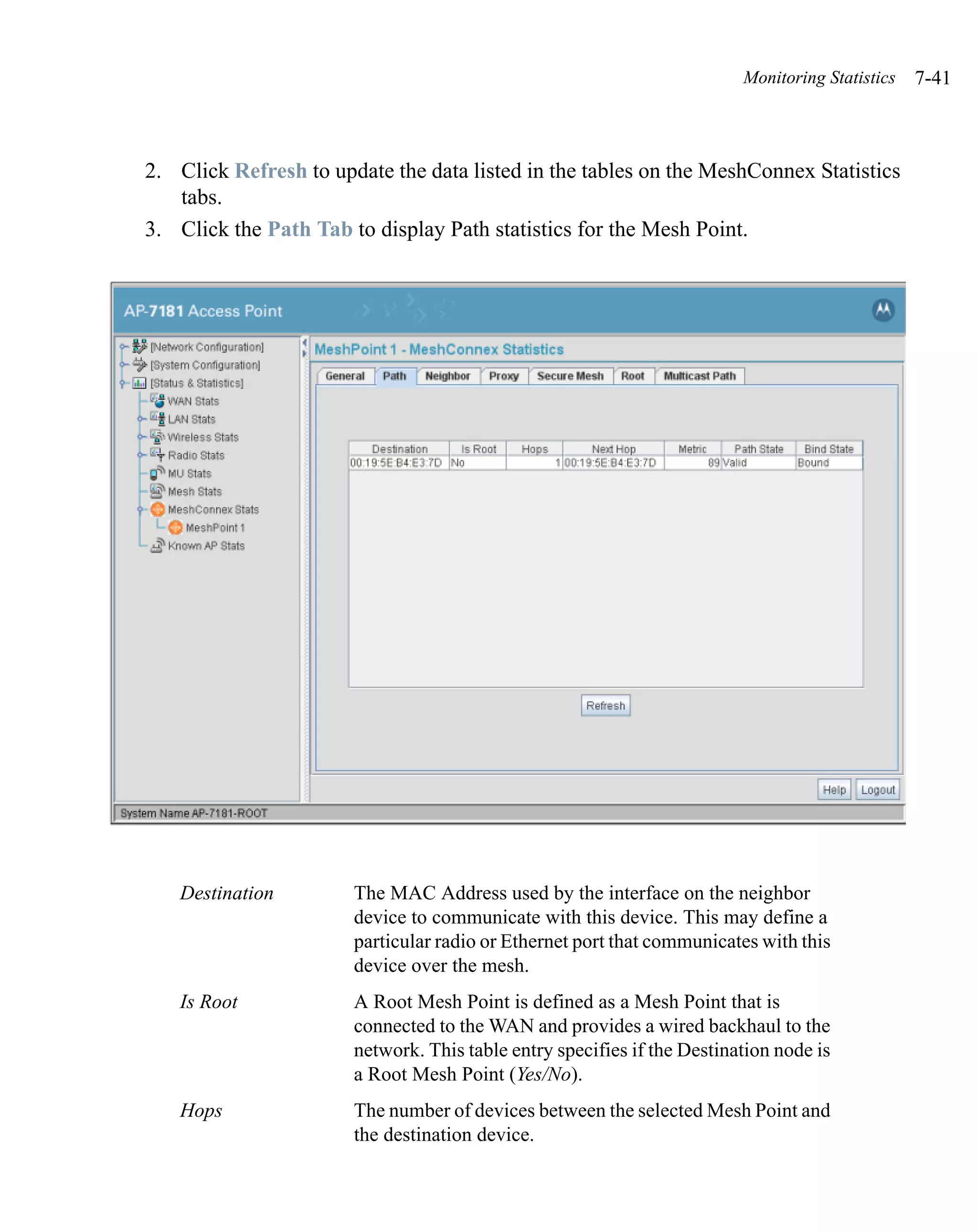 Monitoring Statistics   7-41



2. Click Refresh to update the data listed in the tables on the MeshConnex Statistics
   tabs.
3. Click the Path Tab to display Path statistics for the Mesh Point.




   Destination         The MAC Address used by the interface on the neighbor
                       device to communicate with this device. This may define a
                       particular radio or Ethernet port that communicates with this
                       device over the mesh.
   Is Root             A Root Mesh Point is defined as a Mesh Point that is
                       connected to the WAN and provides a wired backhaul to the
                       network. This table entry specifies if the Destination node is
                       a Root Mesh Point (Yes/No).
   Hops                The number of devices between the selected Mesh Point and
                       the destination device.
 