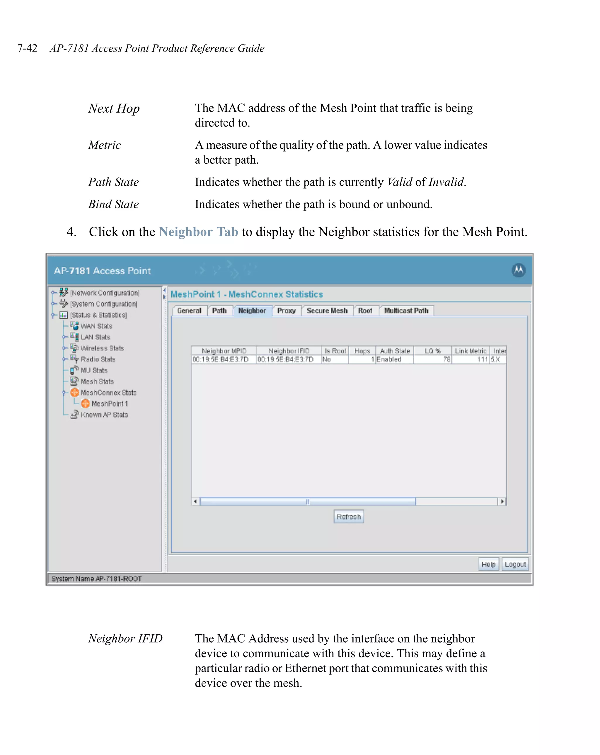 7-42   AP-7181 Access Point Product Reference Guide




              Next Hop              The MAC address of the Mesh Point that traffic is being
                                    directed to.
              Metric                A measure of the quality of the path. A lower value indicates
                                    a better path.
              Path State            Indicates whether the path is currently Valid of Invalid.
              Bind State            Indicates whether the path is bound or unbound.

          4. Click on the Neighbor Tab to display the Neighbor statistics for the Mesh Point.




              Neighbor IFID         The MAC Address used by the interface on the neighbor
                                    device to communicate with this device. This may define a
                                    particular radio or Ethernet port that communicates with this
                                    device over the mesh.
 