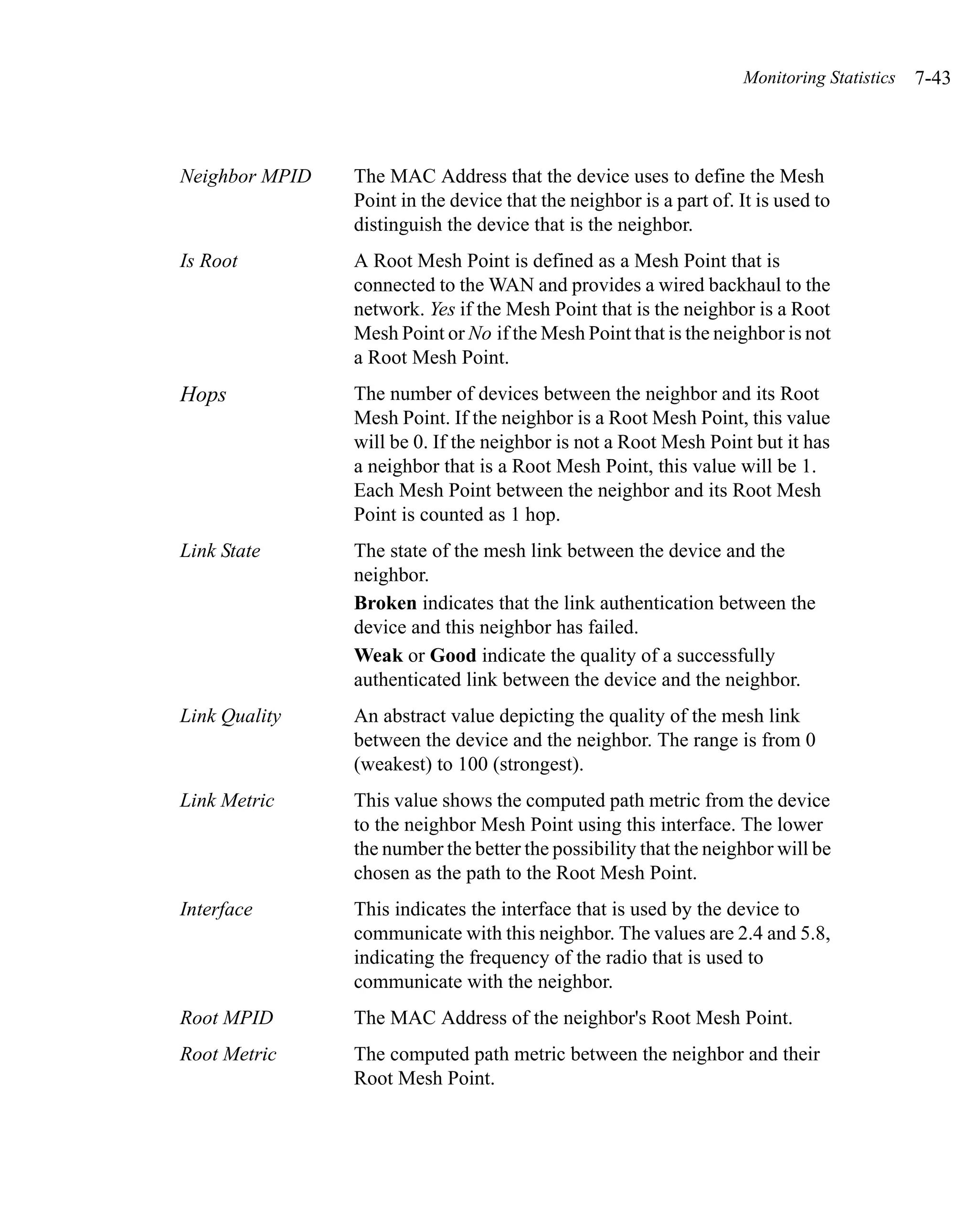 Monitoring Statistics   7-43



Neighbor MPID   The MAC Address that the device uses to define the Mesh
                Point in the device that the neighbor is a part of. It is used to
                distinguish the device that is the neighbor.
Is Root         A Root Mesh Point is defined as a Mesh Point that is
                connected to the WAN and provides a wired backhaul to the
                network. Yes if the Mesh Point that is the neighbor is a Root
                Mesh Point or No if the Mesh Point that is the neighbor is not
                a Root Mesh Point.
Hops            The number of devices between the neighbor and its Root
                Mesh Point. If the neighbor is a Root Mesh Point, this value
                will be 0. If the neighbor is not a Root Mesh Point but it has
                a neighbor that is a Root Mesh Point, this value will be 1.
                Each Mesh Point between the neighbor and its Root Mesh
                Point is counted as 1 hop.
Link State      The state of the mesh link between the device and the
                neighbor.
                Broken indicates that the link authentication between the
                device and this neighbor has failed.
                Weak or Good indicate the quality of a successfully
                authenticated link between the device and the neighbor.
Link Quality    An abstract value depicting the quality of the mesh link
                between the device and the neighbor. The range is from 0
                (weakest) to 100 (strongest).
Link Metric     This value shows the computed path metric from the device
                to the neighbor Mesh Point using this interface. The lower
                the number the better the possibility that the neighbor will be
                chosen as the path to the Root Mesh Point.
Interface       This indicates the interface that is used by the device to
                communicate with this neighbor. The values are 2.4 and 5.8,
                indicating the frequency of the radio that is used to
                communicate with the neighbor.
Root MPID       The MAC Address of the neighbor's Root Mesh Point.
Root Metric     The computed path metric between the neighbor and their
                Root Mesh Point.
 