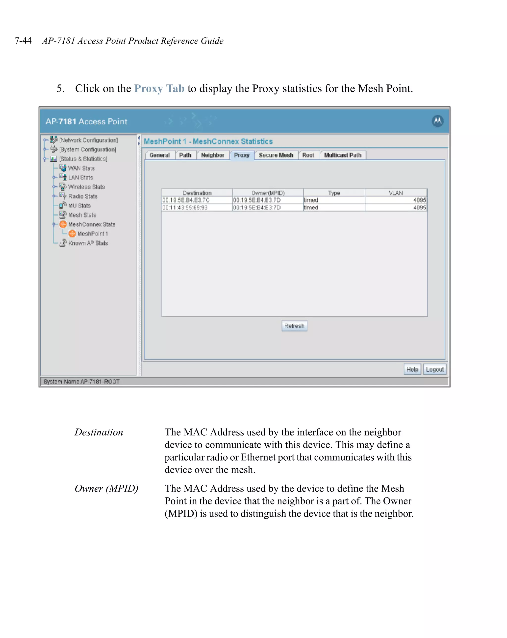 7-44   AP-7181 Access Point Product Reference Guide




          5. Click on the Proxy Tab to display the Proxy statistics for the Mesh Point.




              Destination           The MAC Address used by the interface on the neighbor
                                    device to communicate with this device. This may define a
                                    particular radio or Ethernet port that communicates with this
                                    device over the mesh.
              Owner (MPID)          The MAC Address used by the device to define the Mesh
                                    Point in the device that the neighbor is a part of. The Owner
                                    (MPID) is used to distinguish the device that is the neighbor.
 
