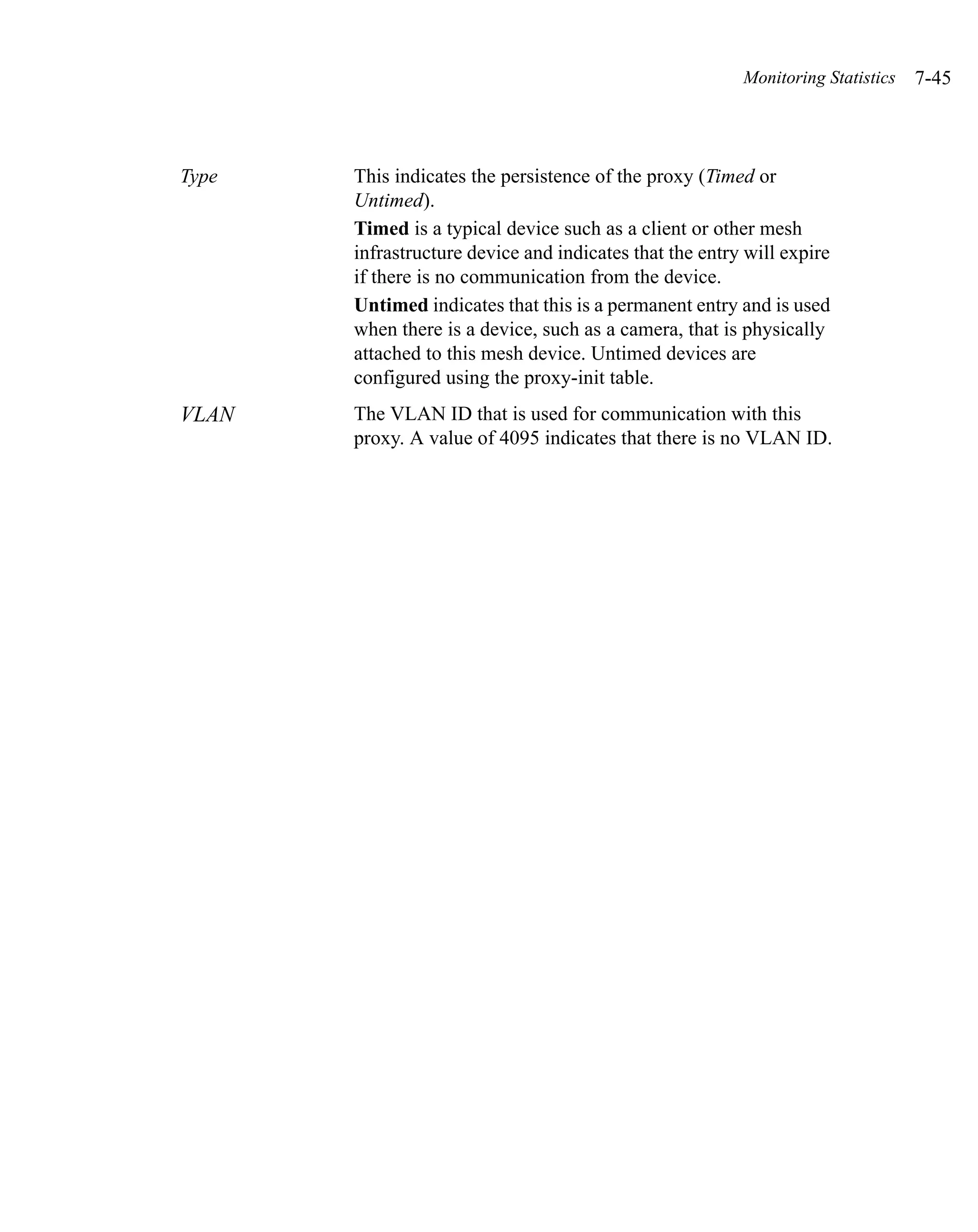 Monitoring Statistics   7-45



Type   This indicates the persistence of the proxy (Timed or
       Untimed).
       Timed is a typical device such as a client or other mesh
       infrastructure device and indicates that the entry will expire
       if there is no communication from the device.
       Untimed indicates that this is a permanent entry and is used
       when there is a device, such as a camera, that is physically
       attached to this mesh device. Untimed devices are
       configured using the proxy-init table.
VLAN   The VLAN ID that is used for communication with this
       proxy. A value of 4095 indicates that there is no VLAN ID.
 