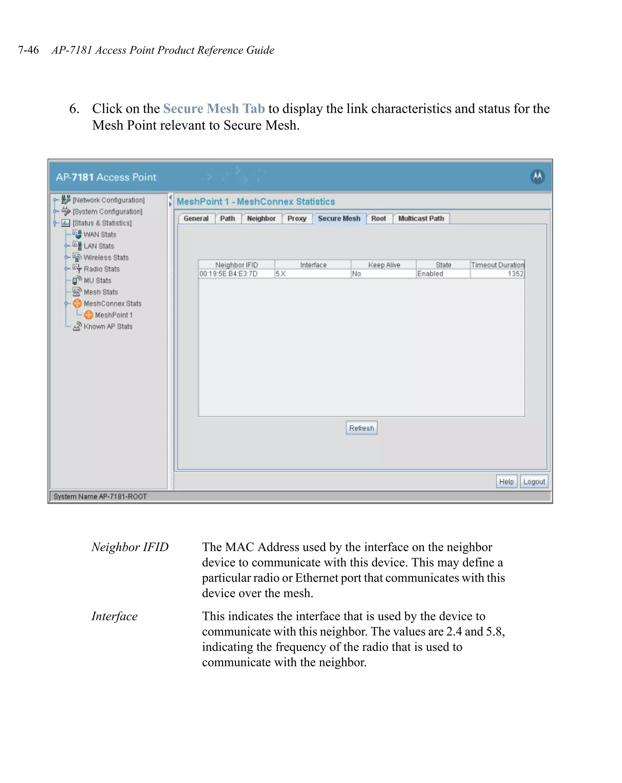 7-46   AP-7181 Access Point Product Reference Guide




          6. Click on the Secure Mesh Tab to display the link characteristics and status for the
             Mesh Point relevant to Secure Mesh.




              Neighbor IFID         The MAC Address used by the interface on the neighbor
                                    device to communicate with this device. This may define a
                                    particular radio or Ethernet port that communicates with this
                                    device over the mesh.
              Interface             This indicates the interface that is used by the device to
                                    communicate with this neighbor. The values are 2.4 and 5.8,
                                    indicating the frequency of the radio that is used to
                                    communicate with the neighbor.
 