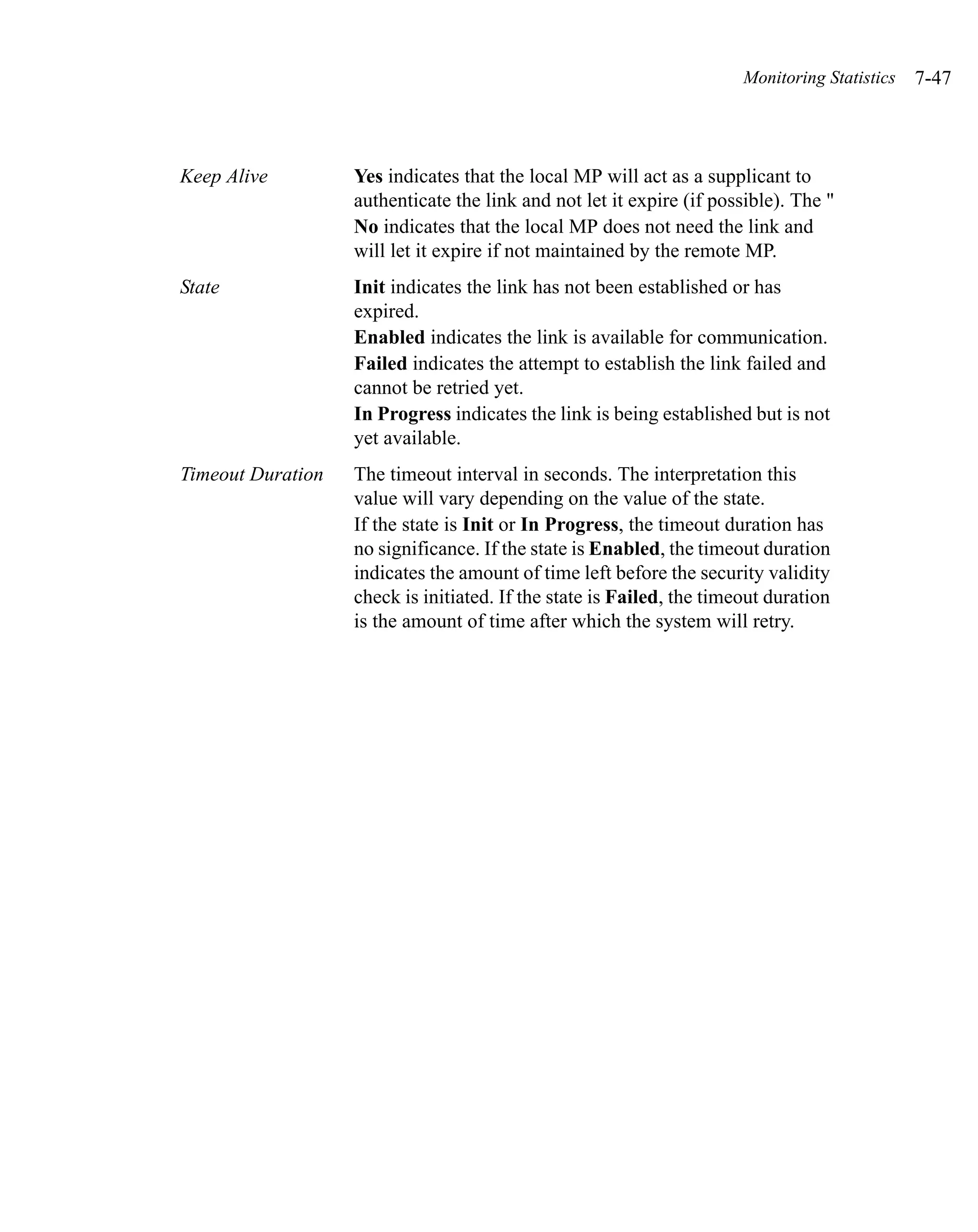 Monitoring Statistics   7-47



Keep Alive         Yes indicates that the local MP will act as a supplicant to
                   authenticate the link and not let it expire (if possible). The "
                   No indicates that the local MP does not need the link and
                   will let it expire if not maintained by the remote MP.
State              Init indicates the link has not been established or has
                   expired.
                   Enabled indicates the link is available for communication.
                   Failed indicates the attempt to establish the link failed and
                   cannot be retried yet.
                   In Progress indicates the link is being established but is not
                   yet available.
Timeout Duration   The timeout interval in seconds. The interpretation this
                   value will vary depending on the value of the state.
                   If the state is Init or In Progress, the timeout duration has
                   no significance. If the state is Enabled, the timeout duration
                   indicates the amount of time left before the security validity
                   check is initiated. If the state is Failed, the timeout duration
                   is the amount of time after which the system will retry.
 