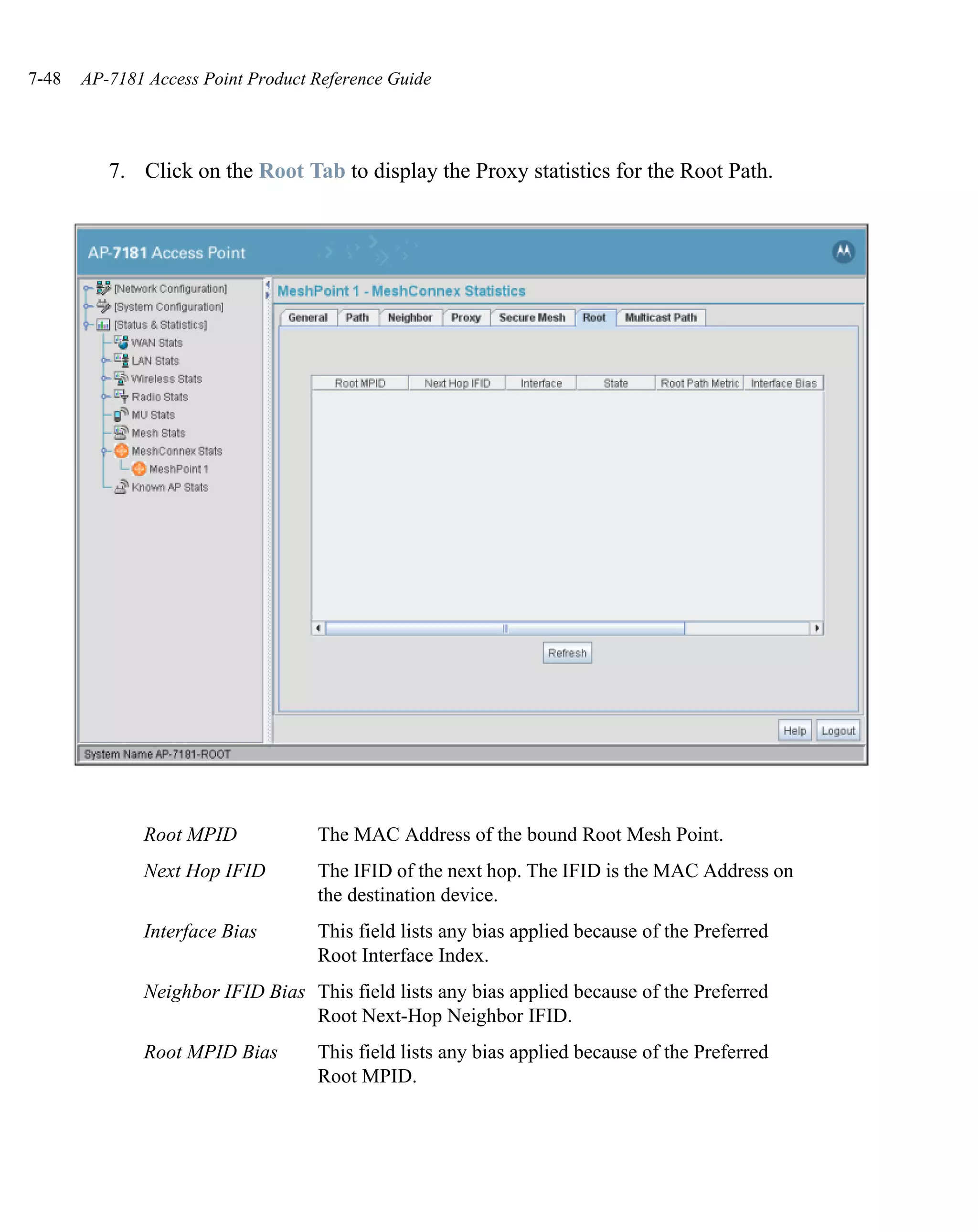 7-48   AP-7181 Access Point Product Reference Guide




          7. Click on the Root Tab to display the Proxy statistics for the Root Path.




              Root MPID             The MAC Address of the bound Root Mesh Point.
              Next Hop IFID         The IFID of the next hop. The IFID is the MAC Address on
                                    the destination device.
              Interface Bias        This field lists any bias applied because of the Preferred
                                    Root Interface Index.
              Neighbor IFID Bias This field lists any bias applied because of the Preferred
                                 Root Next-Hop Neighbor IFID.
              Root MPID Bias        This field lists any bias applied because of the Preferred
                                    Root MPID.
 