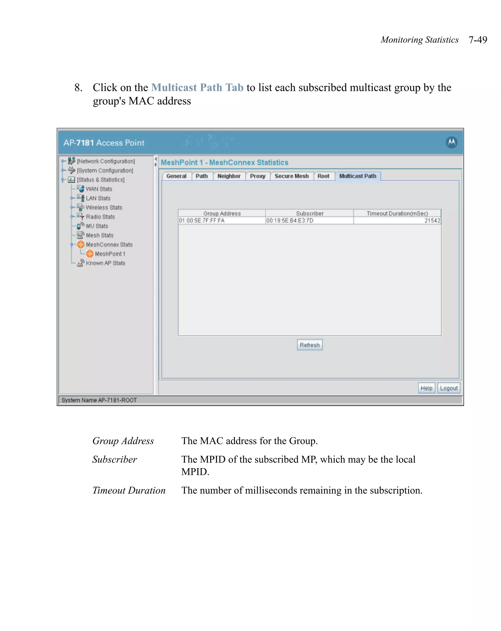 Monitoring Statistics   7-49



8. Click on the Multicast Path Tab to list each subscribed multicast group by the
   group's MAC address




   Group Address      The MAC address for the Group.
   Subscriber         The MPID of the subscribed MP, which may be the local
                      MPID.
   Timeout Duration   The number of milliseconds remaining in the subscription.
 