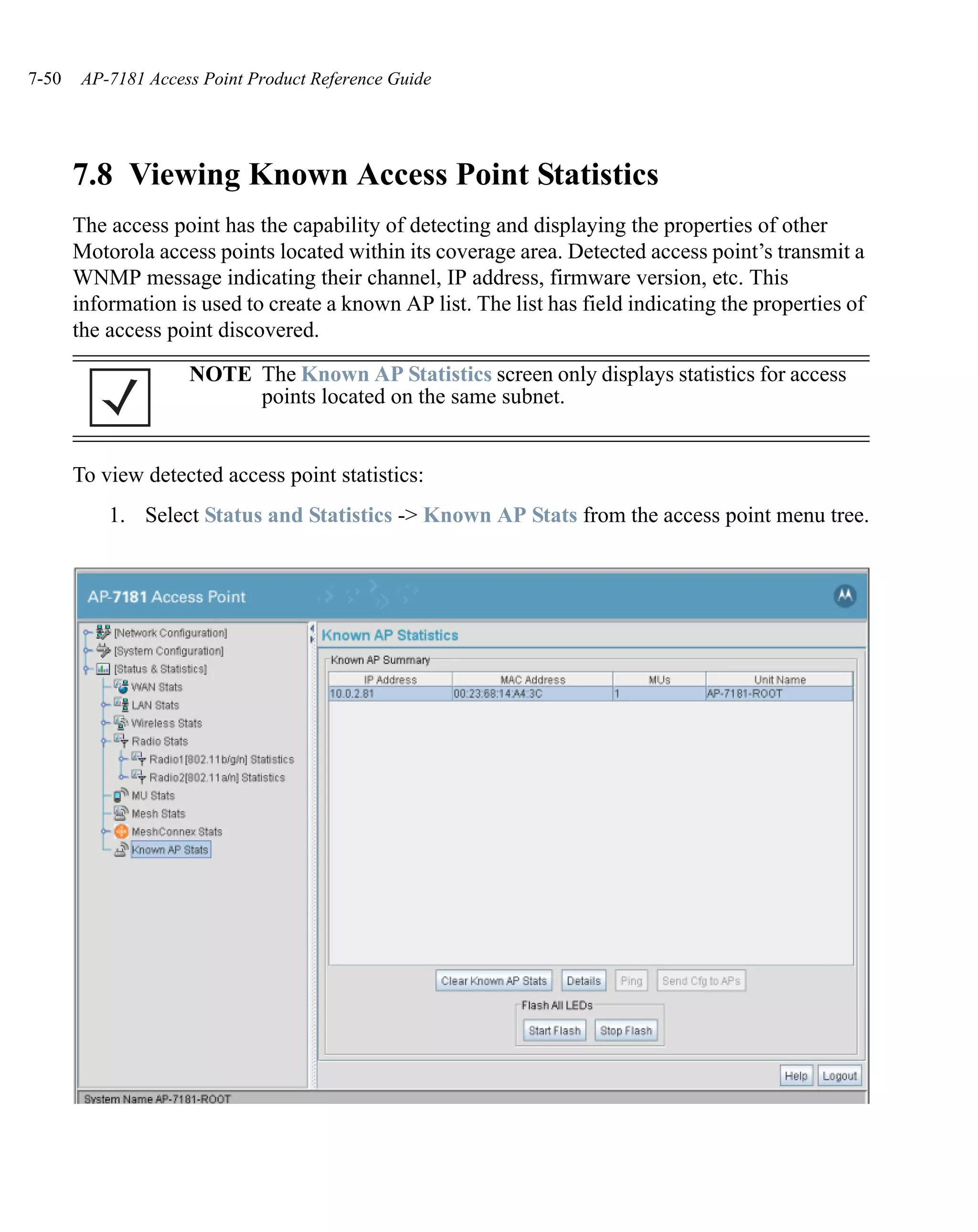 7-50    AP-7181 Access Point Product Reference Guide




       7.8 Viewing Known Access Point Statistics
       The access point has the capability of detecting and displaying the properties of other
       Motorola access points located within its coverage area. Detected access point’s transmit a
       WNMP message indicating their channel, IP address, firmware version, etc. This
       information is used to create a known AP list. The list has field indicating the properties of
       the access point discovered.

                     NOTE The Known AP Statistics screen only displays statistics for access
                          points located on the same subnet.


       To view detected access point statistics:
           1. Select Status and Statistics -> Known AP Stats from the access point menu tree.
 