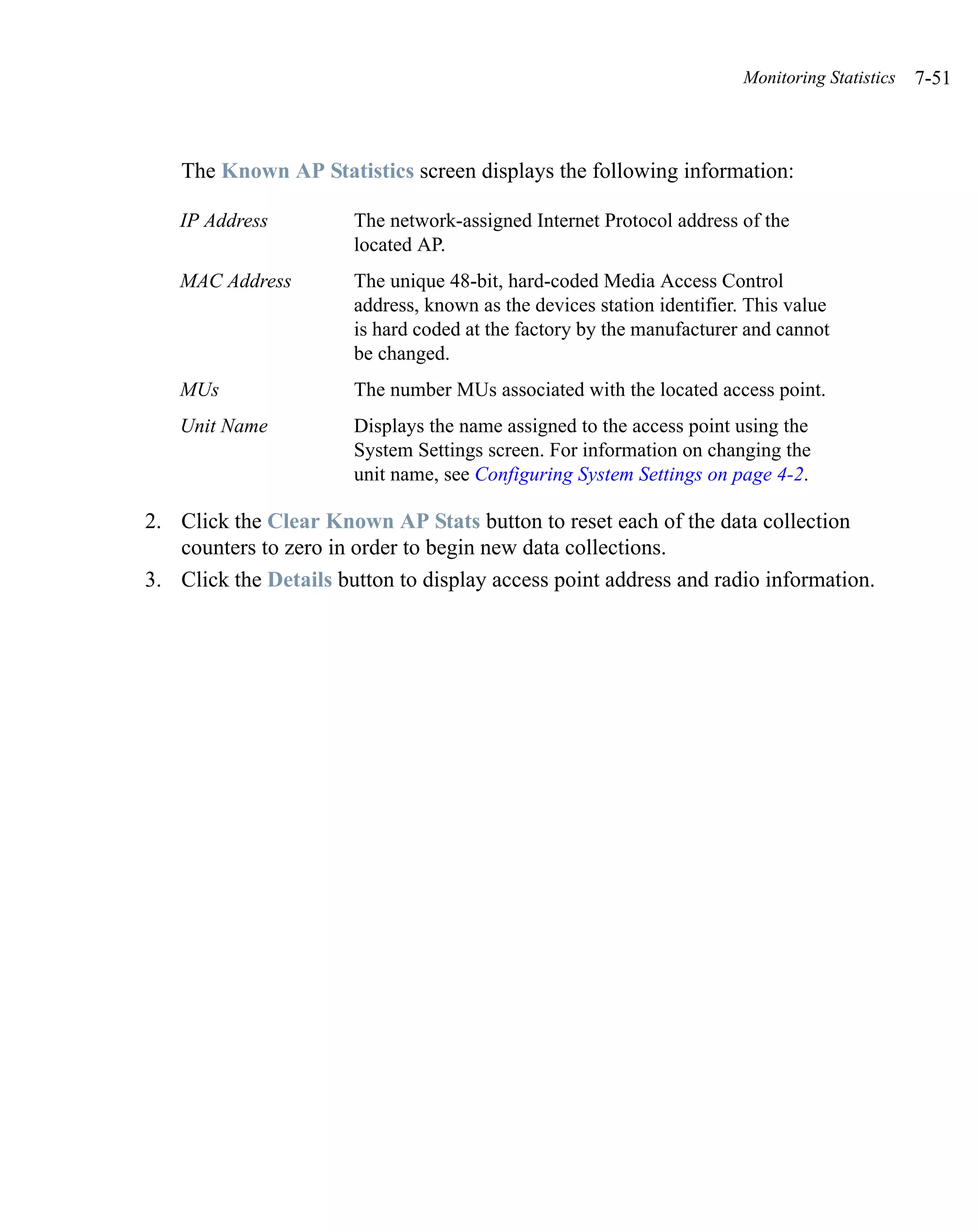 Monitoring Statistics   7-51



    The Known AP Statistics screen displays the following information:

   IP Address          The network-assigned Internet Protocol address of the
                       located AP.
   MAC Address         The unique 48-bit, hard-coded Media Access Control
                       address, known as the devices station identifier. This value
                       is hard coded at the factory by the manufacturer and cannot
                       be changed.
   MUs                 The number MUs associated with the located access point.
   Unit Name           Displays the name assigned to the access point using the
                       System Settings screen. For information on changing the
                       unit name, see Configuring System Settings on page 4-2.

2. Click the Clear Known AP Stats button to reset each of the data collection
   counters to zero in order to begin new data collections.
3. Click the Details button to display access point address and radio information.
 