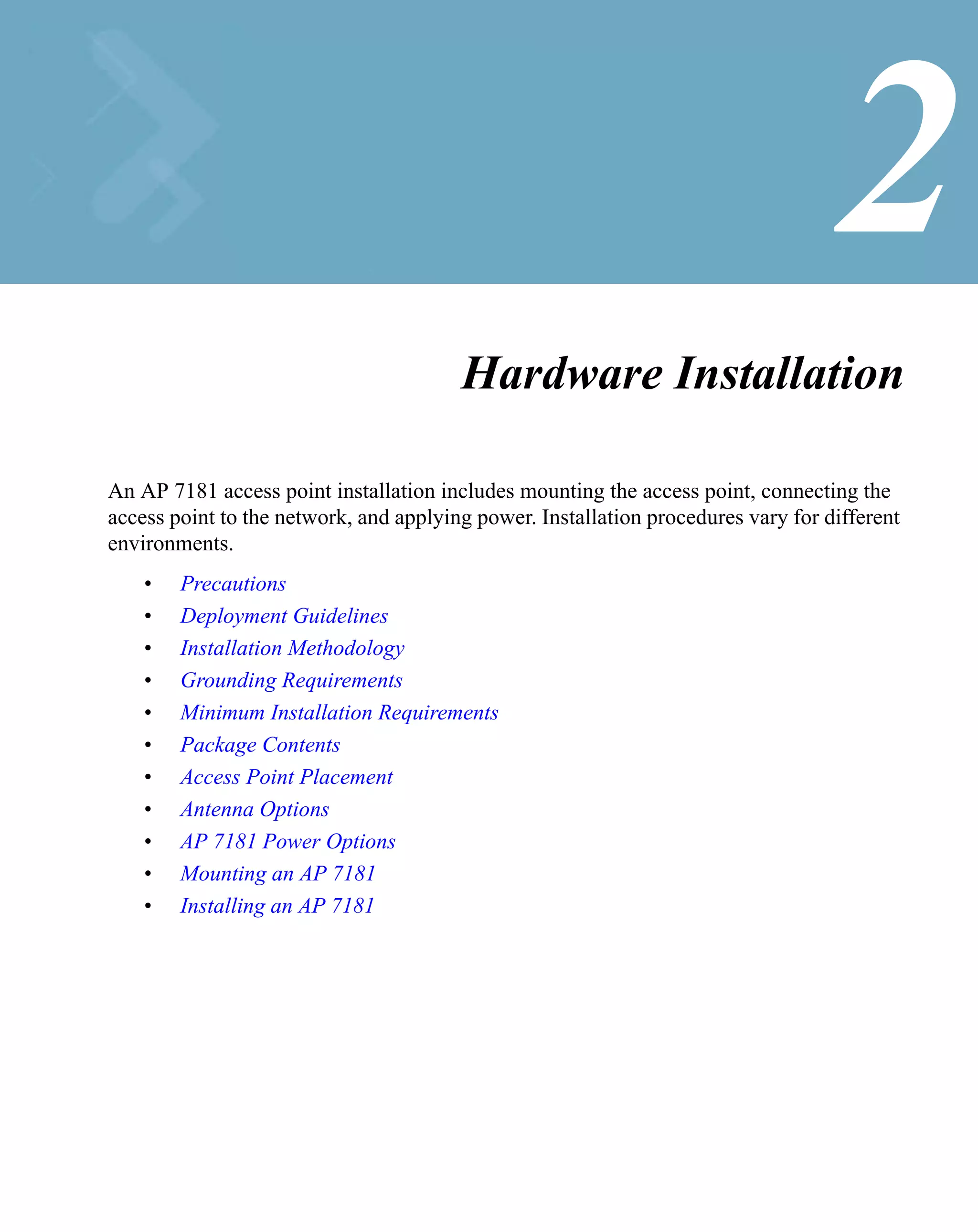 2
                                        Hardware Installation

An AP 7181 access point installation includes mounting the access point, connecting the
access point to the network, and applying power. Installation procedures vary for different
environments.
    •   Precautions
    •   Deployment Guidelines
    •   Installation Methodology
    •   Grounding Requirements
    •   Minimum Installation Requirements
    •   Package Contents
    •   Access Point Placement
    •   Antenna Options
    •   AP 7181 Power Options
    •   Mounting an AP 7181
    •   Installing an AP 7181
 