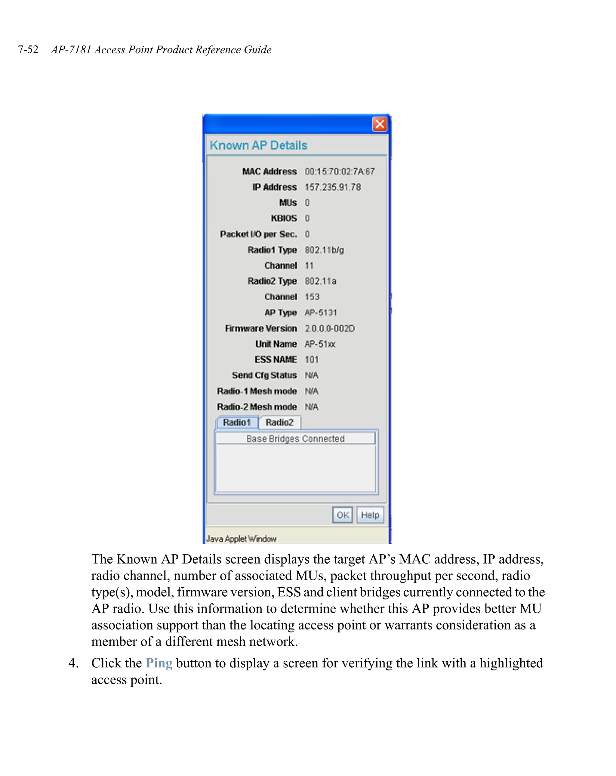 7-52   AP-7181 Access Point Product Reference Guide




               The Known AP Details screen displays the target AP’s MAC address, IP address,
               radio channel, number of associated MUs, packet throughput per second, radio
               type(s), model, firmware version, ESS and client bridges currently connected to the
               AP radio. Use this information to determine whether this AP provides better MU
               association support than the locating access point or warrants consideration as a
               member of a different mesh network.
          4. Click the Ping button to display a screen for verifying the link with a highlighted
             access point.
 