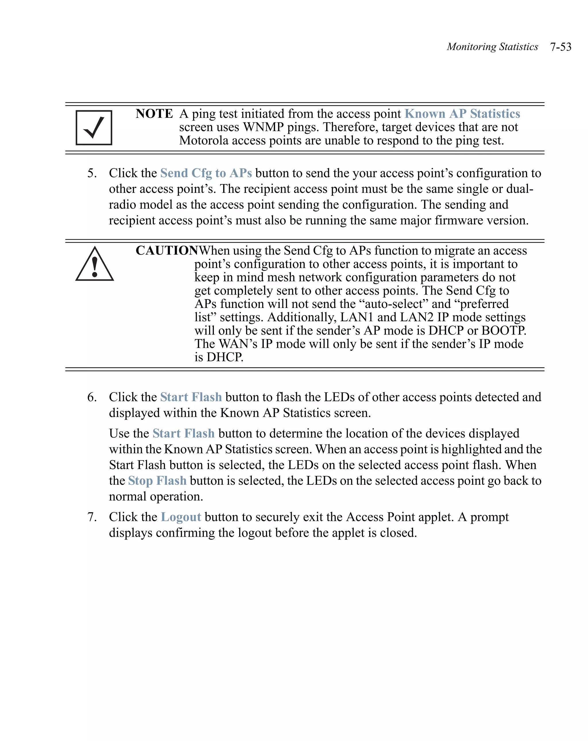 Monitoring Statistics   7-53




         NOTE A ping test initiated from the access point Known AP Statistics
              screen uses WNMP pings. Therefore, target devices that are not
              Motorola access points are unable to respond to the ping test.

5. Click the Send Cfg to APs button to send the your access point’s configuration to
   other access point’s. The recipient access point must be the same single or dual-
   radio model as the access point sending the configuration. The sending and
   recipient access point’s must also be running the same major firmware version.

         CAUTIONWhen using the Send Cfg to APs function to migrate an access
!               point’s configuration to other access points, it is important to
                keep in mind mesh network configuration parameters do not
                get completely sent to other access points. The Send Cfg to
                APs function will not send the “auto-select” and “preferred
                list” settings. Additionally, LAN1 and LAN2 IP mode settings
                will only be sent if the sender’s AP mode is DHCP or BOOTP.
                The WAN’s IP mode will only be sent if the sender’s IP mode
                is DHCP.


6. Click the Start Flash button to flash the LEDs of other access points detected and
   displayed within the Known AP Statistics screen.
    Use the Start Flash button to determine the location of the devices displayed
    within the Known AP Statistics screen. When an access point is highlighted and the
    Start Flash button is selected, the LEDs on the selected access point flash. When
    the Stop Flash button is selected, the LEDs on the selected access point go back to
    normal operation.
7. Click the Logout button to securely exit the Access Point applet. A prompt
   displays confirming the logout before the applet is closed.
 
