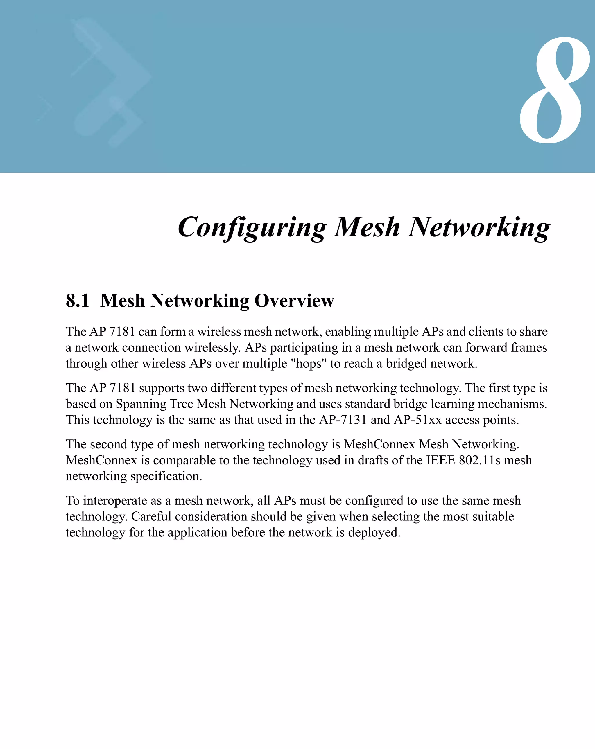 8
                    Configuring Mesh Networking

8.1 Mesh Networking Overview
The AP 7181 can form a wireless mesh network, enabling multiple APs and clients to share
a network connection wirelessly. APs participating in a mesh network can forward frames
through other wireless APs over multiple "hops" to reach a bridged network.
The AP 7181 supports two different types of mesh networking technology. The first type is
based on Spanning Tree Mesh Networking and uses standard bridge learning mechanisms.
This technology is the same as that used in the AP-7131 and AP-51xx access points.
The second type of mesh networking technology is MeshConnex Mesh Networking.
MeshConnex is comparable to the technology used in drafts of the IEEE 802.11s mesh
networking specification.
To interoperate as a mesh network, all APs must be configured to use the same mesh
technology. Careful consideration should be given when selecting the most suitable
technology for the application before the network is deployed.
 