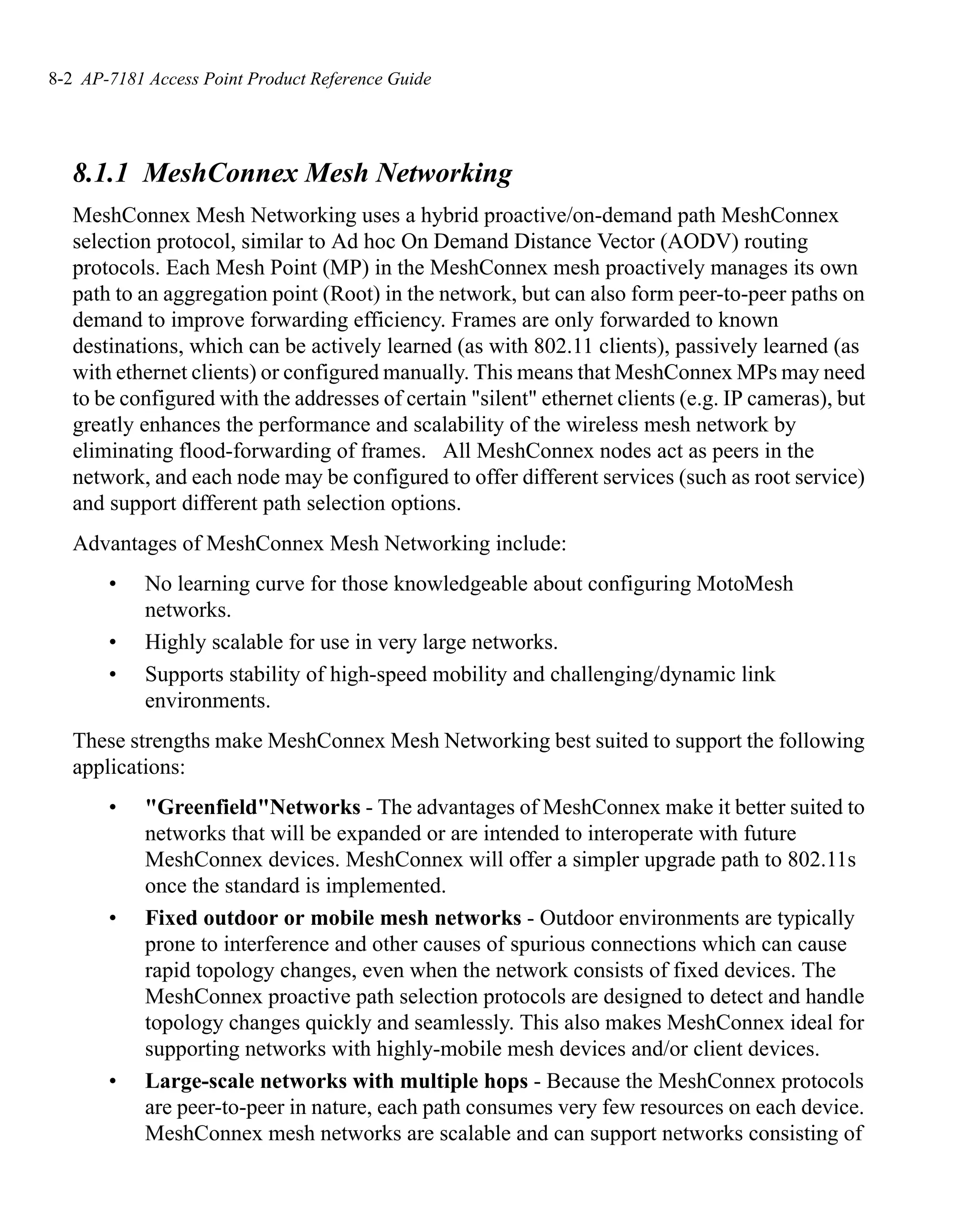 8-2 AP-7181 Access Point Product Reference Guide




   8.1.1 MeshConnex Mesh Networking
   MeshConnex Mesh Networking uses a hybrid proactive/on-demand path MeshConnex
   selection protocol, similar to Ad hoc On Demand Distance Vector (AODV) routing
   protocols. Each Mesh Point (MP) in the MeshConnex mesh proactively manages its own
   path to an aggregation point (Root) in the network, but can also form peer-to-peer paths on
   demand to improve forwarding efficiency. Frames are only forwarded to known
   destinations, which can be actively learned (as with 802.11 clients), passively learned (as
   with ethernet clients) or configured manually. This means that MeshConnex MPs may need
   to be configured with the addresses of certain "silent" ethernet clients (e.g. IP cameras), but
   greatly enhances the performance and scalability of the wireless mesh network by
   eliminating flood-forwarding of frames. All MeshConnex nodes act as peers in the
   network, and each node may be configured to offer different services (such as root service)
   and support different path selection options.
   Advantages of MeshConnex Mesh Networking include:
       •    No learning curve for those knowledgeable about configuring MotoMesh
            networks.
       •    Highly scalable for use in very large networks.
       •    Supports stability of high-speed mobility and challenging/dynamic link
            environments.
   These strengths make MeshConnex Mesh Networking best suited to support the following
   applications:
       •    "Greenfield"Networks - The advantages of MeshConnex make it better suited to
            networks that will be expanded or are intended to interoperate with future
            MeshConnex devices. MeshConnex will offer a simpler upgrade path to 802.11s
            once the standard is implemented.
       •    Fixed outdoor or mobile mesh networks - Outdoor environments are typically
            prone to interference and other causes of spurious connections which can cause
            rapid topology changes, even when the network consists of fixed devices. The
            MeshConnex proactive path selection protocols are designed to detect and handle
            topology changes quickly and seamlessly. This also makes MeshConnex ideal for
            supporting networks with highly-mobile mesh devices and/or client devices.
       •    Large-scale networks with multiple hops - Because the MeshConnex protocols
            are peer-to-peer in nature, each path consumes very few resources on each device.
            MeshConnex mesh networks are scalable and can support networks consisting of
 