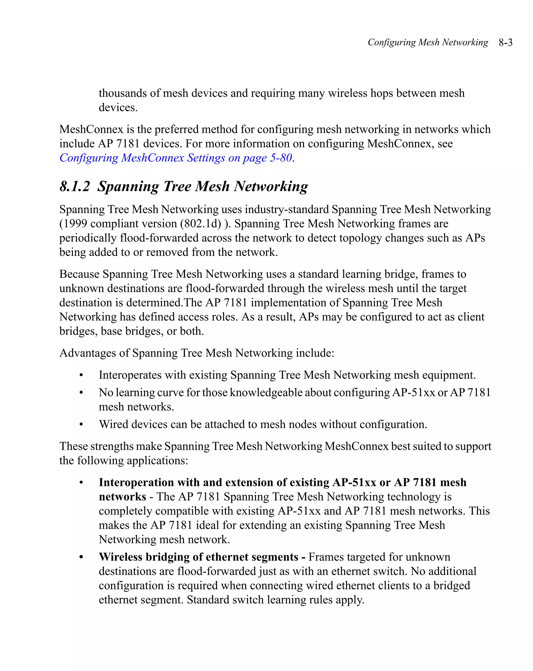 Configuring Mesh Networking   8-3



        thousands of mesh devices and requiring many wireless hops between mesh
        devices.
MeshConnex is the preferred method for configuring mesh networking in networks which
include AP 7181 devices. For more information on configuring MeshConnex, see
Configuring MeshConnex Settings on page 5-80.

8.1.2 Spanning Tree Mesh Networking
Spanning Tree Mesh Networking uses industry-standard Spanning Tree Mesh Networking
(1999 compliant version (802.1d) ). Spanning Tree Mesh Networking frames are
periodically flood-forwarded across the network to detect topology changes such as APs
being added to or removed from the network.
Because Spanning Tree Mesh Networking uses a standard learning bridge, frames to
unknown destinations are flood-forwarded through the wireless mesh until the target
destination is determined.The AP 7181 implementation of Spanning Tree Mesh
Networking has defined access roles. As a result, APs may be configured to act as client
bridges, base bridges, or both.
Advantages of Spanning Tree Mesh Networking include:
    •   Interoperates with existing Spanning Tree Mesh Networking mesh equipment.
    •   No learning curve for those knowledgeable about configuring AP-51xx or AP 7181
        mesh networks.
    •   Wired devices can be attached to mesh nodes without configuration.
These strengths make Spanning Tree Mesh Networking MeshConnex best suited to support
the following applications:
    •   Interoperation with and extension of existing AP-51xx or AP 7181 mesh
        networks - The AP 7181 Spanning Tree Mesh Networking technology is
        completely compatible with existing AP-51xx and AP 7181 mesh networks. This
        makes the AP 7181 ideal for extending an existing Spanning Tree Mesh
        Networking mesh network.
    •   Wireless bridging of ethernet segments - Frames targeted for unknown
        destinations are flood-forwarded just as with an ethernet switch. No additional
        configuration is required when connecting wired ethernet clients to a bridged
        ethernet segment. Standard switch learning rules apply.
 