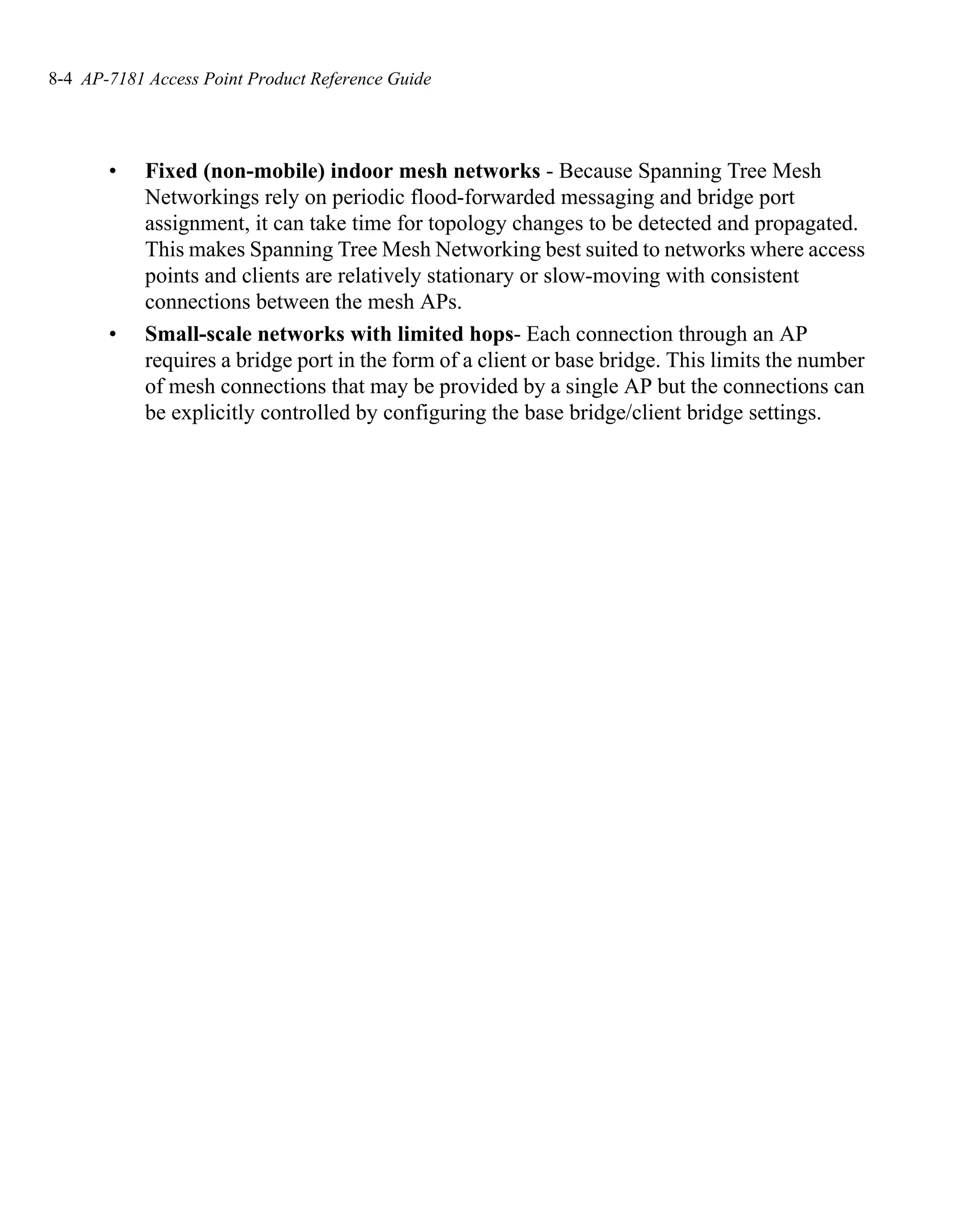 8-4 AP-7181 Access Point Product Reference Guide




       •    Fixed (non-mobile) indoor mesh networks - Because Spanning Tree Mesh
            Networkings rely on periodic flood-forwarded messaging and bridge port
            assignment, it can take time for topology changes to be detected and propagated.
            This makes Spanning Tree Mesh Networking best suited to networks where access
            points and clients are relatively stationary or slow-moving with consistent
            connections between the mesh APs.
       •    Small-scale networks with limited hops- Each connection through an AP
            requires a bridge port in the form of a client or base bridge. This limits the number
            of mesh connections that may be provided by a single AP but the connections can
            be explicitly controlled by configuring the base bridge/client bridge settings.
 