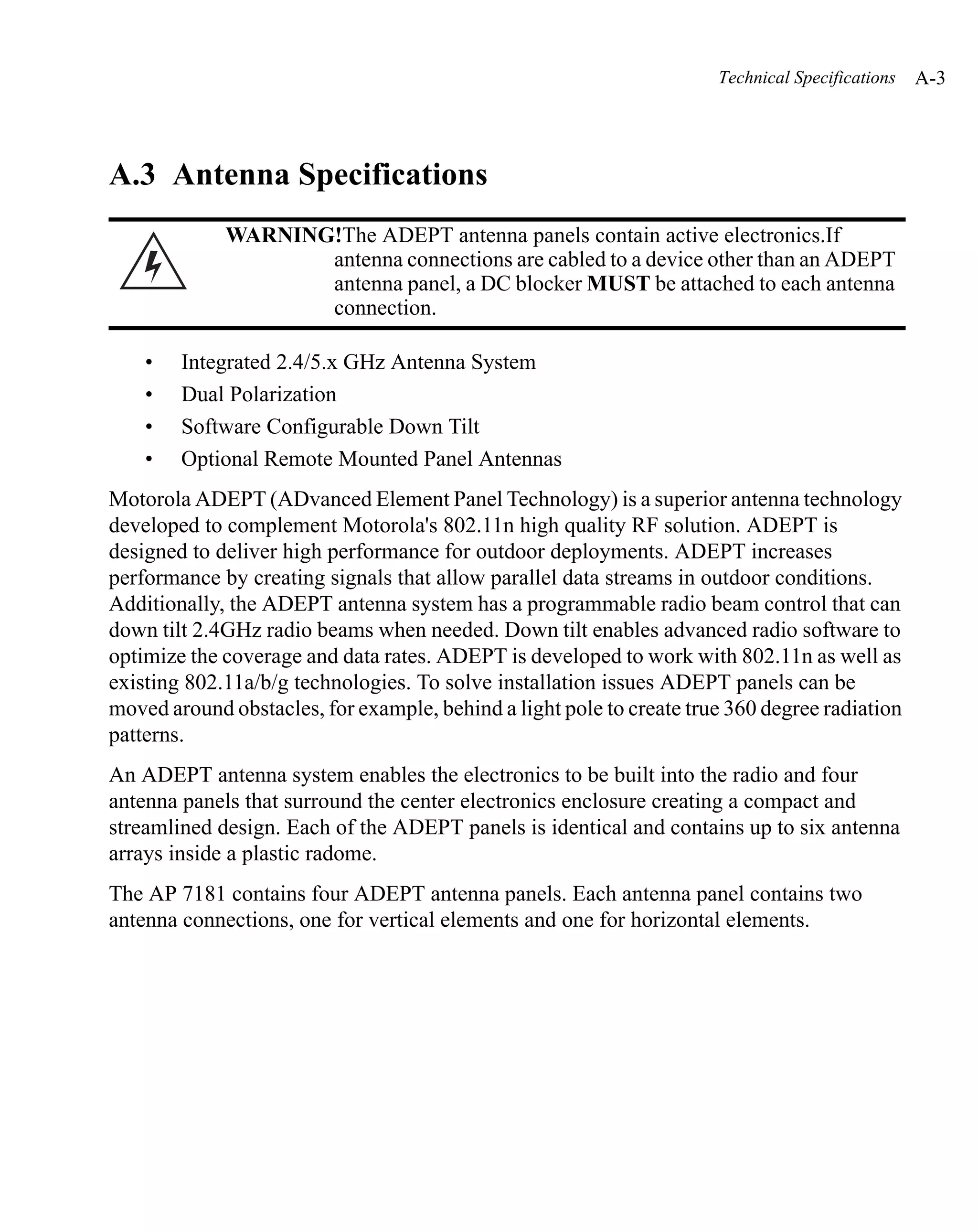 Technical Specifications   A-3




A.3 Antenna Specifications
             WARNING!The ADEPT antenna panels contain active electronics.If
                    antenna connections are cabled to a device other than an ADEPT
                    antenna panel, a DC blocker MUST be attached to each antenna
                    connection.

    •   Integrated 2.4/5.x GHz Antenna System
    •   Dual Polarization
    •   Software Configurable Down Tilt
    •   Optional Remote Mounted Panel Antennas
Motorola ADEPT (ADvanced Element Panel Technology) is a superior antenna technology
developed to complement Motorola's 802.11n high quality RF solution. ADEPT is
designed to deliver high performance for outdoor deployments. ADEPT increases
performance by creating signals that allow parallel data streams in outdoor conditions.
Additionally, the ADEPT antenna system has a programmable radio beam control that can
down tilt 2.4GHz radio beams when needed. Down tilt enables advanced radio software to
optimize the coverage and data rates. ADEPT is developed to work with 802.11n as well as
existing 802.11a/b/g technologies. To solve installation issues ADEPT panels can be
moved around obstacles, for example, behind a light pole to create true 360 degree radiation
patterns.
An ADEPT antenna system enables the electronics to be built into the radio and four
antenna panels that surround the center electronics enclosure creating a compact and
streamlined design. Each of the ADEPT panels is identical and contains up to six antenna
arrays inside a plastic radome.
The AP 7181 contains four ADEPT antenna panels. Each antenna panel contains two
antenna connections, one for vertical elements and one for horizontal elements.
 