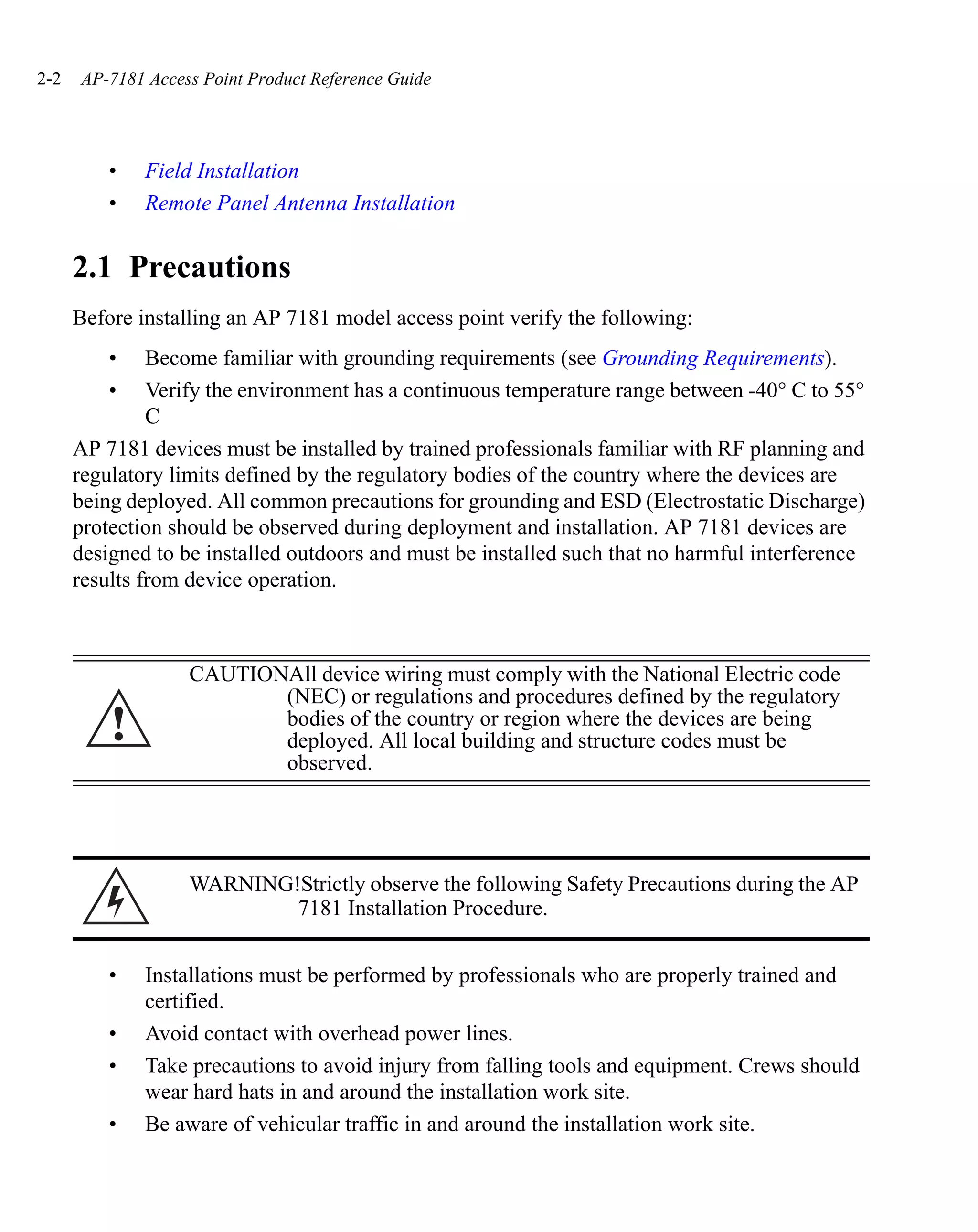 2-2   AP-7181 Access Point Product Reference Guide




          •   Field Installation
          •   Remote Panel Antenna Installation


      2.1 Precautions
      Before installing an AP 7181 model access point verify the following:
          •    Become familiar with grounding requirements (see Grounding Requirements).
          •    Verify the environment has a continuous temperature range between -40° C to 55°
               C
      AP 7181 devices must be installed by trained professionals familiar with RF planning and
      regulatory limits defined by the regulatory bodies of the country where the devices are
      being deployed. All common precautions for grounding and ESD (Electrostatic Discharge)
      protection should be observed during deployment and installation. AP 7181 devices are
      designed to be installed outdoors and must be installed such that no harmful interference
      results from device operation.



                   CAUTIONAll device wiring must comply with the National Electric code
                          (NEC) or regulations and procedures defined by the regulatory
          !               bodies of the country or region where the devices are being
                          deployed. All local building and structure codes must be
                          observed.




                   WARNING!Strictly observe the following Safety Precautions during the AP
                           7181 Installation Procedure.


          •   Installations must be performed by professionals who are properly trained and
              certified.
          •   Avoid contact with overhead power lines.
          •   Take precautions to avoid injury from falling tools and equipment. Crews should
              wear hard hats in and around the installation work site.
          •   Be aware of vehicular traffic in and around the installation work site.
 