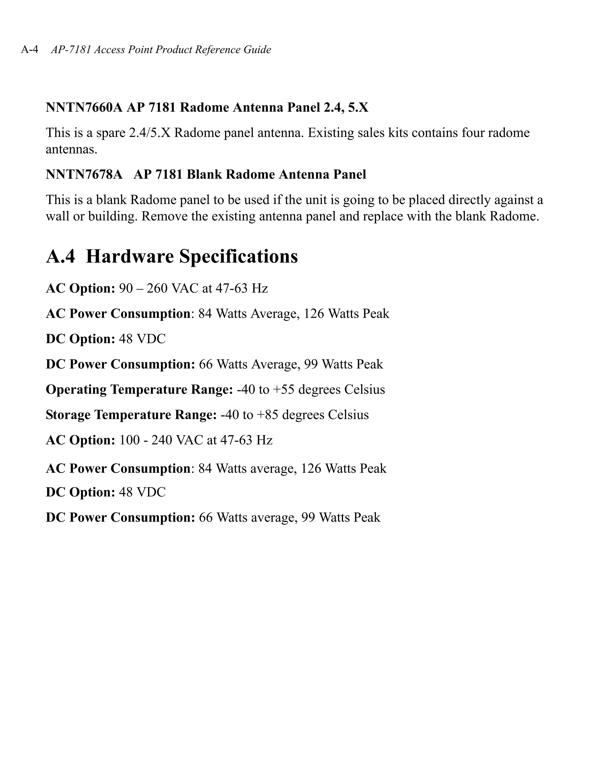 A-4   AP-7181 Access Point Product Reference Guide




      NNTN7660A AP 7181 Radome Antenna Panel 2.4, 5.X
      This is a spare 2.4/5.X Radome panel antenna. Existing sales kits contains four radome
      antennas.
      NNTN7678A AP 7181 Blank Radome Antenna Panel
      This is a blank Radome panel to be used if the unit is going to be placed directly against a
      wall or building. Remove the existing antenna panel and replace with the blank Radome.


      A.4 Hardware Specifications
      AC Option: 90 – 260 VAC at 47-63 Hz
      AC Power Consumption: 84 Watts Average, 126 Watts Peak
      DC Option: 48 VDC
      DC Power Consumption: 66 Watts Average, 99 Watts Peak
      Operating Temperature Range: -40 to +55 degrees Celsius
      Storage Temperature Range: -40 to +85 degrees Celsius
      AC Option: 100 - 240 VAC at 47-63 Hz

      AC Power Consumption: 84 Watts average, 126 Watts Peak
      DC Option: 48 VDC
      DC Power Consumption: 66 Watts average, 99 Watts Peak
 