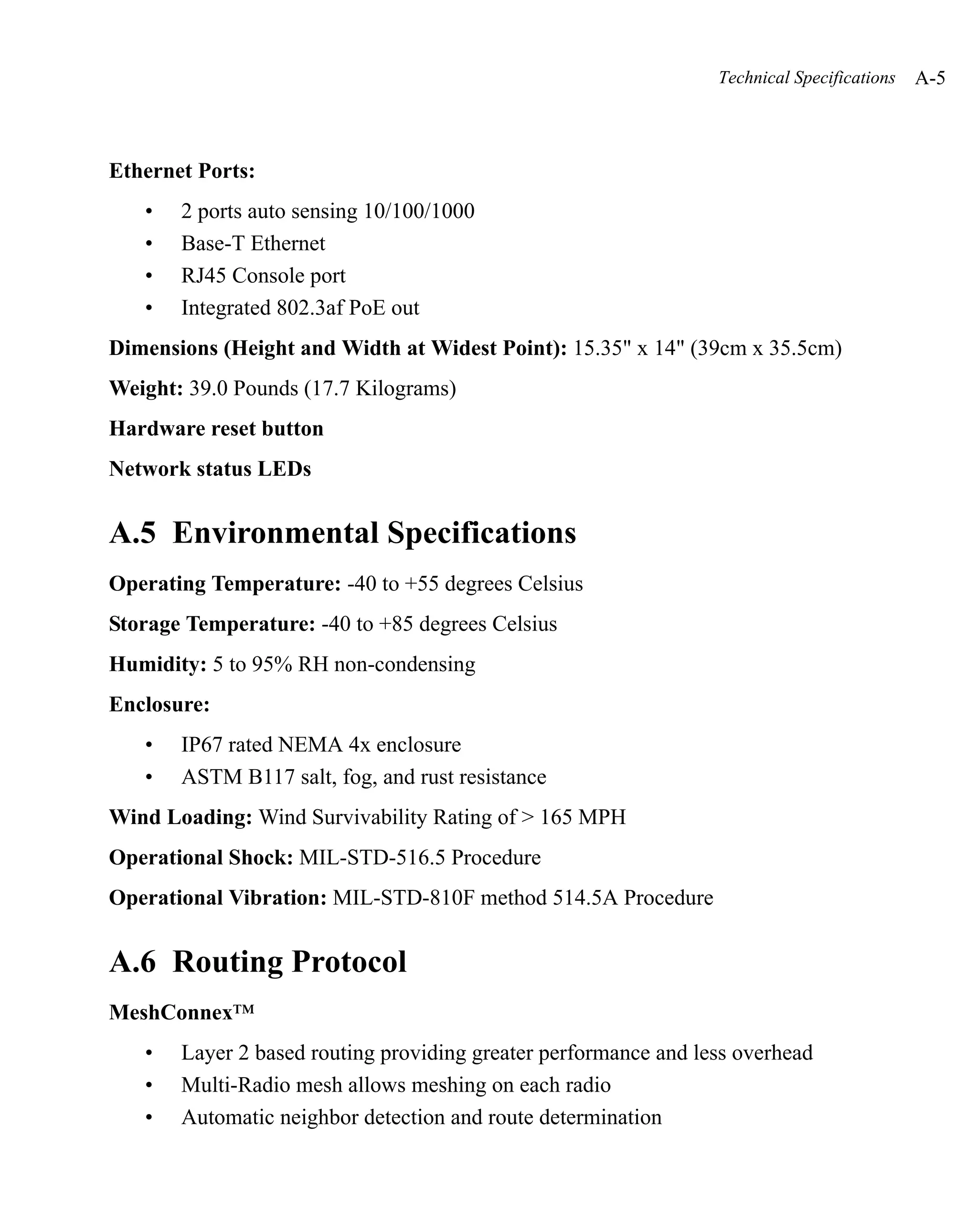 Technical Specifications   A-5



Ethernet Ports:
   •   2 ports auto sensing 10/100/1000
   •   Base-T Ethernet
   •   RJ45 Console port
   •   Integrated 802.3af PoE out
Dimensions (Height and Width at Widest Point): 15.35" x 14" (39cm x 35.5cm)
Weight: 39.0 Pounds (17.7 Kilograms)
Hardware reset button
Network status LEDs


A.5 Environmental Specifications
Operating Temperature: -40 to +55 degrees Celsius
Storage Temperature: -40 to +85 degrees Celsius
Humidity: 5 to 95% RH non-condensing
Enclosure:
   •   IP67 rated NEMA 4x enclosure
   •   ASTM B117 salt, fog, and rust resistance
Wind Loading: Wind Survivability Rating of > 165 MPH
Operational Shock: MIL-STD-516.5 Procedure
Operational Vibration: MIL-STD-810F method 514.5A Procedure


A.6 Routing Protocol
MeshConnex™
   •   Layer 2 based routing providing greater performance and less overhead
   •   Multi-Radio mesh allows meshing on each radio
   •   Automatic neighbor detection and route determination
 