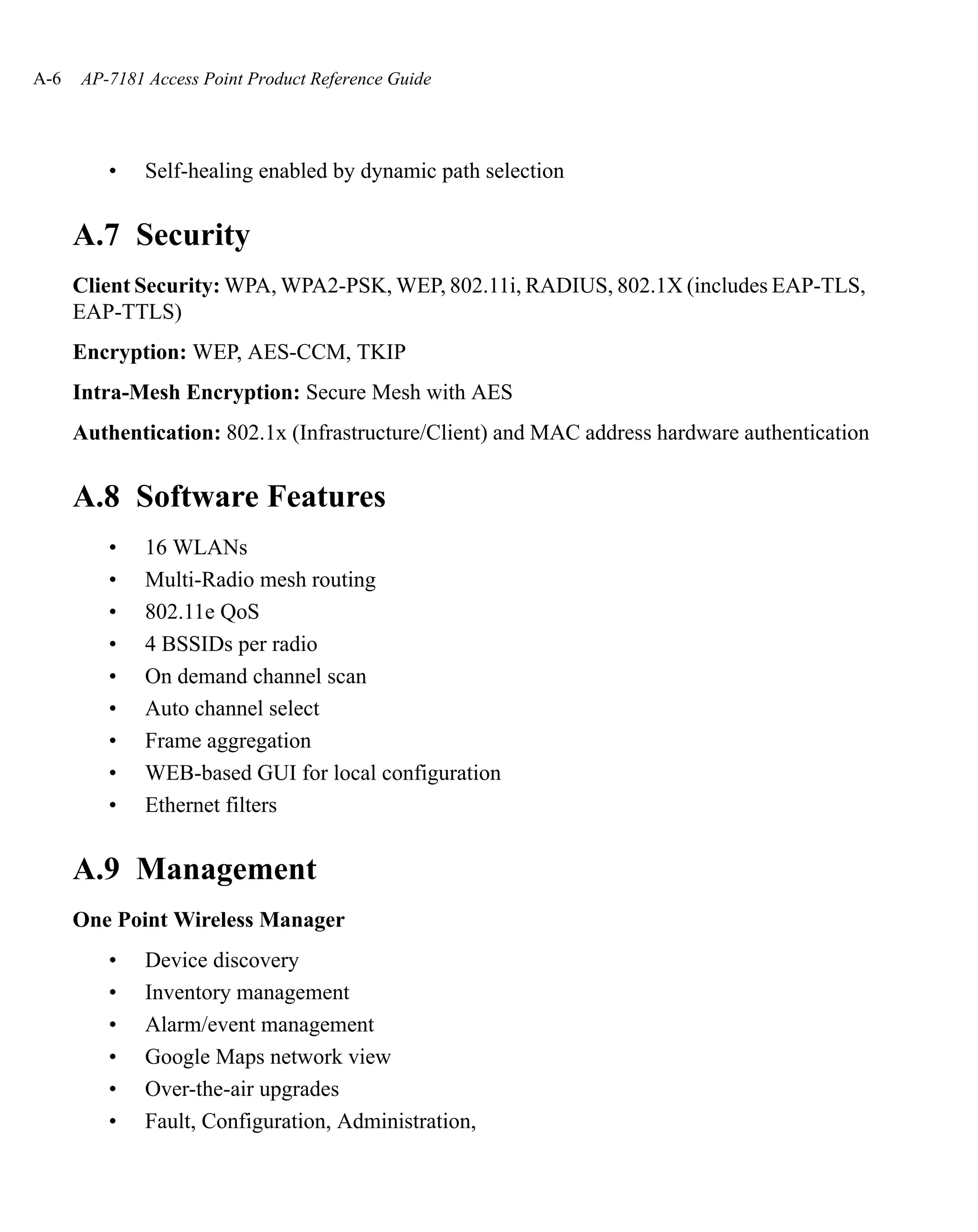 A-6   AP-7181 Access Point Product Reference Guide




         •    Self-healing enabled by dynamic path selection


      A.7 Security
      Client Security: WPA, WPA2-PSK, WEP, 802.11i, RADIUS, 802.1X (includes EAP-TLS,
      EAP-TTLS)
      Encryption: WEP, AES-CCM, TKIP
      Intra-Mesh Encryption: Secure Mesh with AES
      Authentication: 802.1x (Infrastructure/Client) and MAC address hardware authentication


      A.8 Software Features
         •    16 WLANs
         •    Multi-Radio mesh routing
         •    802.11e QoS
         •    4 BSSIDs per radio
         •    On demand channel scan
         •    Auto channel select
         •    Frame aggregation
         •    WEB-based GUI for local configuration
         •    Ethernet filters


      A.9 Management
      One Point Wireless Manager
         •    Device discovery
         •    Inventory management
         •    Alarm/event management
         •    Google Maps network view
         •    Over-the-air upgrades
         •    Fault, Configuration, Administration,
 