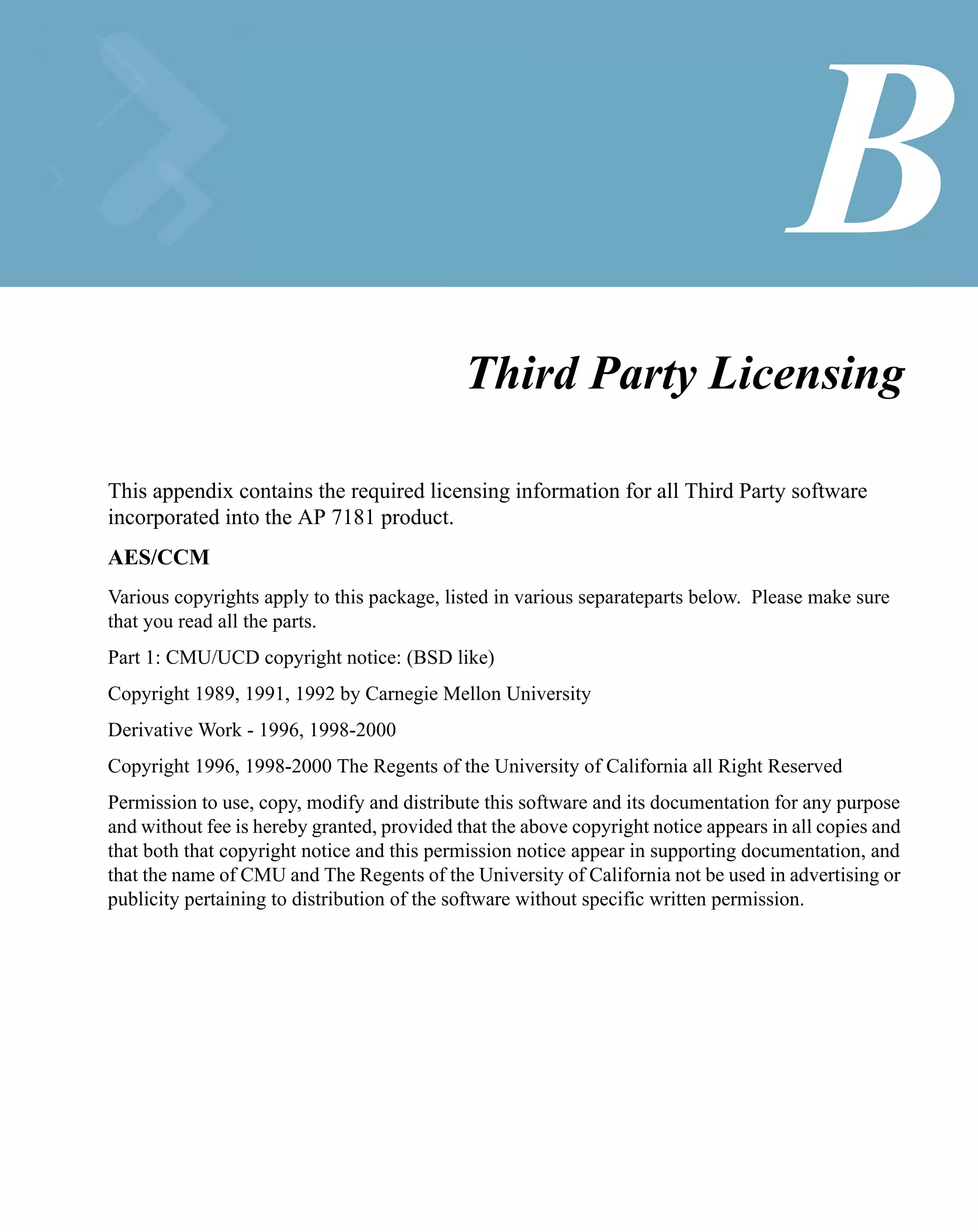 B
                                             Third Party Licensing

This appendix contains the required licensing information for all Third Party software
incorporated into the AP 7181 product.
AES/CCM
Various copyrights apply to this package, listed in various separateparts below. Please make sure
that you read all the parts.
Part 1: CMU/UCD copyright notice: (BSD like)
Copyright 1989, 1991, 1992 by Carnegie Mellon University
Derivative Work - 1996, 1998-2000
Copyright 1996, 1998-2000 The Regents of the University of California all Right Reserved
Permission to use, copy, modify and distribute this software and its documentation for any purpose
and without fee is hereby granted, provided that the above copyright notice appears in all copies and
that both that copyright notice and this permission notice appear in supporting documentation, and
that the name of CMU and The Regents of the University of California not be used in advertising or
publicity pertaining to distribution of the software without specific written permission.
 