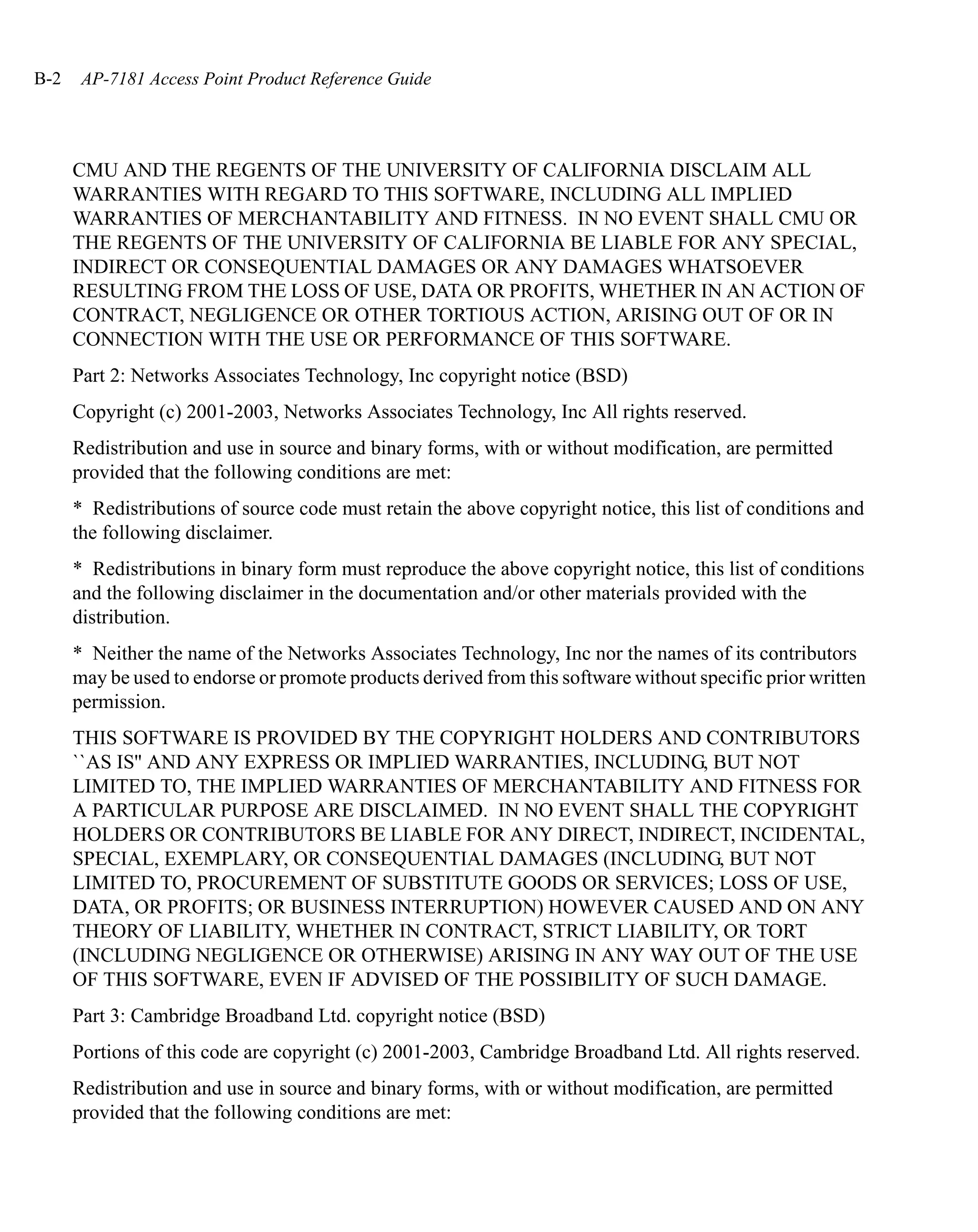 B-2    AP-7181 Access Point Product Reference Guide




      CMU AND THE REGENTS OF THE UNIVERSITY OF CALIFORNIA DISCLAIM ALL
      WARRANTIES WITH REGARD TO THIS SOFTWARE, INCLUDING ALL IMPLIED
      WARRANTIES OF MERCHANTABILITY AND FITNESS. IN NO EVENT SHALL CMU OR
      THE REGENTS OF THE UNIVERSITY OF CALIFORNIA BE LIABLE FOR ANY SPECIAL,
      INDIRECT OR CONSEQUENTIAL DAMAGES OR ANY DAMAGES WHATSOEVER
      RESULTING FROM THE LOSS OF USE, DATA OR PROFITS, WHETHER IN AN ACTION OF
      CONTRACT, NEGLIGENCE OR OTHER TORTIOUS ACTION, ARISING OUT OF OR IN
      CONNECTION WITH THE USE OR PERFORMANCE OF THIS SOFTWARE.
      Part 2: Networks Associates Technology, Inc copyright notice (BSD)
      Copyright (c) 2001-2003, Networks Associates Technology, Inc All rights reserved.
      Redistribution and use in source and binary forms, with or without modification, are permitted
      provided that the following conditions are met:
      * Redistributions of source code must retain the above copyright notice, this list of conditions and
      the following disclaimer.
      * Redistributions in binary form must reproduce the above copyright notice, this list of conditions
      and the following disclaimer in the documentation and/or other materials provided with the
      distribution.
      * Neither the name of the Networks Associates Technology, Inc nor the names of its contributors
      may be used to endorse or promote products derived from this software without specific prior written
      permission.
      THIS SOFTWARE IS PROVIDED BY THE COPYRIGHT HOLDERS AND CONTRIBUTORS
      ``AS IS'' AND ANY EXPRESS OR IMPLIED WARRANTIES, INCLUDING, BUT NOT
      LIMITED TO, THE IMPLIED WARRANTIES OF MERCHANTABILITY AND FITNESS FOR
      A PARTICULAR PURPOSE ARE DISCLAIMED. IN NO EVENT SHALL THE COPYRIGHT
      HOLDERS OR CONTRIBUTORS BE LIABLE FOR ANY DIRECT, INDIRECT, INCIDENTAL,
      SPECIAL, EXEMPLARY, OR CONSEQUENTIAL DAMAGES (INCLUDING, BUT NOT
      LIMITED TO, PROCUREMENT OF SUBSTITUTE GOODS OR SERVICES; LOSS OF USE,
      DATA, OR PROFITS; OR BUSINESS INTERRUPTION) HOWEVER CAUSED AND ON ANY
      THEORY OF LIABILITY, WHETHER IN CONTRACT, STRICT LIABILITY, OR TORT
      (INCLUDING NEGLIGENCE OR OTHERWISE) ARISING IN ANY WAY OUT OF THE USE
      OF THIS SOFTWARE, EVEN IF ADVISED OF THE POSSIBILITY OF SUCH DAMAGE.
      Part 3: Cambridge Broadband Ltd. copyright notice (BSD)
      Portions of this code are copyright (c) 2001-2003, Cambridge Broadband Ltd. All rights reserved.
      Redistribution and use in source and binary forms, with or without modification, are permitted
      provided that the following conditions are met:
 