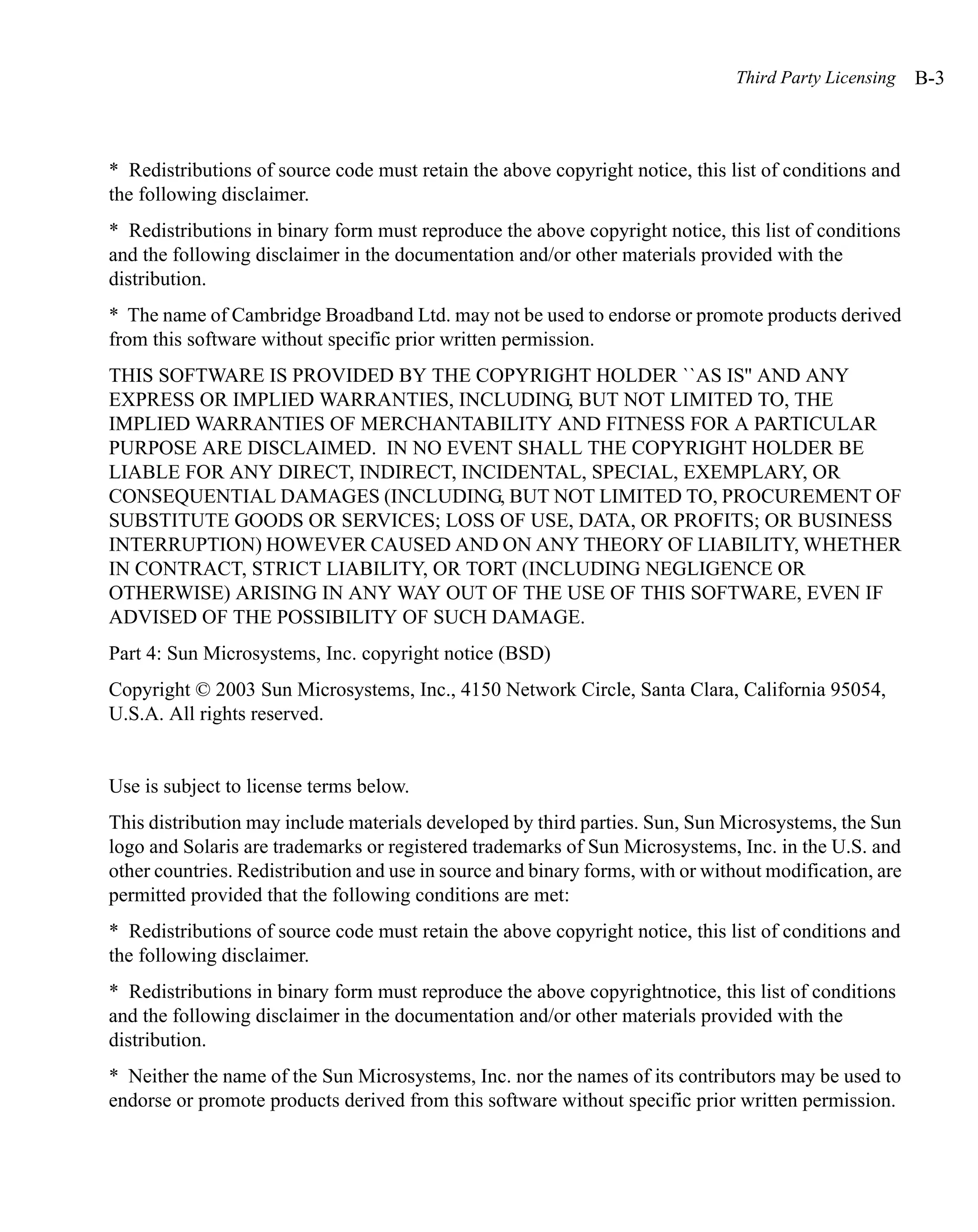 Third Party Licensing    B-3



* Redistributions of source code must retain the above copyright notice, this list of conditions and
the following disclaimer.
* Redistributions in binary form must reproduce the above copyright notice, this list of conditions
and the following disclaimer in the documentation and/or other materials provided with the
distribution.
* The name of Cambridge Broadband Ltd. may not be used to endorse or promote products derived
from this software without specific prior written permission.
THIS SOFTWARE IS PROVIDED BY THE COPYRIGHT HOLDER ``AS IS'' AND ANY
EXPRESS OR IMPLIED WARRANTIES, INCLUDING, BUT NOT LIMITED TO, THE
IMPLIED WARRANTIES OF MERCHANTABILITY AND FITNESS FOR A PARTICULAR
PURPOSE ARE DISCLAIMED. IN NO EVENT SHALL THE COPYRIGHT HOLDER BE
LIABLE FOR ANY DIRECT, INDIRECT, INCIDENTAL, SPECIAL, EXEMPLARY, OR
CONSEQUENTIAL DAMAGES (INCLUDING, BUT NOT LIMITED TO, PROCUREMENT OF
SUBSTITUTE GOODS OR SERVICES; LOSS OF USE, DATA, OR PROFITS; OR BUSINESS
INTERRUPTION) HOWEVER CAUSED AND ON ANY THEORY OF LIABILITY, WHETHER
IN CONTRACT, STRICT LIABILITY, OR TORT (INCLUDING NEGLIGENCE OR
OTHERWISE) ARISING IN ANY WAY OUT OF THE USE OF THIS SOFTWARE, EVEN IF
ADVISED OF THE POSSIBILITY OF SUCH DAMAGE.
Part 4: Sun Microsystems, Inc. copyright notice (BSD)
Copyright © 2003 Sun Microsystems, Inc., 4150 Network Circle, Santa Clara, California 95054,
U.S.A. All rights reserved.


Use is subject to license terms below.
This distribution may include materials developed by third parties. Sun, Sun Microsystems, the Sun
logo and Solaris are trademarks or registered trademarks of Sun Microsystems, Inc. in the U.S. and
other countries. Redistribution and use in source and binary forms, with or without modification, are
permitted provided that the following conditions are met:
* Redistributions of source code must retain the above copyright notice, this list of conditions and
the following disclaimer.
* Redistributions in binary form must reproduce the above copyrightnotice, this list of conditions
and the following disclaimer in the documentation and/or other materials provided with the
distribution.
* Neither the name of the Sun Microsystems, Inc. nor the names of its contributors may be used to
endorse or promote products derived from this software without specific prior written permission.
 