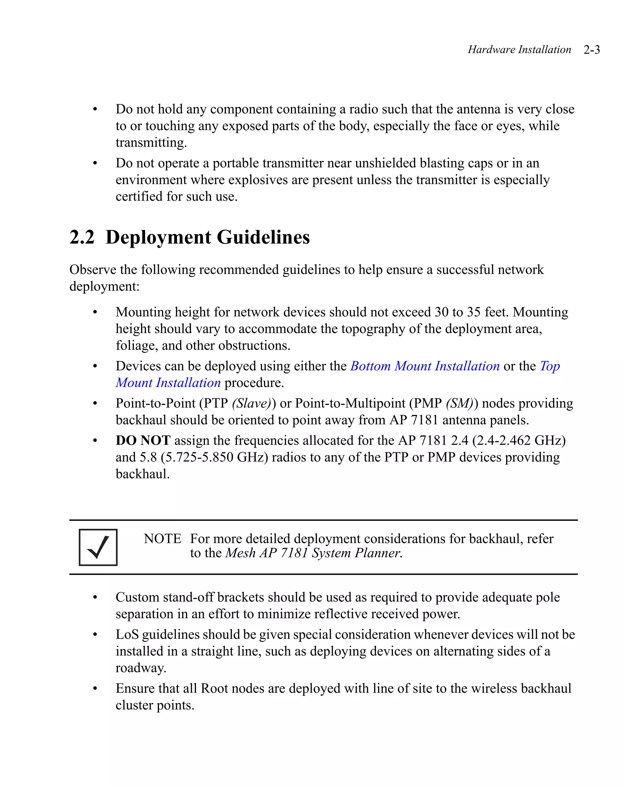 Hardware Installation   2-3



   •   Do not hold any component containing a radio such that the antenna is very close
       to or touching any exposed parts of the body, especially the face or eyes, while
       transmitting.
   •   Do not operate a portable transmitter near unshielded blasting caps or in an
       environment where explosives are present unless the transmitter is especially
       certified for such use.


2.2 Deployment Guidelines
Observe the following recommended guidelines to help ensure a successful network
deployment:
   •   Mounting height for network devices should not exceed 30 to 35 feet. Mounting
       height should vary to accommodate the topography of the deployment area,
       foliage, and other obstructions.
   •   Devices can be deployed using either the Bottom Mount Installation or the Top
       Mount Installation procedure.
   •   Point-to-Point (PTP (Slave)) or Point-to-Multipoint (PMP (SM)) nodes providing
       backhaul should be oriented to point away from AP 7181 antenna panels.
   •   DO NOT assign the frequencies allocated for the AP 7181 2.4 (2.4-2.462 GHz)
       and 5.8 (5.725-5.850 GHz) radios to any of the PTP or PMP devices providing
       backhaul.



            NOTE For more detailed deployment considerations for backhaul, refer
                 to the Mesh AP 7181 System Planner.


   •   Custom stand-off brackets should be used as required to provide adequate pole
       separation in an effort to minimize reflective received power.
   •   LoS guidelines should be given special consideration whenever devices will not be
       installed in a straight line, such as deploying devices on alternating sides of a
       roadway.
   •   Ensure that all Root nodes are deployed with line of site to the wireless backhaul
       cluster points.
 