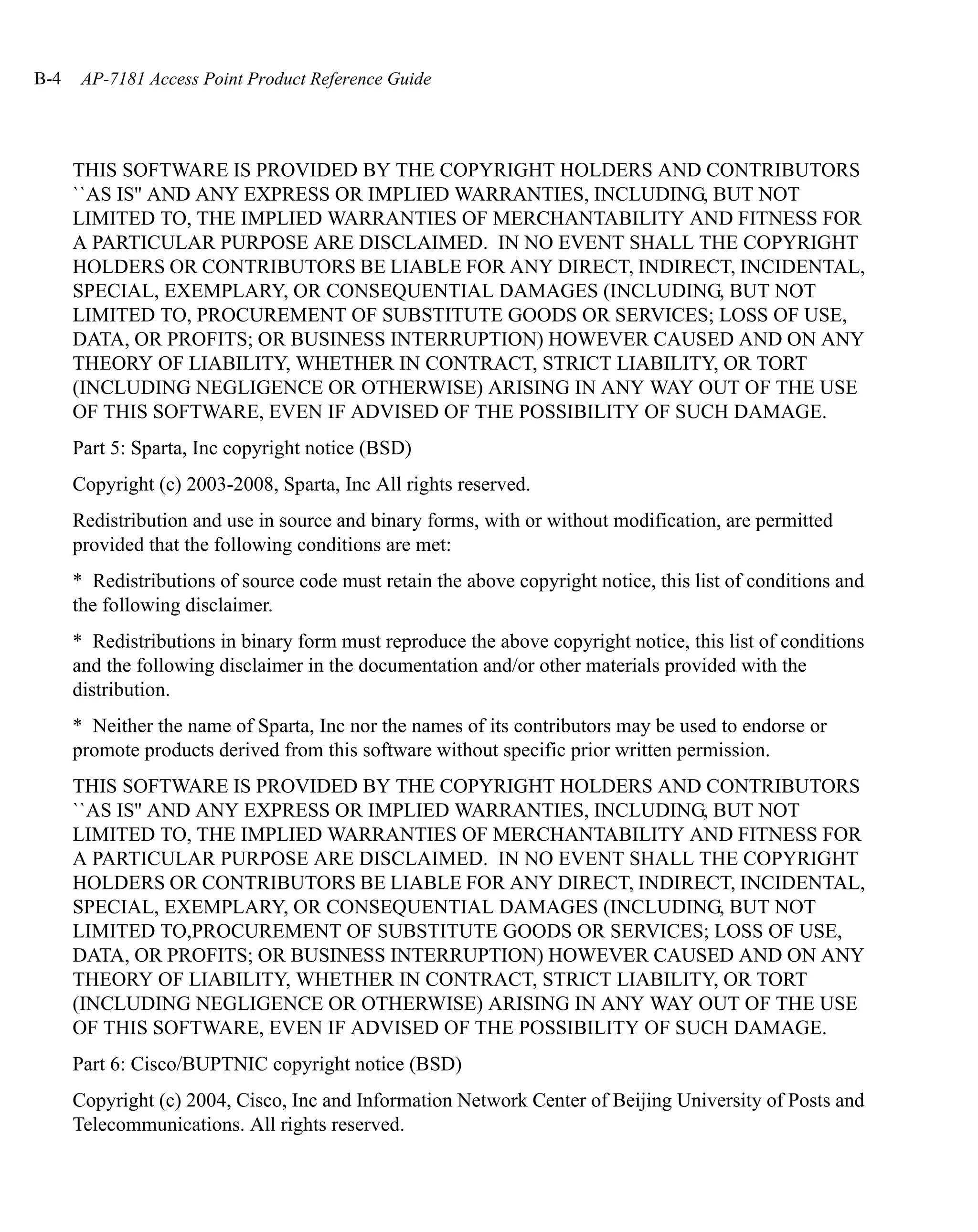 B-4    AP-7181 Access Point Product Reference Guide




      THIS SOFTWARE IS PROVIDED BY THE COPYRIGHT HOLDERS AND CONTRIBUTORS
      ``AS IS'' AND ANY EXPRESS OR IMPLIED WARRANTIES, INCLUDING, BUT NOT
      LIMITED TO, THE IMPLIED WARRANTIES OF MERCHANTABILITY AND FITNESS FOR
      A PARTICULAR PURPOSE ARE DISCLAIMED. IN NO EVENT SHALL THE COPYRIGHT
      HOLDERS OR CONTRIBUTORS BE LIABLE FOR ANY DIRECT, INDIRECT, INCIDENTAL,
      SPECIAL, EXEMPLARY, OR CONSEQUENTIAL DAMAGES (INCLUDING, BUT NOT
      LIMITED TO, PROCUREMENT OF SUBSTITUTE GOODS OR SERVICES; LOSS OF USE,
      DATA, OR PROFITS; OR BUSINESS INTERRUPTION) HOWEVER CAUSED AND ON ANY
      THEORY OF LIABILITY, WHETHER IN CONTRACT, STRICT LIABILITY, OR TORT
      (INCLUDING NEGLIGENCE OR OTHERWISE) ARISING IN ANY WAY OUT OF THE USE
      OF THIS SOFTWARE, EVEN IF ADVISED OF THE POSSIBILITY OF SUCH DAMAGE.
      Part 5: Sparta, Inc copyright notice (BSD)
      Copyright (c) 2003-2008, Sparta, Inc All rights reserved.
      Redistribution and use in source and binary forms, with or without modification, are permitted
      provided that the following conditions are met:
      * Redistributions of source code must retain the above copyright notice, this list of conditions and
      the following disclaimer.
      * Redistributions in binary form must reproduce the above copyright notice, this list of conditions
      and the following disclaimer in the documentation and/or other materials provided with the
      distribution.
      * Neither the name of Sparta, Inc nor the names of its contributors may be used to endorse or
      promote products derived from this software without specific prior written permission.
      THIS SOFTWARE IS PROVIDED BY THE COPYRIGHT HOLDERS AND CONTRIBUTORS
      ``AS IS'' AND ANY EXPRESS OR IMPLIED WARRANTIES, INCLUDING, BUT NOT
      LIMITED TO, THE IMPLIED WARRANTIES OF MERCHANTABILITY AND FITNESS FOR
      A PARTICULAR PURPOSE ARE DISCLAIMED. IN NO EVENT SHALL THE COPYRIGHT
      HOLDERS OR CONTRIBUTORS BE LIABLE FOR ANY DIRECT, INDIRECT, INCIDENTAL,
      SPECIAL, EXEMPLARY, OR CONSEQUENTIAL DAMAGES (INCLUDING, BUT NOT
      LIMITED TO,PROCUREMENT OF SUBSTITUTE GOODS OR SERVICES; LOSS OF USE,
      DATA, OR PROFITS; OR BUSINESS INTERRUPTION) HOWEVER CAUSED AND ON ANY
      THEORY OF LIABILITY, WHETHER IN CONTRACT, STRICT LIABILITY, OR TORT
      (INCLUDING NEGLIGENCE OR OTHERWISE) ARISING IN ANY WAY OUT OF THE USE
      OF THIS SOFTWARE, EVEN IF ADVISED OF THE POSSIBILITY OF SUCH DAMAGE.
      Part 6: Cisco/BUPTNIC copyright notice (BSD)
      Copyright (c) 2004, Cisco, Inc and Information Network Center of Beijing University of Posts and
      Telecommunications. All rights reserved.
 