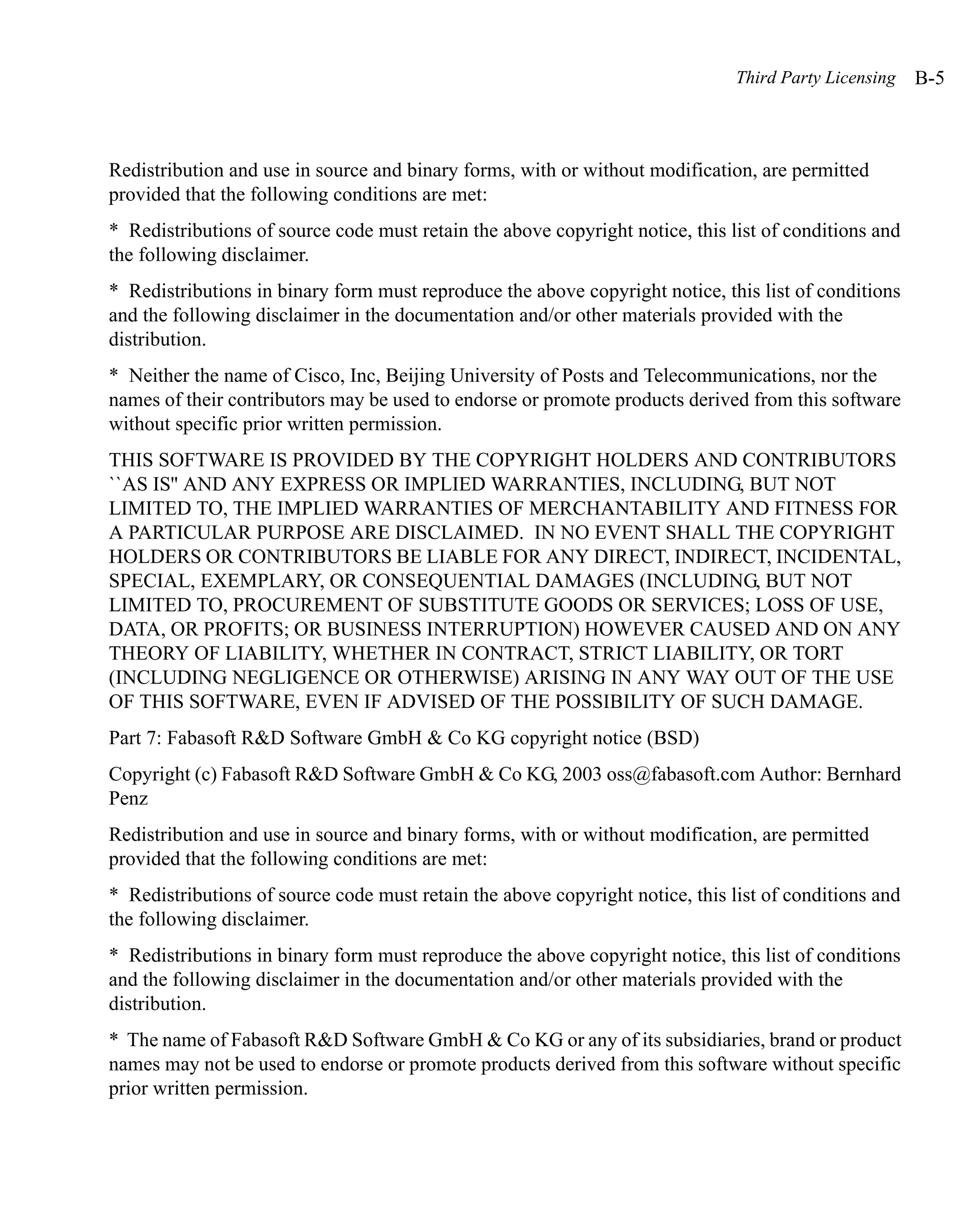 Third Party Licensing   B-5



Redistribution and use in source and binary forms, with or without modification, are permitted
provided that the following conditions are met:
* Redistributions of source code must retain the above copyright notice, this list of conditions and
the following disclaimer.
* Redistributions in binary form must reproduce the above copyright notice, this list of conditions
and the following disclaimer in the documentation and/or other materials provided with the
distribution.
* Neither the name of Cisco, Inc, Beijing University of Posts and Telecommunications, nor the
names of their contributors may be used to endorse or promote products derived from this software
without specific prior written permission.
THIS SOFTWARE IS PROVIDED BY THE COPYRIGHT HOLDERS AND CONTRIBUTORS
``AS IS'' AND ANY EXPRESS OR IMPLIED WARRANTIES, INCLUDING, BUT NOT
LIMITED TO, THE IMPLIED WARRANTIES OF MERCHANTABILITY AND FITNESS FOR
A PARTICULAR PURPOSE ARE DISCLAIMED. IN NO EVENT SHALL THE COPYRIGHT
HOLDERS OR CONTRIBUTORS BE LIABLE FOR ANY DIRECT, INDIRECT, INCIDENTAL,
SPECIAL, EXEMPLARY, OR CONSEQUENTIAL DAMAGES (INCLUDING, BUT NOT
LIMITED TO, PROCUREMENT OF SUBSTITUTE GOODS OR SERVICES; LOSS OF USE,
DATA, OR PROFITS; OR BUSINESS INTERRUPTION) HOWEVER CAUSED AND ON ANY
THEORY OF LIABILITY, WHETHER IN CONTRACT, STRICT LIABILITY, OR TORT
(INCLUDING NEGLIGENCE OR OTHERWISE) ARISING IN ANY WAY OUT OF THE USE
OF THIS SOFTWARE, EVEN IF ADVISED OF THE POSSIBILITY OF SUCH DAMAGE.
Part 7: Fabasoft R&D Software GmbH & Co KG copyright notice (BSD)
Copyright (c) Fabasoft R&D Software GmbH & Co KG, 2003 oss@fabasoft.com Author: Bernhard
Penz
Redistribution and use in source and binary forms, with or without modification, are permitted
provided that the following conditions are met:
* Redistributions of source code must retain the above copyright notice, this list of conditions and
the following disclaimer.
* Redistributions in binary form must reproduce the above copyright notice, this list of conditions
and the following disclaimer in the documentation and/or other materials provided with the
distribution.
* The name of Fabasoft R&D Software GmbH & Co KG or any of its subsidiaries, brand or product
names may not be used to endorse or promote products derived from this software without specific
prior written permission.
 