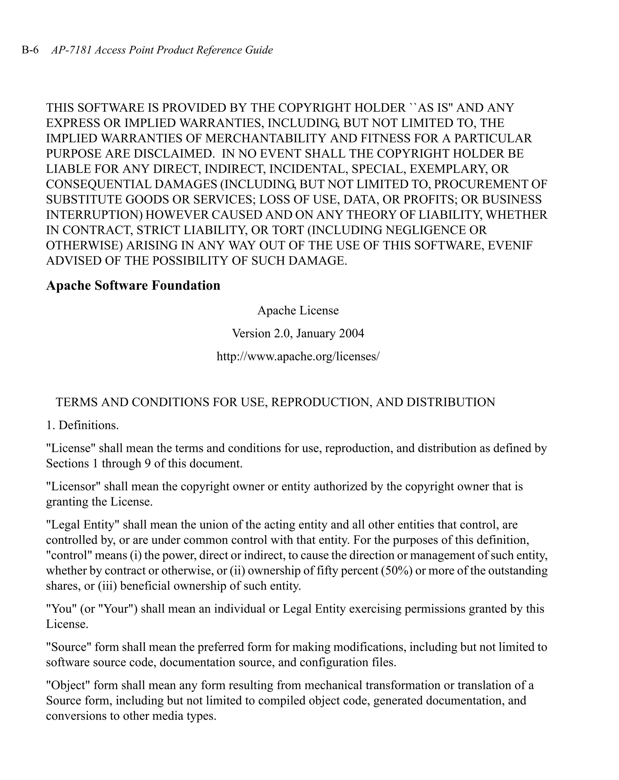 B-6    AP-7181 Access Point Product Reference Guide




      THIS SOFTWARE IS PROVIDED BY THE COPYRIGHT HOLDER ``AS IS'' AND ANY
      EXPRESS OR IMPLIED WARRANTIES, INCLUDING, BUT NOT LIMITED TO, THE
      IMPLIED WARRANTIES OF MERCHANTABILITY AND FITNESS FOR A PARTICULAR
      PURPOSE ARE DISCLAIMED. IN NO EVENT SHALL THE COPYRIGHT HOLDER BE
      LIABLE FOR ANY DIRECT, INDIRECT, INCIDENTAL, SPECIAL, EXEMPLARY, OR
      CONSEQUENTIAL DAMAGES (INCLUDING, BUT NOT LIMITED TO, PROCUREMENT OF
      SUBSTITUTE GOODS OR SERVICES; LOSS OF USE, DATA, OR PROFITS; OR BUSINESS
      INTERRUPTION) HOWEVER CAUSED AND ON ANY THEORY OF LIABILITY, WHETHER
      IN CONTRACT, STRICT LIABILITY, OR TORT (INCLUDING NEGLIGENCE OR
      OTHERWISE) ARISING IN ANY WAY OUT OF THE USE OF THIS SOFTWARE, EVENIF
      ADVISED OF THE POSSIBILITY OF SUCH DAMAGE.
      Apache Software Foundation
                                                 Apache License
                                            Version 2.0, January 2004
                                         http://www.apache.org/licenses/


       TERMS AND CONDITIONS FOR USE, REPRODUCTION, AND DISTRIBUTION
      1. Definitions.
      "License" shall mean the terms and conditions for use, reproduction, and distribution as defined by
      Sections 1 through 9 of this document.
      "Licensor" shall mean the copyright owner or entity authorized by the copyright owner that is
      granting the License.
      "Legal Entity" shall mean the union of the acting entity and all other entities that control, are
      controlled by, or are under common control with that entity. For the purposes of this definition,
      "control" means (i) the power, direct or indirect, to cause the direction or management of such entity,
      whether by contract or otherwise, or (ii) ownership of fifty percent (50%) or more of the outstanding
      shares, or (iii) beneficial ownership of such entity.
      "You" (or "Your") shall mean an individual or Legal Entity exercising permissions granted by this
      License.
      "Source" form shall mean the preferred form for making modifications, including but not limited to
      software source code, documentation source, and configuration files.
      "Object" form shall mean any form resulting from mechanical transformation or translation of a
      Source form, including but not limited to compiled object code, generated documentation, and
      conversions to other media types.
 
