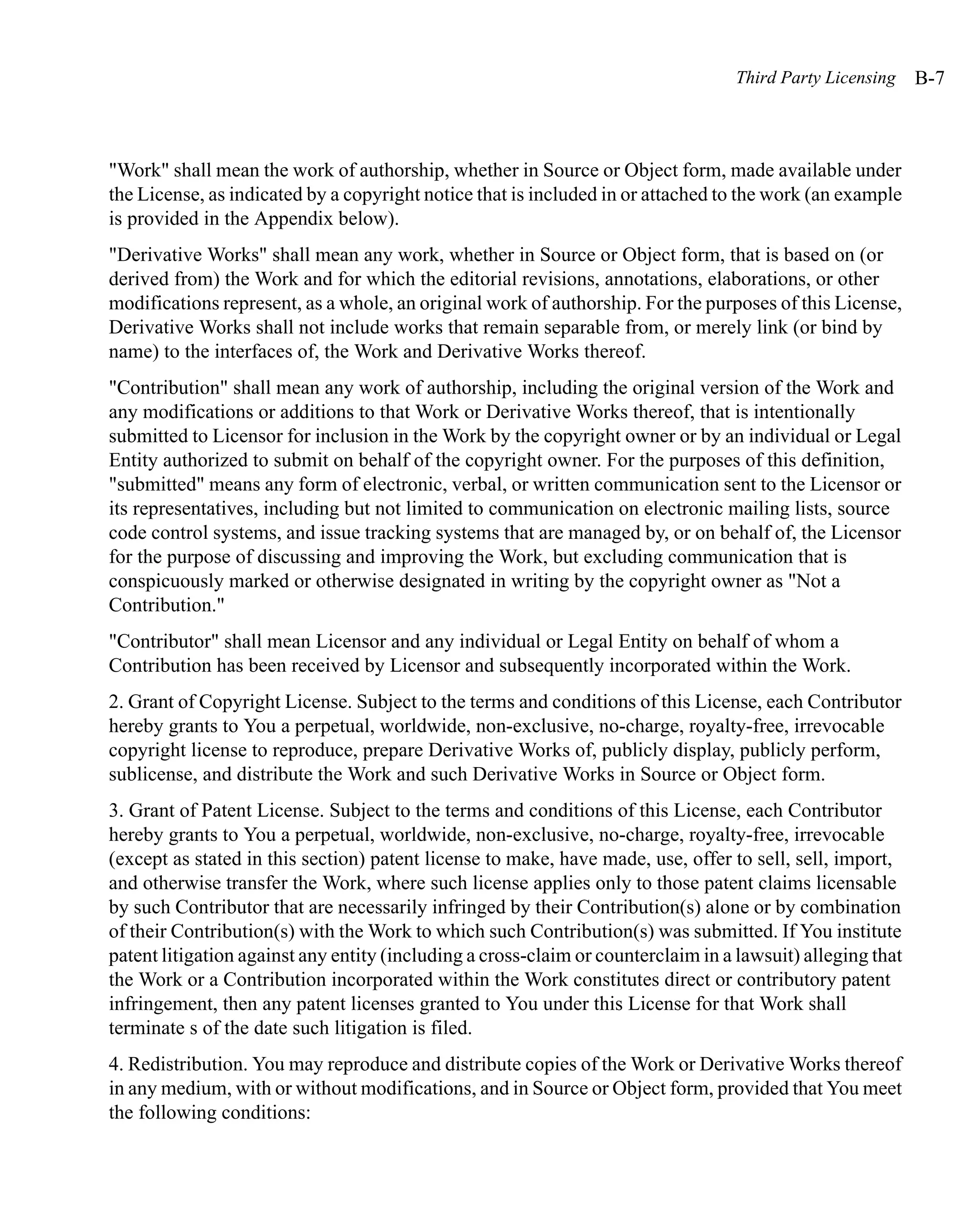 Third Party Licensing     B-7



"Work" shall mean the work of authorship, whether in Source or Object form, made available under
the License, as indicated by a copyright notice that is included in or attached to the work (an example
is provided in the Appendix below).
"Derivative Works" shall mean any work, whether in Source or Object form, that is based on (or
derived from) the Work and for which the editorial revisions, annotations, elaborations, or other
modifications represent, as a whole, an original work of authorship. For the purposes of this License,
Derivative Works shall not include works that remain separable from, or merely link (or bind by
name) to the interfaces of, the Work and Derivative Works thereof.
"Contribution" shall mean any work of authorship, including the original version of the Work and
any modifications or additions to that Work or Derivative Works thereof, that is intentionally
submitted to Licensor for inclusion in the Work by the copyright owner or by an individual or Legal
Entity authorized to submit on behalf of the copyright owner. For the purposes of this definition,
"submitted" means any form of electronic, verbal, or written communication sent to the Licensor or
its representatives, including but not limited to communication on electronic mailing lists, source
code control systems, and issue tracking systems that are managed by, or on behalf of, the Licensor
for the purpose of discussing and improving the Work, but excluding communication that is
conspicuously marked or otherwise designated in writing by the copyright owner as "Not a
Contribution."
"Contributor" shall mean Licensor and any individual or Legal Entity on behalf of whom a
Contribution has been received by Licensor and subsequently incorporated within the Work.
2. Grant of Copyright License. Subject to the terms and conditions of this License, each Contributor
hereby grants to You a perpetual, worldwide, non-exclusive, no-charge, royalty-free, irrevocable
copyright license to reproduce, prepare Derivative Works of, publicly display, publicly perform,
sublicense, and distribute the Work and such Derivative Works in Source or Object form.
3. Grant of Patent License. Subject to the terms and conditions of this License, each Contributor
hereby grants to You a perpetual, worldwide, non-exclusive, no-charge, royalty-free, irrevocable
(except as stated in this section) patent license to make, have made, use, offer to sell, sell, import,
and otherwise transfer the Work, where such license applies only to those patent claims licensable
by such Contributor that are necessarily infringed by their Contribution(s) alone or by combination
of their Contribution(s) with the Work to which such Contribution(s) was submitted. If You institute
patent litigation against any entity (including a cross-claim or counterclaim in a lawsuit) alleging that
the Work or a Contribution incorporated within the Work constitutes direct or contributory patent
infringement, then any patent licenses granted to You under this License for that Work shall
terminate s of the date such litigation is filed.
4. Redistribution. You may reproduce and distribute copies of the Work or Derivative Works thereof
in any medium, with or without modifications, and in Source or Object form, provided that You meet
the following conditions:
 