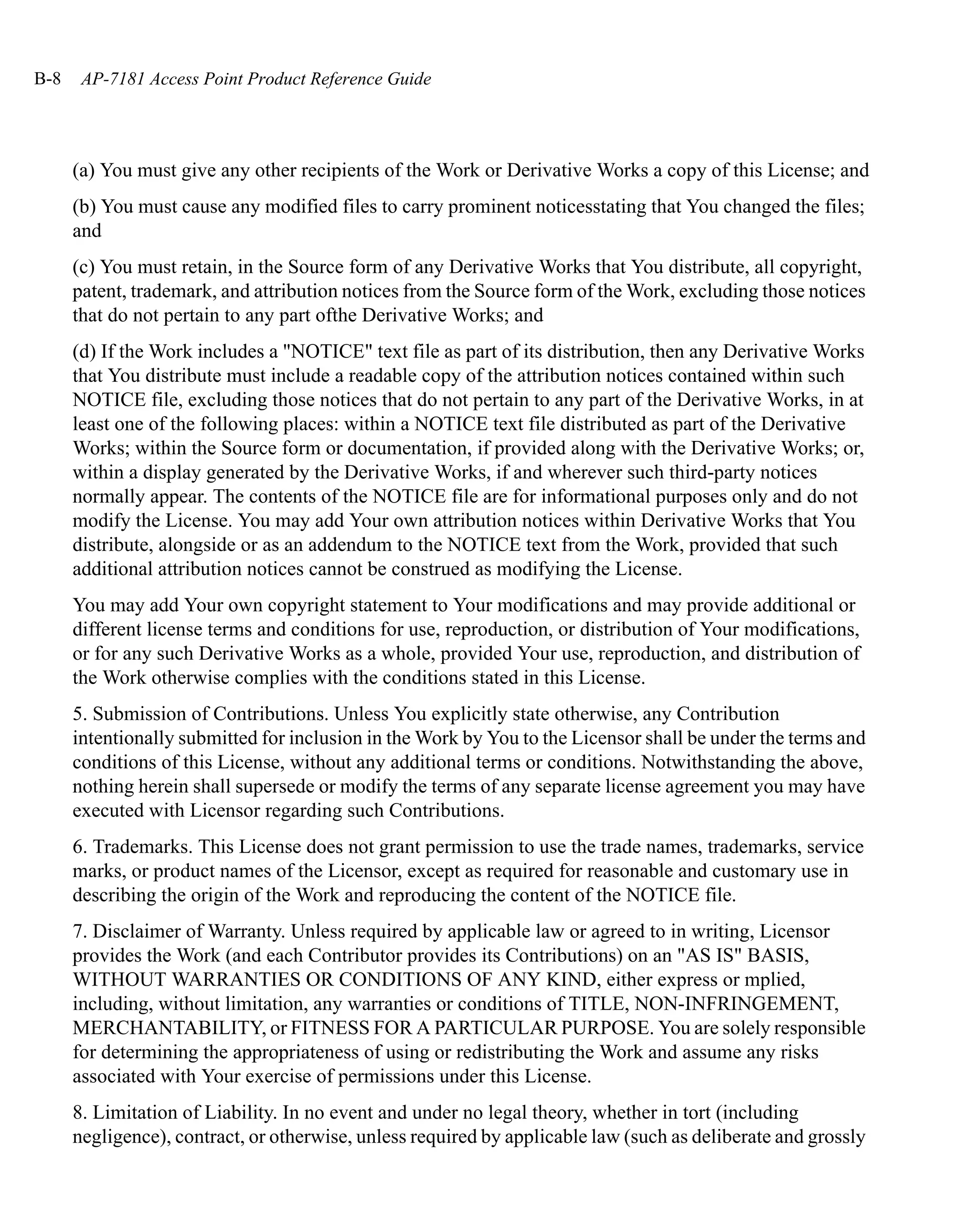 B-8    AP-7181 Access Point Product Reference Guide




      (a) You must give any other recipients of the Work or Derivative Works a copy of this License; and
      (b) You must cause any modified files to carry prominent noticesstating that You changed the files;
      and
      (c) You must retain, in the Source form of any Derivative Works that You distribute, all copyright,
      patent, trademark, and attribution notices from the Source form of the Work, excluding those notices
      that do not pertain to any part ofthe Derivative Works; and
      (d) If the Work includes a "NOTICE" text file as part of its distribution, then any Derivative Works
      that You distribute must include a readable copy of the attribution notices contained within such
      NOTICE file, excluding those notices that do not pertain to any part of the Derivative Works, in at
      least one of the following places: within a NOTICE text file distributed as part of the Derivative
      Works; within the Source form or documentation, if provided along with the Derivative Works; or,
      within a display generated by the Derivative Works, if and wherever such third-party notices
      normally appear. The contents of the NOTICE file are for informational purposes only and do not
      modify the License. You may add Your own attribution notices within Derivative Works that You
      distribute, alongside or as an addendum to the NOTICE text from the Work, provided that such
      additional attribution notices cannot be construed as modifying the License.
      You may add Your own copyright statement to Your modifications and may provide additional or
      different license terms and conditions for use, reproduction, or distribution of Your modifications,
      or for any such Derivative Works as a whole, provided Your use, reproduction, and distribution of
      the Work otherwise complies with the conditions stated in this License.
      5. Submission of Contributions. Unless You explicitly state otherwise, any Contribution
      intentionally submitted for inclusion in the Work by You to the Licensor shall be under the terms and
      conditions of this License, without any additional terms or conditions. Notwithstanding the above,
      nothing herein shall supersede or modify the terms of any separate license agreement you may have
      executed with Licensor regarding such Contributions.
      6. Trademarks. This License does not grant permission to use the trade names, trademarks, service
      marks, or product names of the Licensor, except as required for reasonable and customary use in
      describing the origin of the Work and reproducing the content of the NOTICE file.
      7. Disclaimer of Warranty. Unless required by applicable law or agreed to in writing, Licensor
      provides the Work (and each Contributor provides its Contributions) on an "AS IS" BASIS,
      WITHOUT WARRANTIES OR CONDITIONS OF ANY KIND, either express or mplied,
      including, without limitation, any warranties or conditions of TITLE, NON-INFRINGEMENT,
      MERCHANTABILITY, or FITNESS FOR A PARTICULAR PURPOSE. You are solely responsible
      for determining the appropriateness of using or redistributing the Work and assume any risks
      associated with Your exercise of permissions under this License.
      8. Limitation of Liability. In no event and under no legal theory, whether in tort (including
      negligence), contract, or otherwise, unless required by applicable law (such as deliberate and grossly
 