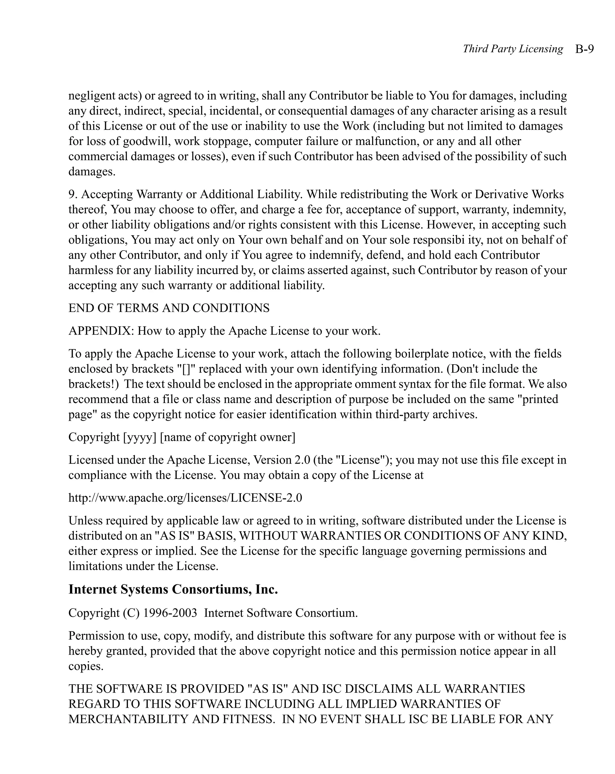 Third Party Licensing    B-9


negligent acts) or agreed to in writing, shall any Contributor be liable to You for damages, including
any direct, indirect, special, incidental, or consequential damages of any character arising as a result
of this License or out of the use or inability to use the Work (including but not limited to damages
for loss of goodwill, work stoppage, computer failure or malfunction, or any and all other
commercial damages or losses), even if such Contributor has been advised of the possibility of such
damages.
9. Accepting Warranty or Additional Liability. While redistributing the Work or Derivative Works
thereof, You may choose to offer, and charge a fee for, acceptance of support, warranty, indemnity,
or other liability obligations and/or rights consistent with this License. However, in accepting such
obligations, You may act only on Your own behalf and on Your sole responsibi ity, not on behalf of
any other Contributor, and only if You agree to indemnify, defend, and hold each Contributor
harmless for any liability incurred by, or claims asserted against, such Contributor by reason of your
accepting any such warranty or additional liability.
END OF TERMS AND CONDITIONS
APPENDIX: How to apply the Apache License to your work.
To apply the Apache License to your work, attach the following boilerplate notice, with the fields
enclosed by brackets "[]" replaced with your own identifying information. (Don't include the
brackets!) The text should be enclosed in the appropriate omment syntax for the file format. We also
recommend that a file or class name and description of purpose be included on the same "printed
page" as the copyright notice for easier identification within third-party archives.
Copyright [yyyy] [name of copyright owner]
Licensed under the Apache License, Version 2.0 (the "License"); you may not use this file except in
compliance with the License. You may obtain a copy of the License at
http://www.apache.org/licenses/LICENSE-2.0
Unless required by applicable law or agreed to in writing, software distributed under the License is
distributed on an "AS IS" BASIS, WITHOUT WARRANTIES OR CONDITIONS OF ANY KIND,
either express or implied. See the License for the specific language governing permissions and
limitations under the License.
Internet Systems Consortiums, Inc.
Copyright (C) 1996-2003 Internet Software Consortium.
Permission to use, copy, modify, and distribute this software for any purpose with or without fee is
hereby granted, provided that the above copyright notice and this permission notice appear in all
copies.
THE SOFTWARE IS PROVIDED "AS IS" AND ISC DISCLAIMS ALL WARRANTIES
REGARD TO THIS SOFTWARE INCLUDING ALL IMPLIED WARRANTIES OF
MERCHANTABILITY AND FITNESS. IN NO EVENT SHALL ISC BE LIABLE FOR ANY
 