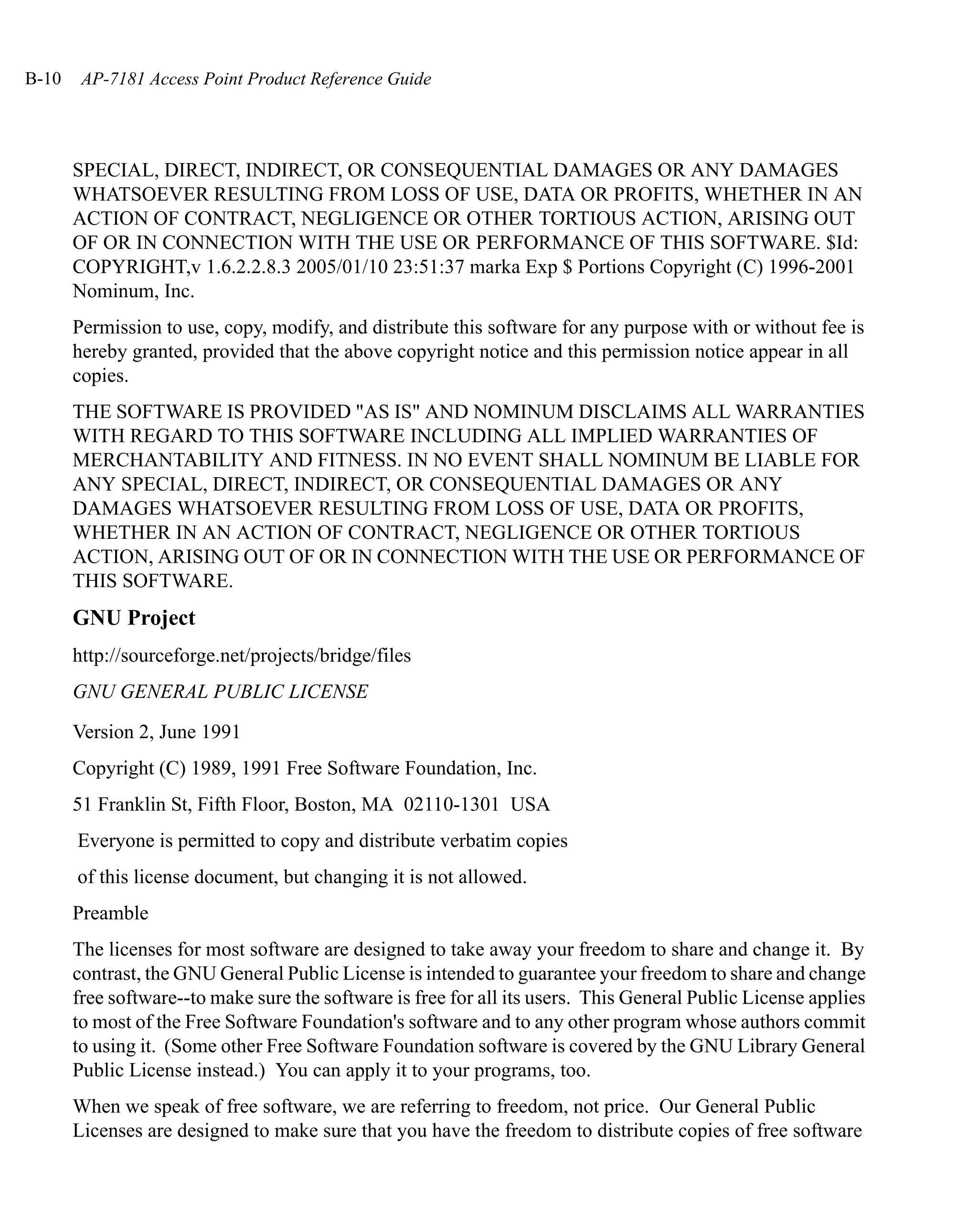 B-10    AP-7181 Access Point Product Reference Guide




       SPECIAL, DIRECT, INDIRECT, OR CONSEQUENTIAL DAMAGES OR ANY DAMAGES
       WHATSOEVER RESULTING FROM LOSS OF USE, DATA OR PROFITS, WHETHER IN AN
       ACTION OF CONTRACT, NEGLIGENCE OR OTHER TORTIOUS ACTION, ARISING OUT
       OF OR IN CONNECTION WITH THE USE OR PERFORMANCE OF THIS SOFTWARE. $Id:
       COPYRIGHT,v 1.6.2.2.8.3 2005/01/10 23:51:37 marka Exp $ Portions Copyright (C) 1996-2001
       Nominum, Inc.
       Permission to use, copy, modify, and distribute this software for any purpose with or without fee is
       hereby granted, provided that the above copyright notice and this permission notice appear in all
       copies.
       THE SOFTWARE IS PROVIDED "AS IS" AND NOMINUM DISCLAIMS ALL WARRANTIES
       WITH REGARD TO THIS SOFTWARE INCLUDING ALL IMPLIED WARRANTIES OF
       MERCHANTABILITY AND FITNESS. IN NO EVENT SHALL NOMINUM BE LIABLE FOR
       ANY SPECIAL, DIRECT, INDIRECT, OR CONSEQUENTIAL DAMAGES OR ANY
       DAMAGES WHATSOEVER RESULTING FROM LOSS OF USE, DATA OR PROFITS,
       WHETHER IN AN ACTION OF CONTRACT, NEGLIGENCE OR OTHER TORTIOUS
       ACTION, ARISING OUT OF OR IN CONNECTION WITH THE USE OR PERFORMANCE OF
       THIS SOFTWARE.
       GNU Project
       http://sourceforge.net/projects/bridge/files
       GNU GENERAL PUBLIC LICENSE

       Version 2, June 1991
       Copyright (C) 1989, 1991 Free Software Foundation, Inc.
       51 Franklin St, Fifth Floor, Boston, MA 02110-1301 USA
       Everyone is permitted to copy and distribute verbatim copies
       of this license document, but changing it is not allowed.
       Preamble
       The licenses for most software are designed to take away your freedom to share and change it. By
       contrast, the GNU General Public License is intended to guarantee your freedom to share and change
       free software--to make sure the software is free for all its users. This General Public License applies
       to most of the Free Software Foundation's software and to any other program whose authors commit
       to using it. (Some other Free Software Foundation software is covered by the GNU Library General
       Public License instead.) You can apply it to your programs, too.
       When we speak of free software, we are referring to freedom, not price. Our General Public
       Licenses are designed to make sure that you have the freedom to distribute copies of free software
 