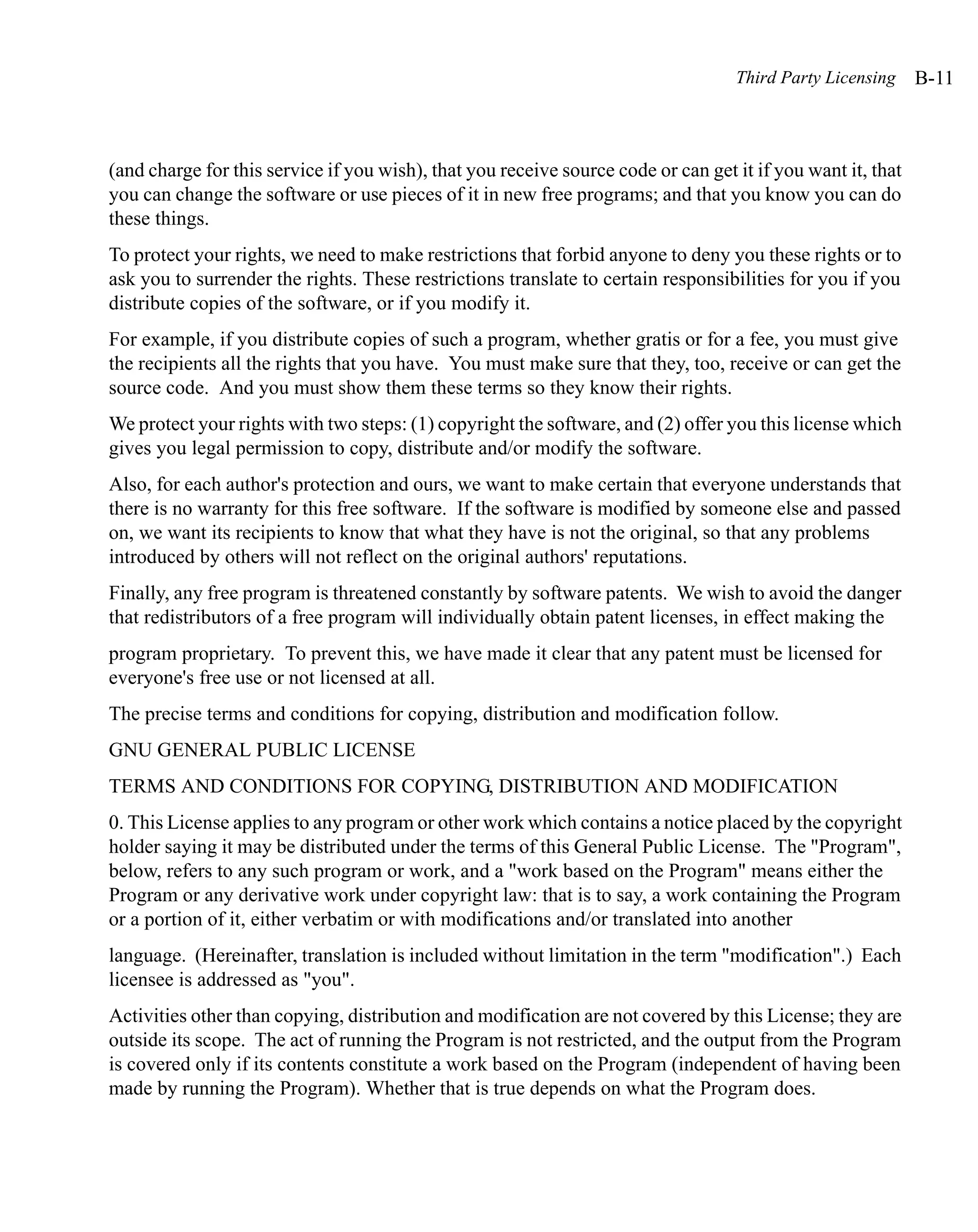 Third Party Licensing     B-11



(and charge for this service if you wish), that you receive source code or can get it if you want it, that
you can change the software or use pieces of it in new free programs; and that you know you can do
these things.
To protect your rights, we need to make restrictions that forbid anyone to deny you these rights or to
ask you to surrender the rights. These restrictions translate to certain responsibilities for you if you
distribute copies of the software, or if you modify it.
For example, if you distribute copies of such a program, whether gratis or for a fee, you must give
the recipients all the rights that you have. You must make sure that they, too, receive or can get the
source code. And you must show them these terms so they know their rights.
We protect your rights with two steps: (1) copyright the software, and (2) offer you this license which
gives you legal permission to copy, distribute and/or modify the software.
Also, for each author's protection and ours, we want to make certain that everyone understands that
there is no warranty for this free software. If the software is modified by someone else and passed
on, we want its recipients to know that what they have is not the original, so that any problems
introduced by others will not reflect on the original authors' reputations.
Finally, any free program is threatened constantly by software patents. We wish to avoid the danger
that redistributors of a free program will individually obtain patent licenses, in effect making the
program proprietary. To prevent this, we have made it clear that any patent must be licensed for
everyone's free use or not licensed at all.
The precise terms and conditions for copying, distribution and modification follow.
GNU GENERAL PUBLIC LICENSE
TERMS AND CONDITIONS FOR COPYING, DISTRIBUTION AND MODIFICATION
0. This License applies to any program or other work which contains a notice placed by the copyright
holder saying it may be distributed under the terms of this General Public License. The "Program",
below, refers to any such program or work, and a "work based on the Program" means either the
Program or any derivative work under copyright law: that is to say, a work containing the Program
or a portion of it, either verbatim or with modifications and/or translated into another
language. (Hereinafter, translation is included without limitation in the term "modification".) Each
licensee is addressed as "you".
Activities other than copying, distribution and modification are not covered by this License; they are
outside its scope. The act of running the Program is not restricted, and the output from the Program
is covered only if its contents constitute a work based on the Program (independent of having been
made by running the Program). Whether that is true depends on what the Program does.
 