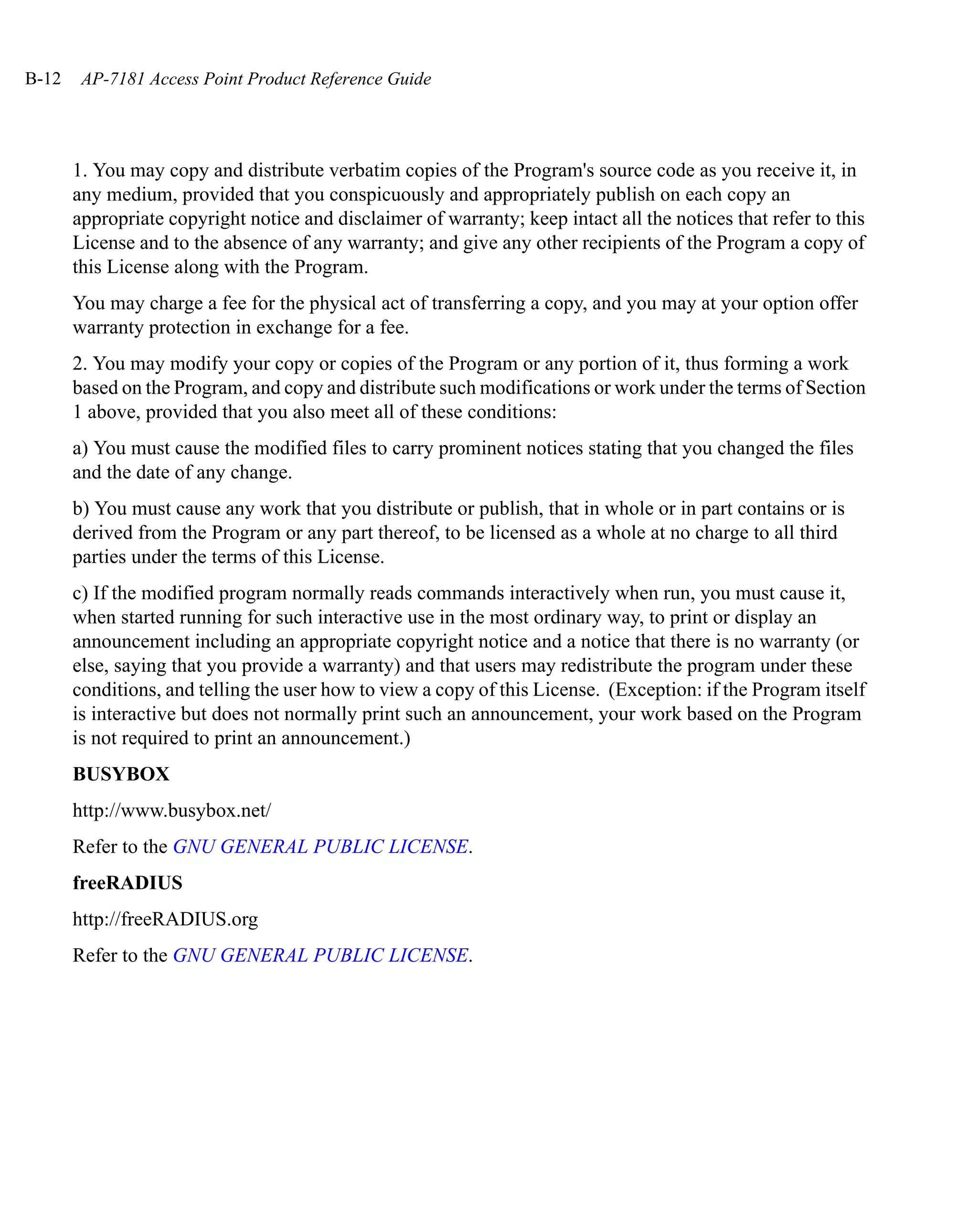 B-12    AP-7181 Access Point Product Reference Guide




       1. You may copy and distribute verbatim copies of the Program's source code as you receive it, in
       any medium, provided that you conspicuously and appropriately publish on each copy an
       appropriate copyright notice and disclaimer of warranty; keep intact all the notices that refer to this
       License and to the absence of any warranty; and give any other recipients of the Program a copy of
       this License along with the Program.
       You may charge a fee for the physical act of transferring a copy, and you may at your option offer
       warranty protection in exchange for a fee.
       2. You may modify your copy or copies of the Program or any portion of it, thus forming a work
       based on the Program, and copy and distribute such modifications or work under the terms of Section
       1 above, provided that you also meet all of these conditions:
       a) You must cause the modified files to carry prominent notices stating that you changed the files
       and the date of any change.
       b) You must cause any work that you distribute or publish, that in whole or in part contains or is
       derived from the Program or any part thereof, to be licensed as a whole at no charge to all third
       parties under the terms of this License.
       c) If the modified program normally reads commands interactively when run, you must cause it,
       when started running for such interactive use in the most ordinary way, to print or display an
       announcement including an appropriate copyright notice and a notice that there is no warranty (or
       else, saying that you provide a warranty) and that users may redistribute the program under these
       conditions, and telling the user how to view a copy of this License. (Exception: if the Program itself
       is interactive but does not normally print such an announcement, your work based on the Program
       is not required to print an announcement.)
       BUSYBOX
       http://www.busybox.net/
       Refer to the GNU GENERAL PUBLIC LICENSE.
       freeRADIUS
       http://freeRADIUS.org
       Refer to the GNU GENERAL PUBLIC LICENSE.
 