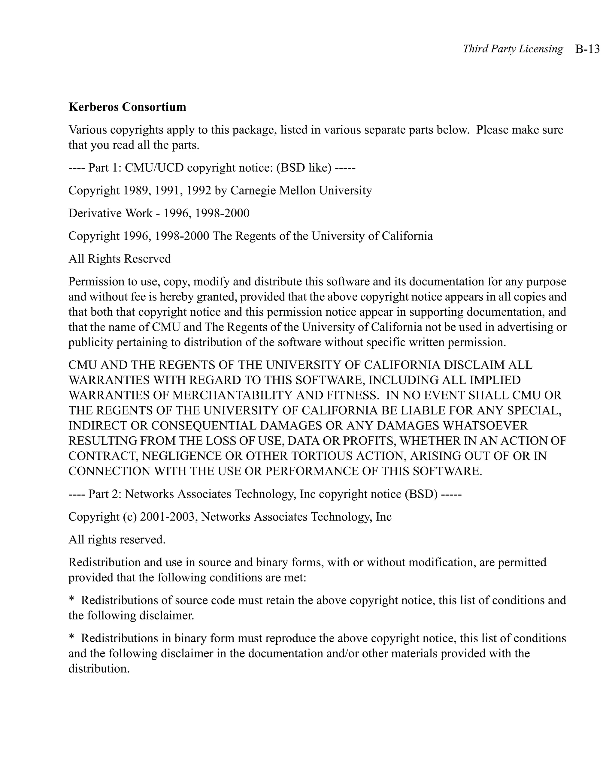 Third Party Licensing   B-13



Kerberos Consortium
Various copyrights apply to this package, listed in various separate parts below. Please make sure
that you read all the parts.
---- Part 1: CMU/UCD copyright notice: (BSD like) -----
Copyright 1989, 1991, 1992 by Carnegie Mellon University
Derivative Work - 1996, 1998-2000
Copyright 1996, 1998-2000 The Regents of the University of California
All Rights Reserved
Permission to use, copy, modify and distribute this software and its documentation for any purpose
and without fee is hereby granted, provided that the above copyright notice appears in all copies and
that both that copyright notice and this permission notice appear in supporting documentation, and
that the name of CMU and The Regents of the University of California not be used in advertising or
publicity pertaining to distribution of the software without specific written permission.
CMU AND THE REGENTS OF THE UNIVERSITY OF CALIFORNIA DISCLAIM ALL
WARRANTIES WITH REGARD TO THIS SOFTWARE, INCLUDING ALL IMPLIED
WARRANTIES OF MERCHANTABILITY AND FITNESS. IN NO EVENT SHALL CMU OR
THE REGENTS OF THE UNIVERSITY OF CALIFORNIA BE LIABLE FOR ANY SPECIAL,
INDIRECT OR CONSEQUENTIAL DAMAGES OR ANY DAMAGES WHATSOEVER
RESULTING FROM THE LOSS OF USE, DATA OR PROFITS, WHETHER IN AN ACTION OF
CONTRACT, NEGLIGENCE OR OTHER TORTIOUS ACTION, ARISING OUT OF OR IN
CONNECTION WITH THE USE OR PERFORMANCE OF THIS SOFTWARE.
---- Part 2: Networks Associates Technology, Inc copyright notice (BSD) -----
Copyright (c) 2001-2003, Networks Associates Technology, Inc
All rights reserved.
Redistribution and use in source and binary forms, with or without modification, are permitted
provided that the following conditions are met:
* Redistributions of source code must retain the above copyright notice, this list of conditions and
the following disclaimer.
* Redistributions in binary form must reproduce the above copyright notice, this list of conditions
and the following disclaimer in the documentation and/or other materials provided with the
distribution.
 