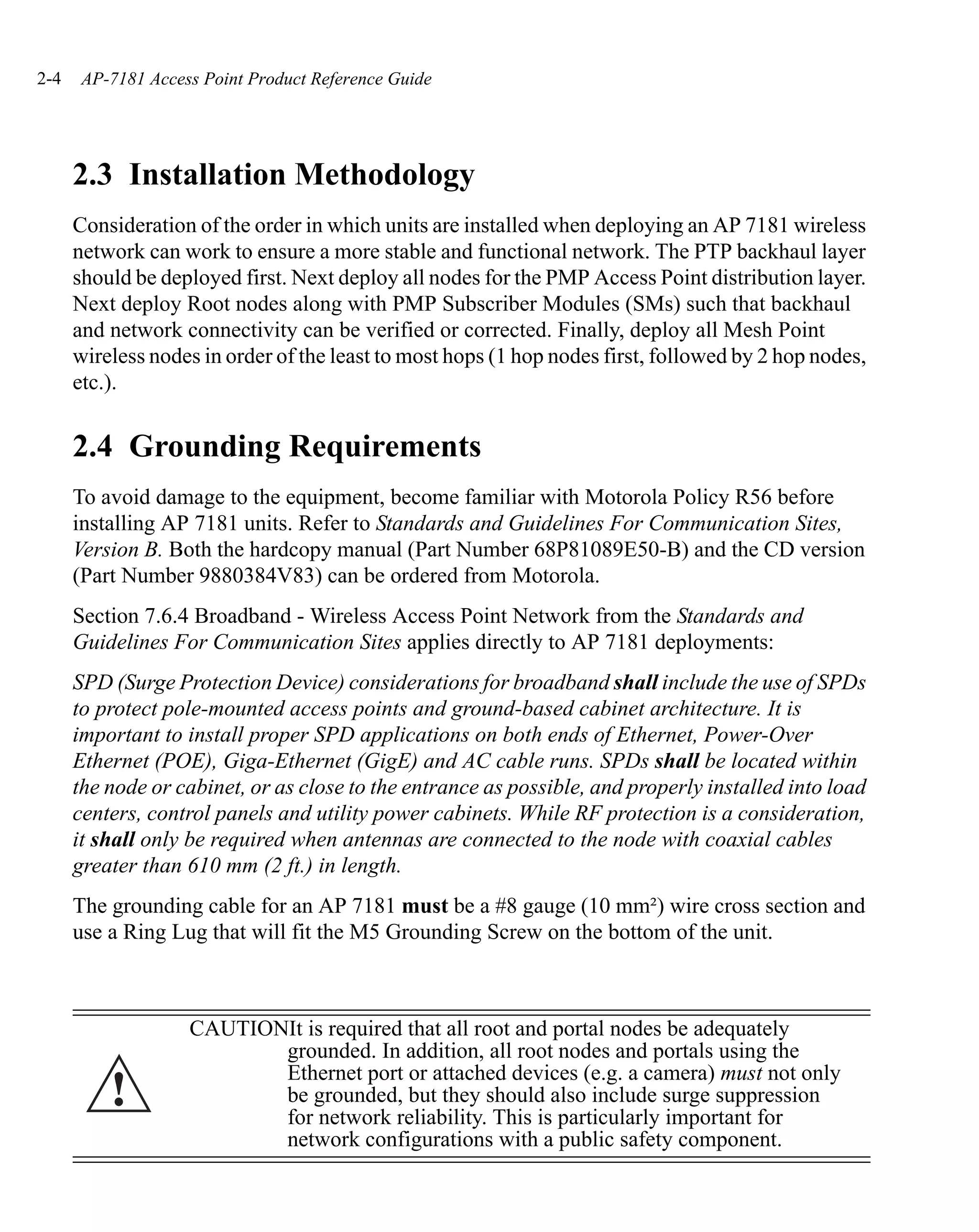 2-4    AP-7181 Access Point Product Reference Guide




      2.3 Installation Methodology
      Consideration of the order in which units are installed when deploying an AP 7181 wireless
      network can work to ensure a more stable and functional network. The PTP backhaul layer
      should be deployed first. Next deploy all nodes for the PMP Access Point distribution layer.
      Next deploy Root nodes along with PMP Subscriber Modules (SMs) such that backhaul
      and network connectivity can be verified or corrected. Finally, deploy all Mesh Point
      wireless nodes in order of the least to most hops (1 hop nodes first, followed by 2 hop nodes,
      etc.).


      2.4 Grounding Requirements
      To avoid damage to the equipment, become familiar with Motorola Policy R56 before
      installing AP 7181 units. Refer to Standards and Guidelines For Communication Sites,
      Version B. Both the hardcopy manual (Part Number 68P81089E50-B) and the CD version
      (Part Number 9880384V83) can be ordered from Motorola.
      Section 7.6.4 Broadband - Wireless Access Point Network from the Standards and
      Guidelines For Communication Sites applies directly to AP 7181 deployments:
      SPD (Surge Protection Device) considerations for broadband shall include the use of SPDs
      to protect pole-mounted access points and ground-based cabinet architecture. It is
      important to install proper SPD applications on both ends of Ethernet, Power-Over
      Ethernet (POE), Giga-Ethernet (GigE) and AC cable runs. SPDs shall be located within
      the node or cabinet, or as close to the entrance as possible, and properly installed into load
      centers, control panels and utility power cabinets. While RF protection is a consideration,
      it shall only be required when antennas are connected to the node with coaxial cables
      greater than 610 mm (2 ft.) in length.
      The grounding cable for an AP 7181 must be a #8 gauge (10 mm²) wire cross section and
      use a Ring Lug that will fit the M5 Grounding Screw on the bottom of the unit.



                    CAUTIONIt is required that all root and portal nodes be adequately
                           grounded. In addition, all root nodes and portals using the
                           Ethernet port or attached devices (e.g. a camera) must not only
          !                be grounded, but they should also include surge suppression
                           for network reliability. This is particularly important for
                           network configurations with a public safety component.
 