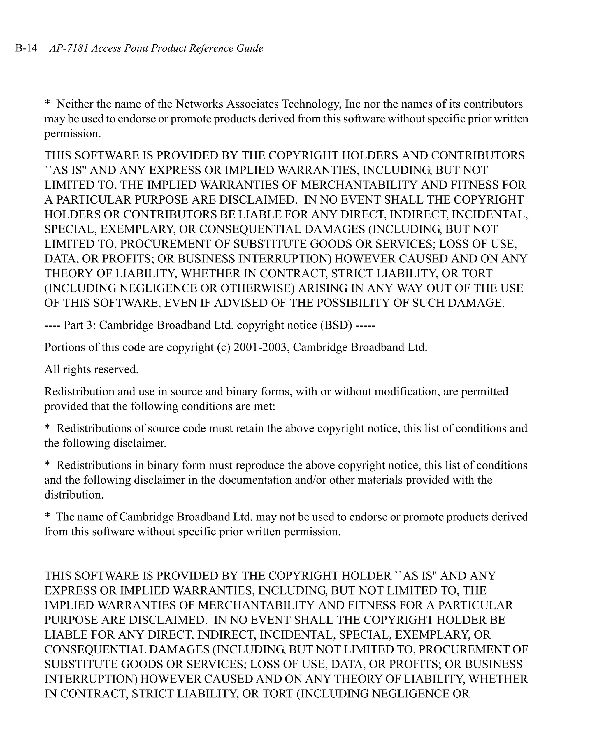 B-14    AP-7181 Access Point Product Reference Guide




       * Neither the name of the Networks Associates Technology, Inc nor the names of its contributors
       may be used to endorse or promote products derived from this software without specific prior written
       permission.
       THIS SOFTWARE IS PROVIDED BY THE COPYRIGHT HOLDERS AND CONTRIBUTORS
       ``AS IS'' AND ANY EXPRESS OR IMPLIED WARRANTIES, INCLUDING, BUT NOT
       LIMITED TO, THE IMPLIED WARRANTIES OF MERCHANTABILITY AND FITNESS FOR
       A PARTICULAR PURPOSE ARE DISCLAIMED. IN NO EVENT SHALL THE COPYRIGHT
       HOLDERS OR CONTRIBUTORS BE LIABLE FOR ANY DIRECT, INDIRECT, INCIDENTAL,
       SPECIAL, EXEMPLARY, OR CONSEQUENTIAL DAMAGES (INCLUDING, BUT NOT
       LIMITED TO, PROCUREMENT OF SUBSTITUTE GOODS OR SERVICES; LOSS OF USE,
       DATA, OR PROFITS; OR BUSINESS INTERRUPTION) HOWEVER CAUSED AND ON ANY
       THEORY OF LIABILITY, WHETHER IN CONTRACT, STRICT LIABILITY, OR TORT
       (INCLUDING NEGLIGENCE OR OTHERWISE) ARISING IN ANY WAY OUT OF THE USE
       OF THIS SOFTWARE, EVEN IF ADVISED OF THE POSSIBILITY OF SUCH DAMAGE.
       ---- Part 3: Cambridge Broadband Ltd. copyright notice (BSD) -----
       Portions of this code are copyright (c) 2001-2003, Cambridge Broadband Ltd.
       All rights reserved.
       Redistribution and use in source and binary forms, with or without modification, are permitted
       provided that the following conditions are met:
       * Redistributions of source code must retain the above copyright notice, this list of conditions and
       the following disclaimer.
       * Redistributions in binary form must reproduce the above copyright notice, this list of conditions
       and the following disclaimer in the documentation and/or other materials provided with the
       distribution.
       * The name of Cambridge Broadband Ltd. may not be used to endorse or promote products derived
       from this software without specific prior written permission.


       THIS SOFTWARE IS PROVIDED BY THE COPYRIGHT HOLDER ``AS IS'' AND ANY
       EXPRESS OR IMPLIED WARRANTIES, INCLUDING, BUT NOT LIMITED TO, THE
       IMPLIED WARRANTIES OF MERCHANTABILITY AND FITNESS FOR A PARTICULAR
       PURPOSE ARE DISCLAIMED. IN NO EVENT SHALL THE COPYRIGHT HOLDER BE
       LIABLE FOR ANY DIRECT, INDIRECT, INCIDENTAL, SPECIAL, EXEMPLARY, OR
       CONSEQUENTIAL DAMAGES (INCLUDING, BUT NOT LIMITED TO, PROCUREMENT OF
       SUBSTITUTE GOODS OR SERVICES; LOSS OF USE, DATA, OR PROFITS; OR BUSINESS
       INTERRUPTION) HOWEVER CAUSED AND ON ANY THEORY OF LIABILITY, WHETHER
       IN CONTRACT, STRICT LIABILITY, OR TORT (INCLUDING NEGLIGENCE OR
 