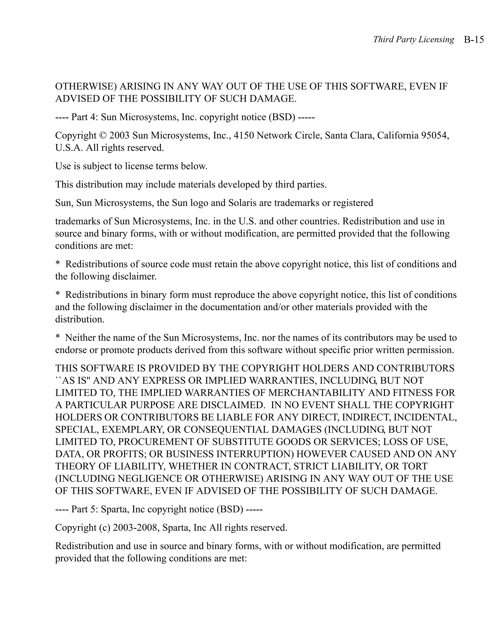 Third Party Licensing   B-15



OTHERWISE) ARISING IN ANY WAY OUT OF THE USE OF THIS SOFTWARE, EVEN IF
ADVISED OF THE POSSIBILITY OF SUCH DAMAGE.
---- Part 4: Sun Microsystems, Inc. copyright notice (BSD) -----
Copyright © 2003 Sun Microsystems, Inc., 4150 Network Circle, Santa Clara, California 95054,
U.S.A. All rights reserved.
Use is subject to license terms below.
This distribution may include materials developed by third parties.
Sun, Sun Microsystems, the Sun logo and Solaris are trademarks or registered
trademarks of Sun Microsystems, Inc. in the U.S. and other countries. Redistribution and use in
source and binary forms, with or without modification, are permitted provided that the following
conditions are met:
* Redistributions of source code must retain the above copyright notice, this list of conditions and
the following disclaimer.
* Redistributions in binary form must reproduce the above copyright notice, this list of conditions
and the following disclaimer in the documentation and/or other materials provided with the
distribution.
* Neither the name of the Sun Microsystems, Inc. nor the names of its contributors may be used to
endorse or promote products derived from this software without specific prior written permission.
THIS SOFTWARE IS PROVIDED BY THE COPYRIGHT HOLDERS AND CONTRIBUTORS
``AS IS'' AND ANY EXPRESS OR IMPLIED WARRANTIES, INCLUDING, BUT NOT
LIMITED TO, THE IMPLIED WARRANTIES OF MERCHANTABILITY AND FITNESS FOR
A PARTICULAR PURPOSE ARE DISCLAIMED. IN NO EVENT SHALL THE COPYRIGHT
HOLDERS OR CONTRIBUTORS BE LIABLE FOR ANY DIRECT, INDIRECT, INCIDENTAL,
SPECIAL, EXEMPLARY, OR CONSEQUENTIAL DAMAGES (INCLUDING, BUT NOT
LIMITED TO, PROCUREMENT OF SUBSTITUTE GOODS OR SERVICES; LOSS OF USE,
DATA, OR PROFITS; OR BUSINESS INTERRUPTION) HOWEVER CAUSED AND ON ANY
THEORY OF LIABILITY, WHETHER IN CONTRACT, STRICT LIABILITY, OR TORT
(INCLUDING NEGLIGENCE OR OTHERWISE) ARISING IN ANY WAY OUT OF THE USE
OF THIS SOFTWARE, EVEN IF ADVISED OF THE POSSIBILITY OF SUCH DAMAGE.
---- Part 5: Sparta, Inc copyright notice (BSD) -----
Copyright (c) 2003-2008, Sparta, Inc All rights reserved.
Redistribution and use in source and binary forms, with or without modification, are permitted
provided that the following conditions are met:
 